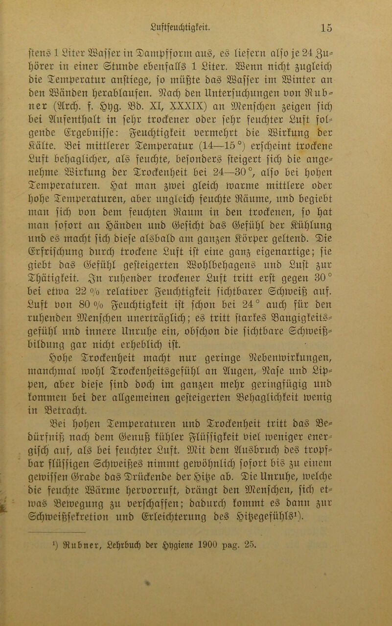 ftenS 1 Sit er SBaffer in Tampfform au§, e§ liefern alfo je 24 3u= pörer in einer (Stunbe ebenfalls 1 Siter. SBenn nicpt gugteid) bie Temperatur anftiege, fo müfjte baS Sßaffer im SBinter an ben äöänben perabtaufen. 9?ad) ben Unterfud)itugen bon 5Kub* ner (Slrcp. f. £pg. 58b. XI, XXXIX) an Süienfcpen geigen fid) bei 2Iufentpatt in fepr trodener ober fepr fendjter Suft fot= genbe (srgebniffe: Sremptigfeit bermeprt bie SSirtung ber Statte. 58ei mittlerer Temperatur (14—15°) erfdjeint trodene Suft bepagtidjer, als feudjte, befonberS fteigert fid) bie ange* itepme SBirfung ber Trodenpeit bei 24—30°, alfo bei popen Temperaturen. tgat man gmei gleicp toarme mittlere ober pope Temperaturen, aber ungleicp feudjte 5Räume, unb begiebt man fiep bon bem feudjten Otaum in ben trodenen, fo pat man fofort an §änben urtb ®efid)t baS ©efüpt ber Sbüptung unb eS maept fid) biefe atSbatb am gangen Körper gettenb. Tie (Srfrifdmng burd) trodene Suft ift eine gang eigenartige; fie giebt baS Öefüpt gefteigerten SSoptbepagenS unb Suft gur Tpätigfeit. 3** rupenber trodener Suft tritt erft gegen 30° bei et Um 22 o/0 retatiber gend)tigfeit fid)tbarer ©eptoeifj auf. Suft bon 80 o/o ^eueptigteit ift fepon bei 24° and) für ben rupenben SQtenfcpen unerträglicp; eS tritt ftarfeS 5BangigfeitS* gefüpt unb innere Unrupe ein, obfepon bie fid)tbare ©dimeifj* btlbung gar nicpt erpebtiep ift. tgope Trodenpeit mad)t nur geringe -ftebentbirtungen, manepmat roopl TrodenpeitSgefüpt an Stugen, 9?afe unb Sip= pen, aber biefe finb bod) im gangen mepr geringfügig unb tommen bei ber altgemeinen gefteigerten 58epagticpteit toenig in Sßetracpt. 58ei popen Temperaturen unb Trodenpeit tritt baS S3e= bürfnif) nad) bem ©enujj füpter Sdüffigfeit biet meniger euer* gifd) auf, atS bei feitcpter Suft. SJiit bem SluSbrucp beS tropfe bar ftüffigen ©cptoeifjeS nimmt gemöpntid) fofort bis git einem gemiffen ®rabe baS Trüdenbe ber Spipe ab. Tie Unrupe, toelcpe bie feudjte Sßärme perborruft, brängt ben Stftenfdjen, fid) et= loaS 58etoegnng gn berfdjaffen; babnrd) fommt eS bann gur (5d)tbeiüfefretion nnb (Menpterung beS ‘pipegefüplS1).