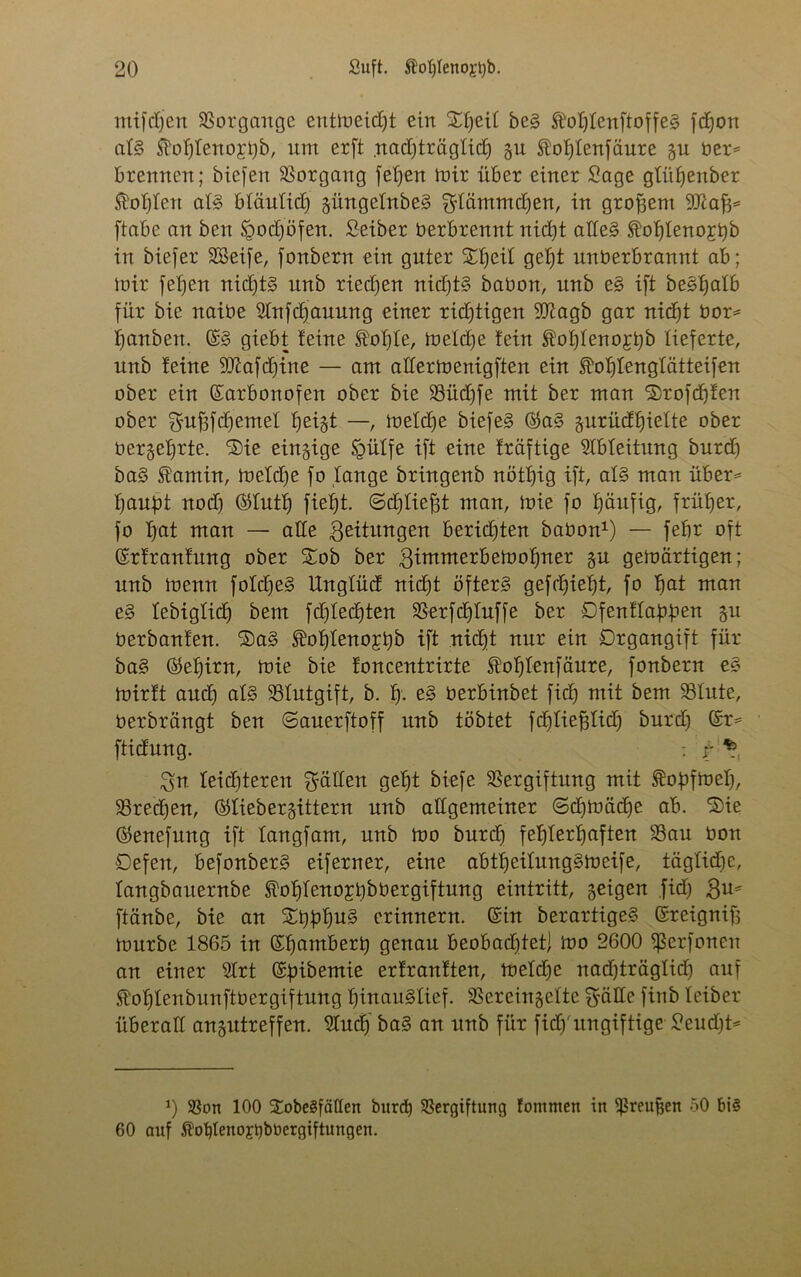 mifdjen Vorgänge entmeidjt ein Sfjeif be§ ®oIjfenftoffe£ fdjon af§ $of)feno;rt)b, um erft .nadjträgfid) gu Äofjfenfäure gu bet* brennen; biefen Vorgang fefjen mir über einer Sage gtitfjenber Mobilen als bfäufidj güngefnbeS gfämmdjen, in großem yjlafc [tabe an ben Igodjöfen. Seiber Verbrennt nidjt alles tofjfeno;rijb in biefer SSeife, fonbern ein guter Sfjeif gefjt uuüerbranut ab; mir febien nidjt§ unb riedjen nidjtS babon, unb e§ ift beebjalb für bie naibe Slnfcfjauung einer ridjtigen dftagb gar nidjt bor* fjanben. ©§ giebt feine fotjfe, mefdje fein ®of)feno£ijb lieferte, unb feine 9ttafd)ine — am aflermenigften ein Eofjfeng'tätteifen ober ein ©arbonofen ober bie SBüdjfe mit ber man Stofdjfen ober gufffdjemef tjeigt —, mefdje biefeS ©a§ gurüdljiefte ober bergefjrte. 'Sie einzige §üffe ift eine fräftige Ableitung burdj ba§ <sfamin, mefdje fo fange bringenb nötfjig ift, af§ man über* flaust nodj ©futlj fiefjt. ©djfiefjt man, mie fo häufig, früher, fo fjat man — ade Leitungen beridjten babon1) — febr oft ©rfranfung ober Sob ber gimmerbemofmer gu gemärtigen; unb menu fofdjeS Ungfüd nidjt öfters gefdjieijt, fo fiat mau e§ febigfidj bem fdjfedjten SSerfdjfuffe ber Ofenffabfien gu berbanfen. Sa§ <^ofjfeno£tjb ift nidjt nur ein Drgangift für ba§ ©efjirn, mie bie foucentrirte fofjfenfäure, fonbern e§ mirft audj af§ 93futgift, b. fj. e§ berbinbet fidj mit bem 33fute, berbrängt ben ©auerftoff unb tobtet fdjfiefffid) burdj ©r= ftidung. : ir \ ^n feidjteren Sfätten gebt biefe SSergiftitng mit ftopfmefj, 23redjen, ©fiebergittern unb allgemeiner ©djibcidje ab. Sie ©enefung ift fangfam, unb mo burdj fehlerhaften 33au bon Defeu, befonberS eiferner, eine abtfjeifungSmeife, tägfidje, fangbaiternbe fofjfenojtjbbergiftung eintritt, geigen .fidj $u* ftänbe, bie an Sijbbu^ erinnern, ©in berartigeS ©reignif; mürbe 1865 in ©fjambert) genau beobachtet^ mo 2600 fßerfonen an einer 3frt ©fnbemie erfranften, mefdje uadjträgfidj auf fofjfenbunftbergiftung fjinauSfief. SSereingefte fyäfte finb fciber überaff angutreffen. 9Iudj ba§ an unb für fidj'ungiftige Seudjt* 0 33on 100 SobegfäQen burdj 33ergiftung fommen in jßreufjen 50 bi§ 60 auf föotjleuojtjböergiftungen.