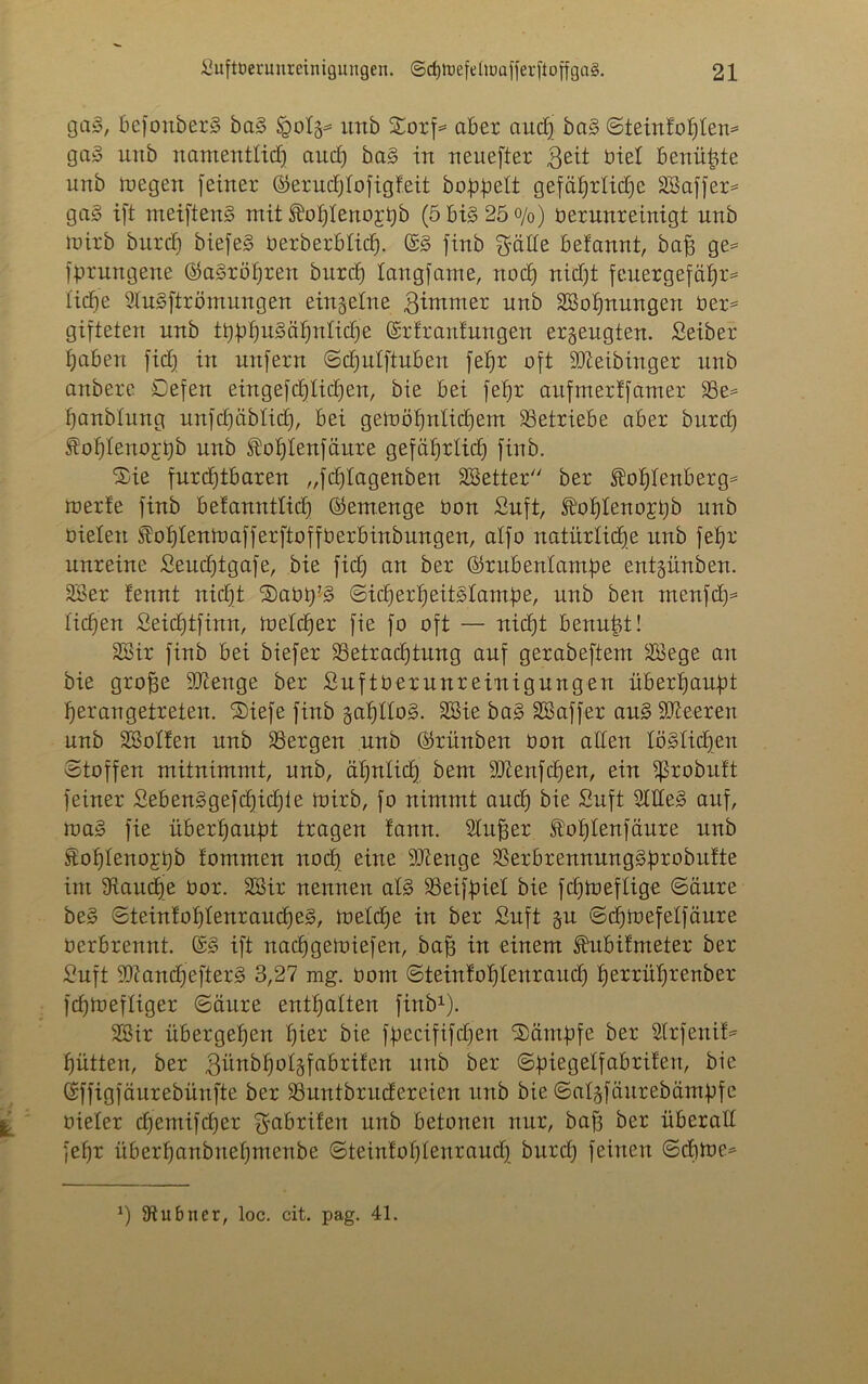 ga», befottber3 ba§> itnb £orf= aber and) ba§ ©teinfoptem ga§ unb namentlich aud) ba§ in neuerer $eit öiel benüpte unb megen feiner ©erudjlofigf.eit hoppelt gefäprlidje SBaffer* ga§ ift meiftenS mit ®opleno;rt)b (5bi§25o/0) verunreinigt unb mirb burd) biefeS Verberbticp. ©3 finb gälte befannt, bajs ge= fprungene ©aSröpren burd) langfame, noch nid)t feuergefäpr* tid)e 9lu§ftrömungen einzelne ßintmer unb SBopnungen Ver= gifteten unb tpppuSäpnlidje ©rfranfungen erzeugten. Seiber haben fiep in unfern ©cputftuben febjr oft SJteibinger unb anbere Defen eingefcplicpen, bie bei fepr aufmertfamer 33e= panblung unfcpäbticp, bei gemöpnlidpem betriebe aber burd) foptenojbb unb ^oplenfäure gefaprlid) finb. Sie furchtbaren „fdjlagenben SBetter ber ®oplenberg= merfe finb betanntticp ©emenge üon Suft, lffr)hteno£i)b unb vielen Äoplenioafferfioff Verbinbungen, alfo natürliche unb fehr unreine Seudptgafe, bie fich an ber ©rubenlampe entgünben. 23er fennt nid)t Savp’g ©icperpeitslampe, unb ben menfcp* liehen Seicptfinn, meteper fie fo oft — nicht benupt! 23ir finb bei biefer Betrachtung auf gerabeftem 23ege an bie groffe 2)tenge ber SuftVerunreinigungen überhaupt herangetreten. Siefe finb gaptloS. 23ie ba§ SSaffer au§ Leeren unb 23otfen unb Bergen unb ©rünben von alten tödlichen Stoffen mitnimmt, unb, ähnlich bem Bienfdfen, ein fßrobuft feiner Seben3gefd)id)ie mirb, fo nimmt auch bie Suft 2llle§ auf, roa§ fie überhaupt tragen tann. Stufjer foptenfäure unb Sohlenojpb fommen nod) eine SJtenge BerbrennungSprobutte im 9taucpe vor. SBir nennen at§ SSeifpiel bie fcptveflige ©äure be§ ©teinfoptenrauepeg, metepe in ber Suft §u ©cpivefelfäure verbrennt. ©§ ift naepgemiefen, baf3 in einem ftubifmeter ber Suft Biandjefterg 3,27 mg. vom ©teintoptenraud) perrüprenber fepmeftiger ©äure enthalten finb1). 2Sir übergehen pier bie fpecififcpen Sümpfe ber 2lrfenif= pütten, ber 3ünbpo4fabri!en unb ber ©piegelfabrifen, bie ©ffigfäurebünfte ber Buntbrudereien unb bie ©algfäurebäntpfe vieler epemifeper gabrifen unb betonen nur, baff ber überall fepr überpanbitepmenbe ©teintoptenraud) burd) feinen ©cpme* *) 9tubner, loc. cit. pag. 41.