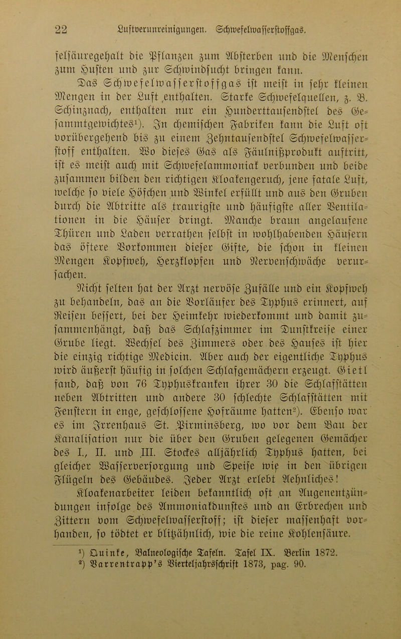 felfäuregef;alt bic fßftangen sum übfterben unb bic Sttenfchen §um Sguften unb §ur ©ch’minbfudjt bringen iann. $a§ ©djmefetmaf ferftpffga§ ift meift in fefjr f(einen beengen in ber ßuft enthalten. ©tarfe ©chmefelquetten, §. 93. ©djirtänarf), enthalten nur ein Spunberttaufenbftet be£ 0>e= fanuntgemidjte^1). ^n djemifdjen $abrifen fann bie Suft oft borübergeljenb bi3 $u einem 3e^ntau7eribftet ©d)mefetmaffer* ftoff enthalten. 9Bo biefeg 05a3 at§ gäutnihbrobuft auf tritt, ift e§ meift aud) mit ©djmefetammoniaf üerbunben unb beibe gufammen bitben ben richtigen ftdoafengerud), jene fatale ßuft, metdje fo biete tgöfcfjen unb SBinfet erfüllt unb au§ ben (Gruben burd) bie Übtritte at3 traurigfte unb häufigfte alter 93entita= tionen in bie Käufer bringt. Manche braun angetaufene Stjüren unb ßabert berratfjen fetbft in mof)rt)abenben Käufern ba§ öftere 93orfommen biefer ©ifte, bie fdjon in fleinen Mengen fobfmef), §er§ftobfen unb üerbenfdjmädje berur= fachen. üidjt fetten tjat ber ür§t nerüöfe 3uf^tte unb ein ftobfmet) §u bebanbetn, ba§> an bie Vorläufer be§ erinnert, auf Sfteifen beffert, bei ber tpeimfehr miebertommt unb bamit 511= fammenhängt, bah ba§ Schlafzimmer im '©itnftfreife einer ©rube tiegt. 9Bedjfet be§ gimnterS ober be§ §aufe§ ift f)ier bie einzig richtige SDlebicin. über aud) ber eigentliche Xt)ß)£)uö roirb äufferft häufig in fotdjen ©d)tafgemäd)ern erzeugt. (53i e11 fanb, bah öon 76 Srüühu§?rartfen ihrer 30 bie ©djtafftätten neben Übtritten unb aitbere 30 fdjtedjte ©ditafftätten mit ffenftern in enge, gefdftoffene §ofräume hatten2). ©benfo mar e§ im $rrenhau3 ©t. $irmin§berg, mo bor bem 93art ber Äanatifation nur bie über ben ©ruben gelegenen Ctfentädjer b^§> I., II. unb III. ©tode§ alljährlich hatten, bei gleicher 9Baffer0erforgung unb ©beife mip in ben übrigen 3’tügetn be§ @Jebäube3. ^eber ürgt erlebt üet)ntid)eö! ttoafeuarbeiter teiben betannttid). oft an üugenentjün^ bungen infolge be3 üntmoniafbunfte§ unb an Gsrbredjett unb Rittern Oom ©d)mefetmafferftoff; ift biefer majjenhaft bor= hanbert, fo tobtet er btitmhntid), mie bie reine tohtenfäure. 0 Ouinfe, 93aIneologtfd)e tafeln. Stafel IX. Berlin 1872. 2) 53arrentrabb'g 9$ierteljat)r3fd)rift 1873, pag. 90.