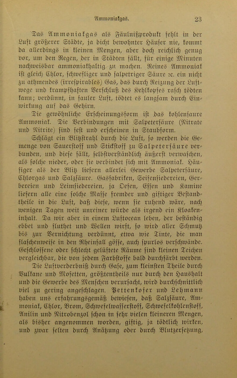 Sas Slmmoniafgag aB ^äulniffürobult in ber Suft größerer (Stabte, ja bicf)t bemannter Raufet nie, fommt ba aUerbiitgS in fleinen Stengen, aber boct) reid)lid) genug bor, um ben fliegen, ber in Stabten fällt, für einige Minuten nadjmeBbar ammoniaüjaltig §it machen. fReined ^Immonia! ift gleid) (Sijlor, fdjmefliger unb fatpetriger (Säure k. ein nidjt 31t atf)menbe§ (irreffnrableS) ©a3, ba§ burd) Steigung ber Sufi* mege unb frarmpfljaften fßerfdjlufj be§ )M)lfobfeg rafri) tobten farm; oerbünnt, in fauler Suft, tobtet es> tangfam burd) ©in- mirfung auf ba§ ©eljirn. Sie gemöfjnlidje ©rfdjeinungSform ift ,ba§ foljlenfaure Slmmoniat Sie SBerbinbungen mit .©alpeterfäure (Nitrate unb Nitrite) finb feft unb erfdjeinen in (Staubform. ©djlägt ein 33Ii^ftrat)t burd) bie Suft, fo merben bie ©e= menge üon ©auerftoff unb ©tidftoff $u ©alfteterfäure oer= bunben, unb biefe fällt, felbftöerftänblidj äufjerft oermafdjett, aB folcfje nieber, ober fie öerbinbet fid) mit Slmmonial. Sgäu= figer aB ber fölit) liefern allerlei ©emerbe ©alfveterfäure, ©l)iorga§ unb ©algfäure. ©agfabrifen, ©eifenfiebereien, ©er= bereien unb Seimfiebereien, ja Defen, ©ffen unb Kantine liefern alle eine foldje SDcaffe frember unb giftiger fBeftanb* tfjeile in bie Suft, baff biefe, toenn fie rufjenb märe, nad) menigen Sagen meit unreiner mürbe aB irgenb ein floaten* inljalt. Sa mir aber in einem Sitftoceart leben, ber beftänbig ebbet unb flutl)et unb Hellen mirft, fo mirb aller ©dmtut) bi§ gur fßernidjtung oerbünnt, etma mie Sinte, bie man flafdjettmeife in ben fftfjeinfaü göffe, and) ffmrlo§ Oerfdjmänbe. ©efdjloffene ober fd)led)t gelüftete fRäume finb tleiuen Seidjen oergleid)bar, bie oon jebem ^arbftoffe halb burdjfärbt merben. Sie Suftderberbnifj burd) ©afe, gum üeinften Steile bitrd) Sultane unb 9Rofetten, gröfjtentljeiB nur burd) ben §au§l)alt unb bie ©emerbe be§ 9Renfdjen Oerurfadjt, mirb burdjfdjnittlid) oiel gu gering angefcljlagen. fßettenf ofer unb Set)manu Ijabeit une erfaljrungggemäjj bemiefen, baff ©algfäure, Slm* moniaf, ©fjlor, 93rom, ©djmefelmafferftoff, ©d)BefeIfol)lenftoff, Slrtilin unb iRitrobengol fdjon in fel)r Oielen Heineren Mengen, aB bisher angenommen morben, giftig, ja töbtlid) Birten, unb gBar feiten burd) Slnäjntng ober burd) SBIittgerfefcung,