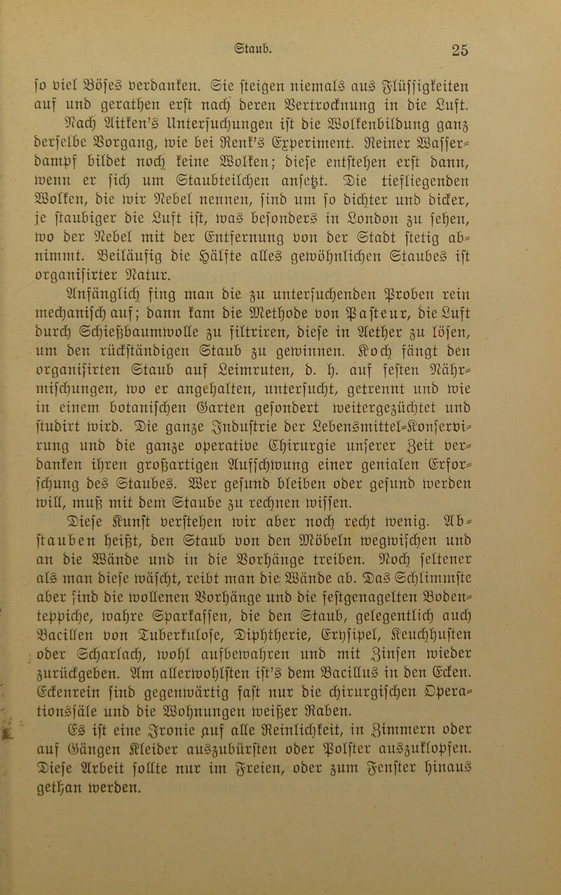 fo üiel 23ö[eS berbanfen. ©ie [teigen niemals aus g-füffigfeiten auf unb geratßen erft nacß bereu 23ertrodnung in bie Stift. 9?ad) Slitfen’S Unterfucßungen ift bie SSoffenbifbung gang berfefbe Vorgang, mie bei Stenf’S (Experiment. Steiner SBaffer* bampf bilbet nod) feine SBolfen; biefe entfielen erft bann, trenn er fid; um ©taubteifd)en anfeßt. Sie tiefliegenben SBoffen, bie mir Stebef nennen, finb um fo bidjter unb bider, je ftaubiger bie Snft ift, maS befonberS in Sonbott gu feßen, mo ber Siebe! mit ber (Entfernung bon ber ©tabt ftetig ab* nimmt. ^Beiläufig bie Raffte affeS gemößnficßen ©taubes ift organifirter Statur. Sfnfängficß fing man bie gu unterfucßenben groben rein mecßanifcß auf; bann fam bie SJtetßobe bon ißafteur, bießuft burcß ©dßießbauntmoffe gu filtriren, biefe in Stetßer gu löfen, um ben rüdftänbigen ©taub gu geminnen. $od) fängt ben organifirten ©taub auf Seimruten, b. ß. auf feften Siäßr* mifdjungen, mo er angeßaften, nnterfnd)t, getrennt unb mie in einem botanifcßen ©arten gefonbert meitergegiicßtet unb ftubirt mirb. Sie gange Snbitftrie ber SebenSmittef^onferbi* rung unb bie gange operatibe (Eßirurgie nuferer $eit ber* bauten ißren großartigen Sfuffcßmung einer genialen ©rfor* fd)ung beS ©taubes. SBer gefunb bleiben ober gefitnb merben mitt, muß mit beut ©taube gu recßnen miffen. Siefe Äunft berfteßen mir aber nocß recßt menig. Sfb* [tauben ßeißt, ben ©taub bon ben SJtöbefn megmifd)en unb an bie SSänbe unb in bie SSorßänge treiben. Stod) feltener afS man biefe mäfcfjt, reibt man bie; SSättbe ab. SaS ©djfimmfte aber finb bie mottenen SSorßänge unb bie feftgenagelten Sßoben* tepßidje, maßre ©parfaffen, bie ben ©taub, gefegentftcß and) 23aciäen bon Suberfulofe, Sißßtßerie, (Erßfißef, Sf'eudjßuften ober ©djarfacß, moßf aufbemaßren nnb mit $in[en mieber gurüdgeben. Sfm atlermoßlften ift’S bem SSacilfitS in ben ©den. (Edenrein finb gegenmärtig faft nur bie djirurgifcßen Opera* tionSfäfe unb bie SSoßnungen meißer Staben. % (ES ift eine Ironie .auf ade Steinlid)feit, in 3immern ober auf ©äugen Kleiber auSgubürften ober Eßolfter auSguffopfeit. Siefe Sfrbeit foltte nur im freien, ober gurn fünfter ßiuauS getßan merben.