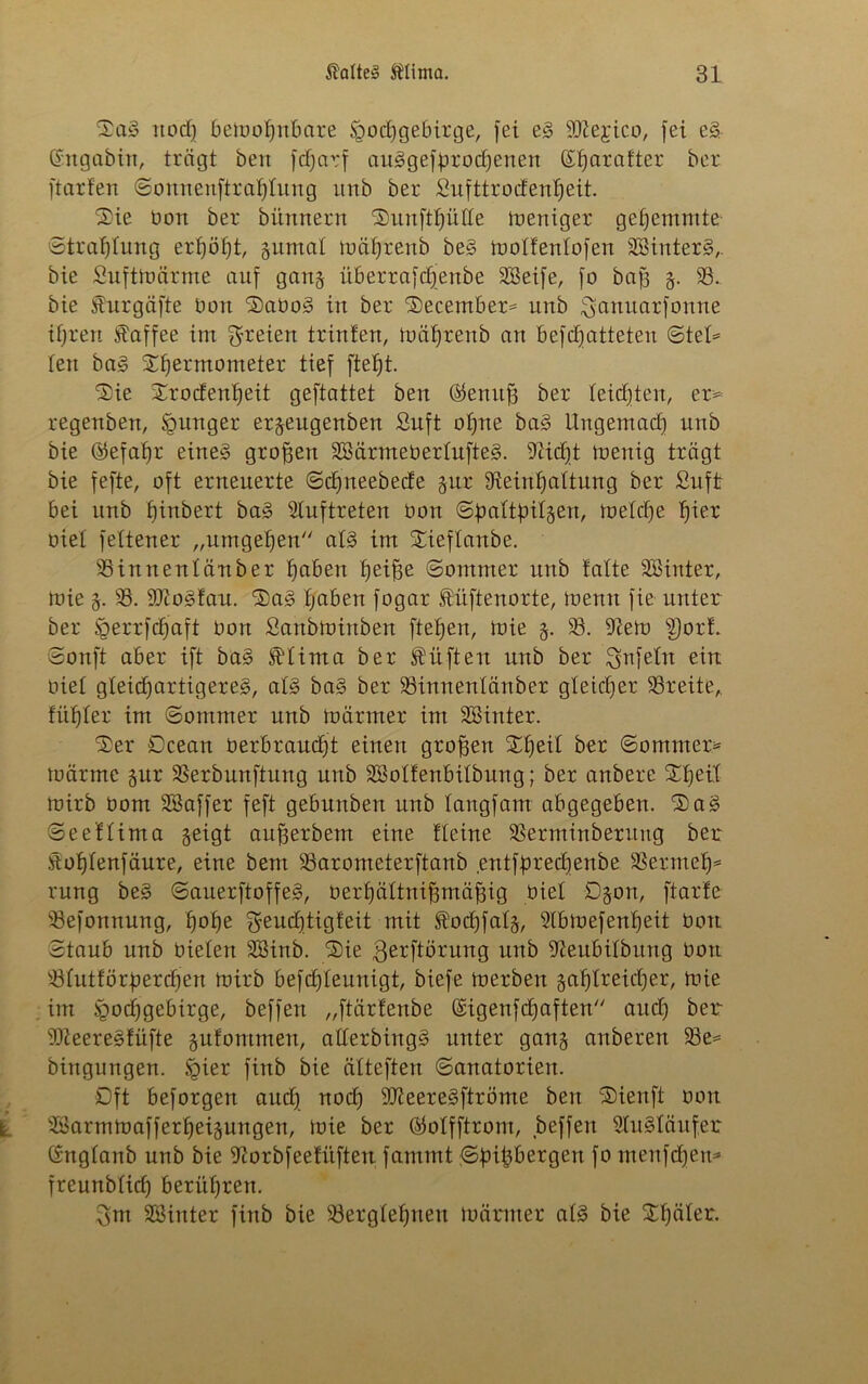 Sag noch bemof)nbare Hochgebirge, fei eg iOiejico, fei eg, Gngabin, trägt ben fctjarf abgebrochenen (Ef)arafter &er ftarfen Sonnenftrahtung itnb ber Sufttrocfenheit. Sie üon ber bünnertt Sunfthütte Weniger gehemmte' Strahlung erhöht, gumat mährenb beg motfentofen SSinterg,. bie Suftmärrne auf gang überrafctfenbe 9Seife, fo baf3 g. 93.. bie Shirgäfte bort Sabog in ber Secember* unb ^anuarfonne ihren Kaffee im freien trinten, mährenb an befchatteten Stet* len bag Shermonteter tief ftefjt. Sie Srocfenffeit geftattet ben ®ennfj ber leichten, er* regenben, Hunger ergeitgenben Suft ohne bag Ungemach unb bie ©efahr eine» großen SBärmebertufteg. Reicht menig trägt bie fefte, oft erneuerte Schneebecfe gur Reinhaltung ber Sufi: bei unb fnnbert bag Stuftreten üon Sbattfntgen, metche f)\ex biet fettener „umgehen atg im Sieftanbe. 95innentä*nber hüben heif3e Sommer unb falte Sßinter, toie g. 93. SRogfau. Sag haben fogar tüftenorte, ioenn fie unter ber Herrfchaft bon Sanbminben fielen, mie g. 93. Rem S)orL Sonft aber ift bag Sbtima ber lüften unb ber Unfein ein biet gteichartigereg, atg bag ber 93innentänber gleicher 93reiteA fithter im Sommer unb märmer im Sßinter. Ser Ocean berbrauefft einen großen Sffeit ber Sommer* märme gur 93erbunftung unb SSotfenbitbung; ber anbere Shell mirb bom SBaffer feft gebunben unb tangfam abgegeben. Sag Seeftima geigt aufjerbem eine fteine 93erminberuug ber Sohtenfäure, eine bem 93arometerftanb entfprechenbe 93ermeh=s rung beg Sauerftoffeg, berhättniffmäfjig biet Ogon, ftarfe 93efonnung, hohe ^euchtigfeit mit todjfatg, Slbmefenheit bon Staub nnb bieten 9Binb. Sie ßerftörung unb Reubitbmtg bon 23tutförpercf)en mirb befdjteunigt, biefe merben gasreicher, mie im H0(i)9eö^r9e/ beffen „ftärfenbe (£igenfcf)aften auch ber SReeregfüfte gufommen, atterbingg unter gang anberen 93e* bittgungen. finb bie ätteften Sanatorien. Oft beforgen auch uoef) SReeregftröme ben Sienft bon 9öarmmafferheigungen, mie ber $otfftrom, beffen Slugtäufer (fngtanb unb bie Rorbfeefüften fammt ^Sfnpergen fo menfehen* freunblidf berühren. 3m 9ßinter finb bie 93ergtehueu märmer atg bie Sf)öter.