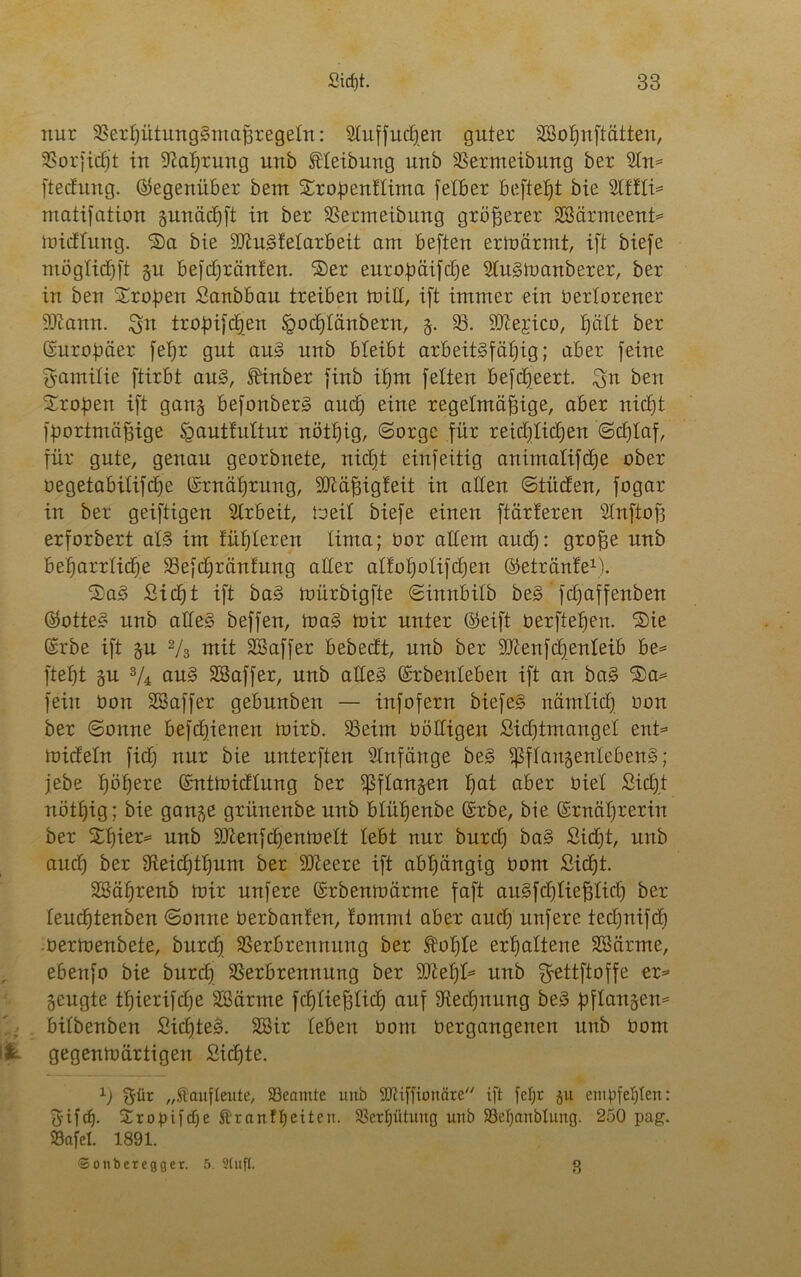 nur Verhütungsmaßregeln: Stuffudfen guter SBohnftätten, 3Sorfic£)t in Nahrung nnb Reibung unb Vermeibung ber 9In* [tecfnng. (Gegenüber bem $£ro,penftima fetber beftetjt bie Slffti* matifation sunädjft in ber Vermeibung größerer SBärmeent* midtung. ®a bie SftuSfetarbeit am beften ermärrnt, ift biefe mögtichft §u befdE)ränfen. ®er europäische 2lusmanberer, ber in ben Sropen Sanbbau treiben min, ift immer ein bertorener iOiann. $n tropifcffen &od)tättbern, §. V. ^ftejico, tjütt ber Europäer fef;r gut aus unb bleibt arbeitsfähig; aber feine Familie ftirbt aus, Sbinber finb if)m fetten befcpeert. ben Proben ift gang befonberS and) eine regelmäßige, aber nicht fportmäßige Igautfuttur nötfjig, (Sorge für reichlichen (Schlaf, für gute, genau georbnete, nicht einfeitig animatifche ober oegetabitifche Ernährung, HMßigfeit in alten ©titcfen, fogar in ber geiftigen Arbeit, beit biefe einen ftärferen Stnftoß erforbert atS im fühteren tima; oor altem aud): große nnb beharrliche Vefdfränfung alter atfohotifdjen ©etränfe1). SaS Sicht ift baS mürbigfte Sinnbitb beS fdfaffenben ©otteS unb alles beffen, maS toir unter ©eift oerftehen. S)te Erbe ift gu 2/3 mit SBaffer bebecft, unb ber SDienfdjenteib be= ftef)t §u 3/4 auS SSaffer, unb altes Erbenteben ift an baS ®a= fein üon SBaffer gebunben — infofern biefeS nämtid] oon ber (Sonne befchienett mirb. Veirn Oöttigen Sichtmanget ent= midetn fid; nur bie unterften Anfänge beS ipftaugenlebenS; jebe höhere Entmidtung ber ißftangen hat aber öiet Sicht nöttjig; bie gange grünenbe unb blühende Erbe, bie Ernährerin ber Xljiev* unb 3tten[djentbett tebt nur burct) baS Sidjt, unb and) ber 3fteicf)thum ber SJieere ift abhängig Oom Sicht. SSährenb mir nufere Erbenmärme faft auSfdjtießticf) ber teucßtenben (Sonne Oerbanfen, fommt aber auch nufere tedfnifd) oermenbete, burcf) Verbrennung ber SMjte erhattene SSärme, ebenfo bie burdf Verbrennung ber Welfe nnb $ßttftoffe er= geugte ttjierifdje Sßärme fchtießticf) auf Siedfnung beS pftansen* bitbenben SidfteS. 28ir leben Oom bergangenen nnb bom & gegenmärtigen Sid)te. 1) „Äaufteute, SBeamte unb SOiiffionäre ift fef;t ju empfehlen: fytfch. Sropifdfe föraitff)eiten. Verhütung nnb 33el)anbtuug. 250 pag. 93afet. 1891. ©onberegger. 5. Stuft. 8
