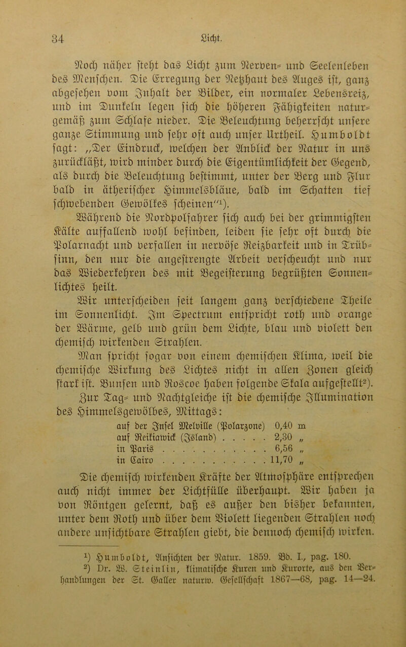 9?od) näher fiept baS Sidjt gurrt Serben* uub Seelenleben beS Sflenfdjen. ©ie Erregung ber ^e^aut beS 2luge£ ift, gang abgefepeu bom ^npctlt ber Silber, ein normaler SebenSreig, rtrtb im ©unfein legen fid) bie fjöfjeren ^äpigfeiten natur* gemäp gnm Sdjlafe nieber. ©ie Seiend)tung be^errfcf^t nufere gange (Stimmung unb fepr oft and) nufer Urtpeil. fgumbotbt fagt: „©er ©inbrud, meldjen ber Slnblid ber 9iatur in uns gurüdläfjt, tbirb minber burdj bie ©igentümlidpfeit ber Öegenb, als burd) bie Seleudjtung beftimmt, unter ber Serg unb $lur halb in ätperifdjer Himmelsbläue, halb im Schatten tief fd)lbebenben ©emölfeS fdjeincn1). SBäfjrenb bie ^orbpolfaprer fid) and) bei ber grimmigften Spälte auffallenb mol)l befinben, leiben fie fefjr oft burd) bie ^ßotarnadjt unb Oerfallen in neroöfe Steigbarfeit unb in ©rüb* finn, ben nur bie angeftrengte Arbeit berfdjeudjt unb nur baS SSieberfeljren beS mit Segeifternng begrüßten Sonnen* lidjteS Ijeilt. SSir unterfdjeiben feit langem gang berfcpiebene ©heile im Sonnenlicht. Snt Spectrum entfpricpt rotfj unb orange ber SBärme, gelb unb grün bem Sichte, blau unb Oiolett ben cljemifd) mirfenbert Strahlen. 9Jian fpricpt fogar bon einem d)emifd)en SHima, meil bie d)emifd)e SBirfnng beS SidjteS nicht in allen ijonen gleicE) ftarf ift. Snnfen unb SioScoe haben fotgenbe Sfala aufgeftettt2). $ur ©ag* unb ^adjtgleidje ift bie djemiföpe Illumination beS HimmelSgemölbeS, SQlittagS: auf ber $nfel äMbifle (^olargone) 0,40 m auf 9teifiatrncf (S^lanb) 2,30 „ in ^ari§ 6,56 „ in Kairo 11,70 „ ©ie djemifd) mirfenben Kräfte ber 2ltrttofpf)äre entfpredjen and) nicht immer ber Sidjtfülle überhaupt. SSir haben ja bon Röntgen gelernt, bafj eS auper ben bisher befannten, unter bem fRoth unb über bem Siolett liegenben Strahlen nod) anbere unfid)tbare Strahlen giebt, bie bennodj d)emifd) mirfen. x) Humbolbt, Slnfidjten ber 9tatur. 1859. 33b. I., pag. 180. 2) Dr. SB. St eiul in, fümatifdje Sturen uub Kurorte, au§ ben 33er= fjanblungen ber St. ©aller naturto. ©cfellfdjaft 1867—68, pag. 14—24.