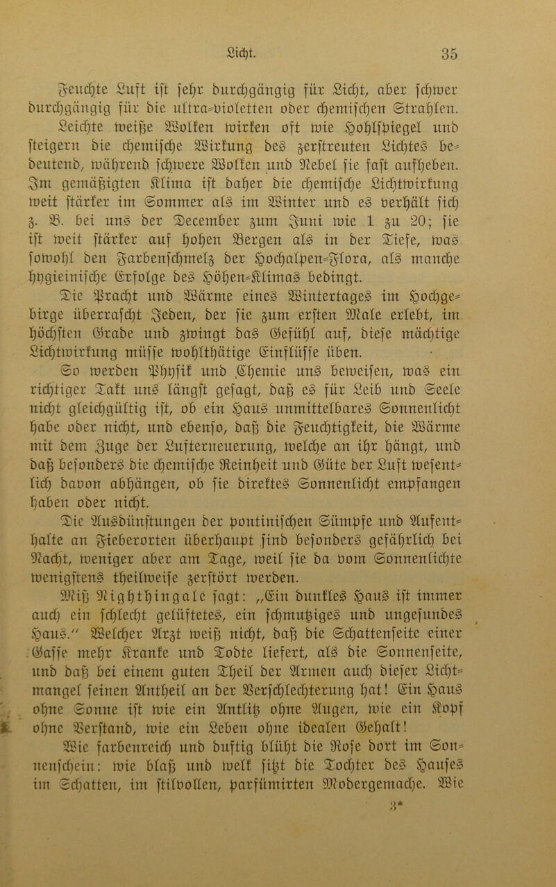 $eucßte Suft tft feßr burdjgäitgig für Sidjt, aber fdjtoer burcßgängig für bie ultravioletten ober dfemifdjen ©trauten. Seicßte toeiße SBoIfen ioirten oft toie tgoßlfpieget unb fteigern bie cßetnifcße SBirtung beS gerftreuten SidfteS be= bentenb, toäßrenb fdftoere SBolt'en unb Sebet fie faft attfßcben. Sm gemäßigten tlima tft baßer bie cßemifdfe Sicßttoirtung toeit ftärfer im ©ommer als im SBinter unb e§ oerßält fid; 8. 33. bei unS ber Secember §um $uui toie 1 §u 20; fie ift toeit ftärfer auf ßoßett Sergen als in ber Xiefe, toaS fotooßl ben ^arbenfdjntelg ber tgodfalpen^lora, als mancße ßtjgieinifcße (Srfolge beS £ößemtlimag bebingt. Sic ißracßt unb Söärme eines SBintertageS im §od)ge= birge überrafcßt geben, ber fie gum erften State erlebt, im ßöcßften ©rabe unb gtoingt baS ©efüßt auf, biefe mädftige Sicßttoirtung müffe tooßftßätige ©inftüffe üben. ©o toerben ipßpfit unb .(Sßentie uns betoeifen, toaS ein rießtiger Satt unS längft gefagt, baß eS für Seib unb (Seele nicßt gleichgültig ift, ob ein §auS unmittelbares ©onnentid)t ßabe ober nicht, unb ebenfo, baß bie geucßtigteit, bie SMrme mit bem guge ber Sufterneuerung, toelcße an ißr ßängt, unb baß befonberS bie cßemifcße IReinßeit unb ©üte ber Suft toefent* lief; baoon abßängen, ob fie biretteS ©onnenlicßt empfangen ßaben ober nicht. 'Sie SluSbünftungen ber pontinifeßen ©ümpfe unb Stufent* ßatte an gieberorten überßaupt finb befonberS gefäßrlicß bei Sacßt, meniger aber am Sage, toeit fie ba üom ©onnenlicßte toenigftenS tßeitmeife gerftört toerben. Stiß Sigßtßingalc fagt: „(Sin buntleS SpauS ift immer audß ein fcßlecßt gelüftete«, ein fcßntußigeS unb ungefttnbeS §auS. SBelcßer Strgt toeiß nießt, baß bie ©djattenfeite einer ©affe meßr traute unb Sobte liefert, als bie ©onnenfeite, unb baß bei einem guten Sßeil ber SIrmen aud) biefer Sid)t= mangel feinen Slntßeit an ber Serfdßlecßterung ßat! (Sin SgauS oßne ©ottne ift toie ein Sintiiß oßtte Singen, toie ein topf oßne 33erftanb, toie ein Seben oßne ibeaten ©eßatt! 3£ie farbettreieß unb buftig blitßt bie Siofe bort im ©om nenfdßein: toie blaß unb toeit fißt bie Socßter beS SgattfeS im ©cßatten, im ftitbollen, parfümirten Siobergctnadje. 3Sie 3*