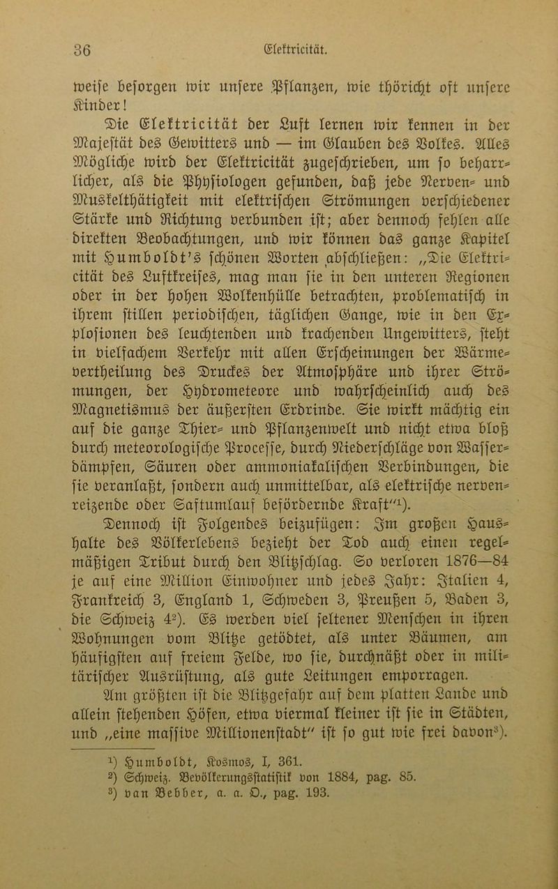 meife beforgen mir unfere fßflangen, mie tf)örirf)t oft unfere Stinber! Sie ©leltricität ber Suft lernen mir !ennen in ber SKajeftät be§ ©emitter§ nnb — im ©tauben be§ 33olfe§. $lde§ Mögliche mirb ber ©leftricität gugefdjrieben, um fo befjarr* lidjer, aB bie ^I)bfioIogen gefunben, baß jebe derbem nnb SDtuSfelthätigleit mit eleftrifcßen Strömungen berfdjiebener Starte nnb Stiftung üerbunben .ift; aber bennocf) festen ade bireften ^Beobachtungen, unb mir tonnen ba§ gange ftaßitel mit §umbolbtB frönen ^Sorten abfdjließen: „Sie ©leftri* cität be§ SufttreifeS, mag man fie in ben unteren Legionen ober in ber tjoljen ÜSSolfenhüde betrachten, broblentatifdh in ihrem ftiden periobifdjen, täglidjen ©ange, mie in ben ©£=* ßlofionen be§ leudjtenben unb fradjenben UngemitterS, fteht in bielfadjem Sßertehr mit aden ©rfcheinungen ber SBärnte- üertheitung be§ SrudeS ber Sttmoföh^re unb ihrer Strö* mungen, ber igßbrometeore unb mahrf(peinlich auch be3 3Kagneti§mu§ ber äußerften ©rbrinbe. Sie mirtt mächtig ein auf bie gange Shier= unb Sßflangenmelt unb nicht etma bloß burd) meteorologifdje ^roceffe, burch diieberfdjläge oon SSaffer* bämßfen, Säuren ober ammoniatatifchen SSerbinbungen, bie fie beranlaßt, fonbern audj unmittelbar, aB eleltrifcße nerben* reigenbe ober Saftumlauf beförbernbe Greift1). Sennodj ift SolgenbeS beigufügen: Snt großen §au§= halte be3 58ölferleben3 begieht ber Sob auch, einen regele mäßigen Sribut burdj ben Slißfdjlag. So oerloren 1876—84 je auf eine dftidion ©inmohner unb jebe§ Sahr: Stellten 4, Sranfreich 3, ©nglanb 1, Schmeben 3, Preußen 5, 58oben 3, bie Sdjmeig 42). ©§ merben öiel feltener SD7enfd)en in ihren äßoßnungen Oom 231iße getöbtet, aB unter SSäumen, am ßäufigften auf freiem Selbe, mo fie, bureßnäßt ober in milU tärijeßer SUBrüftung, aB gute Seitungen emßorragen. 21nt größten ift bie 931i^gefaßr auf bem blatten Saube unb adein fteßenben Ipöfen, etma üiermal tleiner ift fie in Stabten, unb „eine maffibe Sttidionenftabt ift fo gut mie frei babon3). *) §umbolbt, $fr>3mo§, I, 361. 2) ©djtoeij. SöebölferungSftatiftif dort 1884, pag. 85. 3) üart 93ebt>er, a. a. £)., pag. 193.