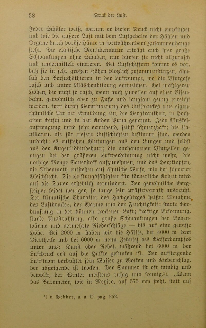 ^eber ©dritter tueiff, foarum er biefen Srud nidft empfinbet ltnb iüie bie äußere Suft mit bem Suftgetjalte ber <göf)ten unb Organe burd) goröfe §äute in forttnälfrenbem ^itfammentjange ftefjt. Sie elaftifcf)e 9D?enfcbennatur erträgt and) ffier groge ©dgnanfungen offne ©dfaben, nur bürfen fie nidft attäurafd) unb itnbermittelt eintreten. 93ei Suftfdfiffern tommt eg nor, bafj fie in fetfr großen Rolfen plöfyttüj jufammenftür&en, äf)m Itd) ben Berfudfgtfjteren in ber Suftgnmge, tno bie Btutgafe rafdf itnb unter Blägcfyenbitbung enttneidjen. Sei mäßigeren Jgötfen, bie nid^t fo rafd), tnenn and) gutneiten auf eitier CSifen* bafjn, getn ötfnt idf aber §u ^uffe unb tangfam genug erreicht tnerben, tritt bitrd) Berminbetuitg beg Suftbrudeg eine eigen* ttfümtidfe Slrt ber ©rmitbung ein, bie Ber gf rauft) eit, in S^ocf)^ afien Bitfdf unb in ben Stuben ißuna genannt, $ebe fugtet* anftreugung tnirb fetfr ermübenb, fetbft fäj'merj^aft; bie ta* biliaren, bie für tiefere Suftfd)id)ten beftimmt finb, tnerben unbidft; eg entfielen Blutungen aug ben Sungen unb fetbft ang ber Stugentibbinbetfaut; bie Oortfanbenen Stutgetten ge* ttitgen bei ber größeren Suftberbünnung nitfjt metfr, bie nöttfige Stenge ©auerftoff aufjmtefjmen, unb bag fQergf topfen, bie Sltffemnottf entftetjen auf äffntidfe SBeife, tnie bei fdjtnerer Bteidffudft. Sie Seiftunggfäfjigfeit für förderliche Slrb.eit tnirb auf bie Sauer erheblich nerminbert. Ser getnöffntidfe Berg* fteiger leibet Ineniger, fo lange fein ^räftenorratf) augreidft Ser ftimatifdfe Sfiarafter beg Sgodfgebirgeg heiBb: Stbnaffme. beg Suftbrudeg, ber SBärme unb ber fjcudjtigfeit; ftarfe Ber* bunftung in ber bünnen trodenen Suft; fräftige Befonnung, ftarfe Slugftrafjtung, atfo grofte ©dfinanf ungen ber Sobeit* tuärnte unb nermetfrte Sieberfdjtäge — big auf eine gctniffe §ötfe. Sei 2000 m tfaben tnir bie fpätfte, bei 4000 m brei Biertffeite unb bei 6000 m neun ,3ef)ntef beg Sßafferbantpfeg unter ung: Sunft ober Siebet, ioätfrenb bei 6000 m ber Suftbrud erft auf bie tgätfte gefunfen ift. Ser auffteigenbe Suftftrom oerbidftet fein SCSaffer §u SSotfen unb 9<ieberfd)Iag, ber abfteigenbe ift troden. Ser ©omtner ift oft tninbig unb beinötft, ber SBinter meifteng rulfig unb fottttig.1). „SBenu bag Barometer, tnie in ‘üftejico, auf 575 mm ftefjt, ftatt auf x) t>. Bebber, a. a. D. pag. 252.