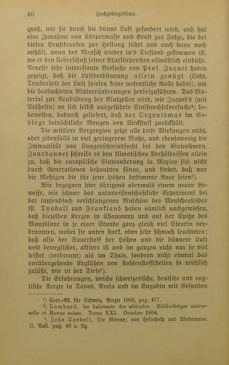 grofj, töte fie burd) bie bünne Suft geforbert mirb, unb pt eine 3unaf)me bon Äörpermaffe unb Straft gur $otge, bie bei bieten 23ruftfranfen gur Leitung fütjrt unb and) bann nod) antjätt, menn ber -ättenfd) mieber in’S Sieftanb gefommen ift, Ino er ben IXeberfcffujg [einer $Btutför:perd)en aftmaljticf) einbüjjt. Sßeiteftc fet)r intereffante SSerfudje bon fßrof. ^aquet pben gegeigt, baff bie Suftberbünnung allein genügt (Sid)t, SrocEentjeit ber Suft füieten feine mefentticfje Atolle babei), um bie beobachteten SStutberänberungen iferbeigufütfren. 3)a§ Wa* teriat gur ^eubitbung ber 23tutgetten mirb, mie gaquet’S (mit ©täptin) an fid) fetbft auSgefütjrte ©toffmedffetberfudfe1 2) be= bemeifen, baburdj geliefert, baff ber Organismus im Ge= birge beträdfttidfe Mengen bon ©tidftoff gurüdfjatt. ®ie mittlere SSergregion geigt alte biefe Sßirfungen nidjt, ober [ebenfalls in biet geringerem Tfiafje, unb ebenfomenig bie Immunität bon Sungenfdjtoinbfuc^t bei ben ©inmofjttern. Sourbannet j'dqreibt eS ben ftimatifdjen 33erpttniffen altein gu, baf3 bie europifctje ©inmanberung in SCtfejico fid) ttidjjt burd) Generationen beraubten fönne, unb finbet, baf) nur bie heftigen bie für jene §öt)en beftimmte fRace feien3). Sßir begegnen f)ier übrigens abermals einem neuen 23e* meife, mie fdjmer baS nqturmiffenfdjaftticp Gperiment bei ber taufenbfad) berfdftungenen 9Jiafd)ine beS 9ftenfd)ertIeibeS ift. Stjnbatt unb granftanb pben nämtid) nadjgemiefen, baff biefetben bergen in Gpmounb unb auf ber ©fnfie 9)iontbtanc in je einer ©tunbe gang gteidf) üiet ©tearin ber* brannten, mobei fie unten ftarf, oben fetjr fd)mad) teud)teten; baff atfo ber ©auerftoff ber §öpn unb bie bünnere Suft meit bemegtidfer, aftiber ift unb im gangen nid)t nur [o biet teiftet (berbrennt) atS im Xpte, fonbern nidjt einmal baS borübergefjenbe Grgtüpn bon Stofjtenftofftfieiten fo reidftid) gutäp, mie in ber £iefe3). Sie Grfatjrungen, metd)e fd)meigeri[d)e, beutfdje unb eng* tifcfje Stergte in SDaboS, Slrofa unb im Gngabin mit Gefuitben 0 ßorr.-33t. für @d)toeig. Ütergte 1900, pag. 477. 2) Lombard, les babitants des altitudes. Bibliothöque univer- selle et Revue suisse. Tome XXI. Octobre 1S64. 3) StjnbaH, ®ie Söärnte; bon §etntl)ol§ mtb Söiebemann. II. SCufl. pag. 48 u. flg.