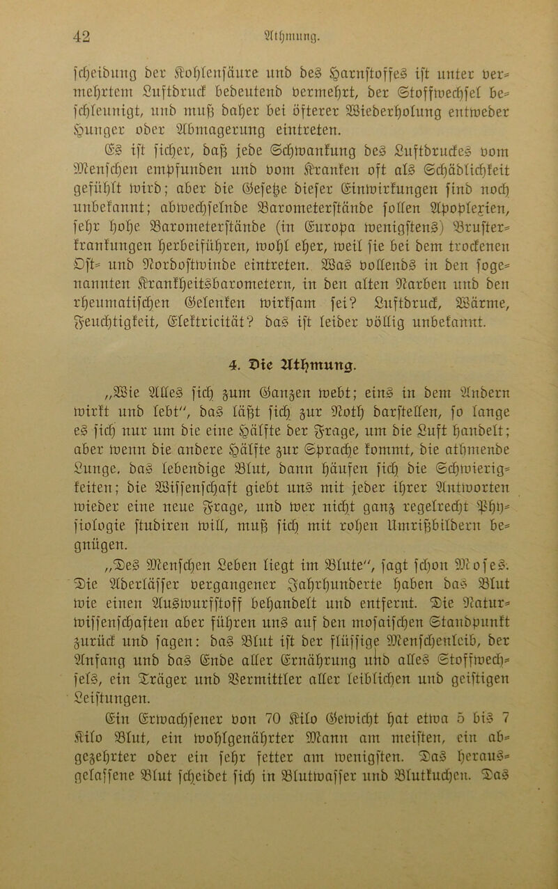 fd)eibung ber foljlenfäure unb be§ §arn[toffe§ ift unter üer= meljrtem Suftbrud bebeutenb Oermeljtt, ber ©tofftuedjfel be* fdjleunigt, unb muff baljer bei öfterer SSieberfjotung enttoeber junger ober Abmagerung eintreteu. (S£ ift fidjer, baf3 jebe ©dpoaufung be3 Suftbrudes oom 93tenfdjen eutpfunbeit unb Oom Traufen oft al§> ©cfjäblidjfeit gefüllt toirb; aber bie ©efetje biefer (Sintoirfungen ftnb noef) unbefannt; abtoedjfelnbe Varometerftänbe füllen Apoplexien, fefjr l)ol)e Varometerftänbe (in (Suropa menigften3) Vrufter* fraufungeu IjerbeifüJjren, inofjl eljer, toeil fie bei bem trodeneu Dft* unb Aorboftioirtbe eintreteu. 3ßa§ üollenb§ in ben foge* nannten franfljeitSbarometern, in ben alten Aarben unb ben rfjeumatifdjen (Meitfen toirffam fei? Suftbrud, SBärme, Sfeudjtigfeit, (Sleftricität? ba§ ift feiber oöllig unbefannt. 4. 5ltl)mun0. „2Sie A£le3 fidj §um ©angeit foebt; ein3 in bem Anbern mirft unb lebt, ba§ läfft fid) §ur 97otl) barftelfen, fo fange e§ fid) nur um bie eine Raffte ber $rage, um bie Suft fjanbelt; aber inenn bie anbere Raffte §ur ©pradje fommt, bie atbmenbe Sunge, baö febenbige Vfut, bann Raufen fid) bie ©djfoietig* feiten; bie äBiffenfcfjaft giebt im§> mit feber ifjrer Antworten mieber eine neue $rage, unb toer nidjt ganj regelredjt fßfjp* fiologie ftubiren Witt, muff fid) mit rof)en Umriffbifbern be= gnügen. „'SeS 93?.enfdjen Seben liegt im Vinte, fagt fd)oit 93t o fe§. 3)ie Aberläffer oergangener ^afjrfjunberte haben baö Vfut toie einen AugWurfftoff befjanbeft unb entfernt. Sie 9iatur= Wiffenfcfjaften aber führen un§ auf ben mofaifdjen ©tanbpunft §urüd unb fagen: ba§ Vfitt ift ber flüffige 93?enfd)enfcib, ber Anfang unb ba3 (Snbe aller (Srnäljrung ulib atfe§ ©toffwed)* fef§, ein Präger unb Vermittler aller leiblichen mtb geiftigen Seiftun gen. (Sin (Srtoad)fener Oon 70 $ilo ®ewid)t f)at et)oa 5 bi» 7 Stifo Vtut, ein Wohlgenährter 9ttanit am meiften, ein ab* gekehrter ober ein fefjr fetter am tuenigften. 5£>a3 l)erau§* gefaffene Vfut fdjeibet fid) in Vlutwaffer unb Vlutfudjen. 3>a§