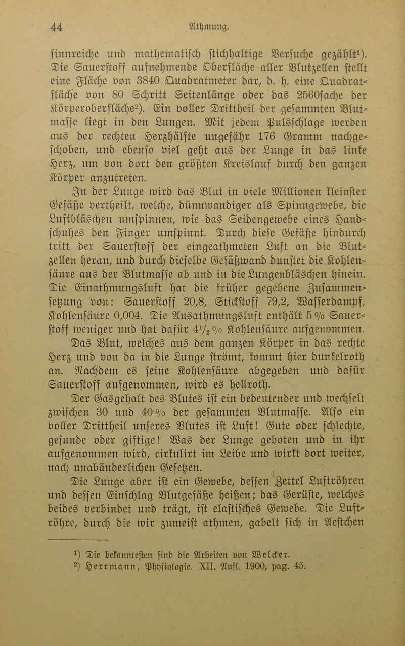 finnreidje unb mathematifdj fticf)t)attige SSerfudje gegäbtt1). Sie ©auerftoff aufneljmenbe Oberfläche aller SBtutgetten [teilt eine fläche bon 3840 Ouabratmeter bar, b. t). eine Duabrat* fläche bon 80 Schritt ©eitentänge ober bag 2560fadje ber Störberoberftädje2). Sin botter Sritttjeit ber gefammten 93Iut= maffe Hegt in ben Sungen. SDZit jebent $utgfd)tage toerben aug ber red)ten Jigerghätfte ungefähr 176 Srarnm nachge* fdjoben, unb ebenfo Oiet geht aug ber Sunge in bag linte §erg, nm bon bort ben größten f-reigtauf burdj ben gangen Körper angutreten. Sn ber Sun ge mir b bag 25tut in biete Millionen tteinfter Ötefäjje bertheitt, metdje, bünnmanbiger atg ©pinngemebe, bie Suftbtägdfen umffnnnen, mie bag ©eibengemebe eineg §anb* fchutjeg ben Ringer umffnnnt. Surd) biefe Sefäfte h^nburd) tritt ber ©auerftoff ber eingeattjmeten Suft an bie 23tut* gelten heran, unb burd) biefetbe ©efäfjmanb bunftet bie fotjtem fäure aug ber 35tutmaffe ab unb in bie SungenBtägcheu hinein. Sie Sinatljmunggluft hai bie früher gegebene Sufammem fetmng bon: ©auerftoff 20,8, ©ticfftoff 79,2, SBafferbambf, Eohtenfäure 0,004. Sie Stugattjmunggtuft enthält 5°/o ©auer= ftoff meniger unb hot bafitr P/2°Jo £ot)tenfäure aufgenommen. Sag SSIut, meldjeg aug bem gangen Vorher in bag redite fgerg unb bon ba in bie Sitnge ftrömt, tommt hier bunfetrott) an. 97achbent eg feine $ot)tenfäure abgegeben unb bafür ©auerftoff aufgenommen, mirb eg hettrott). Ser Saggehatt beg SSluteg ift ein bebeutenber unb medjfett gmifdfen 30 unb 40o/0 ber gefammten SSIutntaffe. Sttfo ein botter Srittt)eit unfereg 93tuteg ift Suft! Sute ober fdjtedjte, gefunbe ober giftige! Sßag ber Sunge geboten unb in ihr aufgenommen toirb, cirtutirt im Seibe unb loirtt bort meitcr, nad) unabänbertidjen ($kfe|3en. Sie Sunge aber ift ein Seioebe, beffen Settel Suftröljren unb beffen Sinfdjlag SSIutgefäfje heißen; bag Serüfte, metdjeg beibeg berbinbet unb trägt, ift etaftifch'eg Semebe. Sie Sufi* röhre, burd) bie mir gumeift attjinen, gabelt fid) in Stcftdjen 0 Sie betanntefteu [inb bie Arbeiten bon SB et der. 2) § err mann, ißt)t)fiotogie. XII. Stuft. 1900, pag. 45.