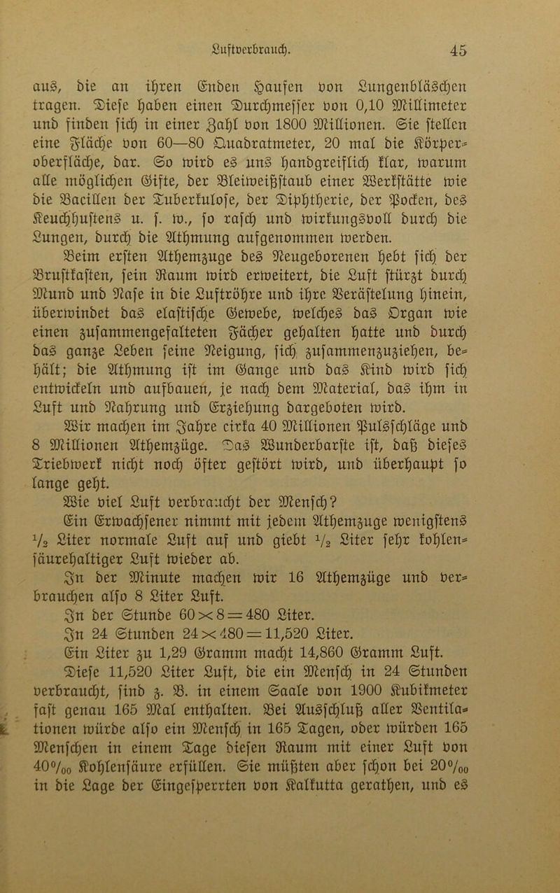 au§, bie an ihren (Sitten Raufen üon Sungenbtägdfen tragen. Siefe haben einen Surdjnteffer oon 0,10 SNiEimeter unb finben fiep in einer 3apt bon 1800 Millionen, ©ie fteEen eine fläche bon 60—80 Quadratmeter, 20 mal bie Körper* Oberfläche, bar. ©o loirb e§ un§ Ijanbgreiflicb) !Iar, mar um alle möglichen ©ifte, ber SSteimeifjftaub einer äßerfftätte toie bie 33aciEen ber Subertutofe, ber ©ipptperie, ber $oden, be£ teucppuftenS n. f. m., fo rafch unb mirtung§üoE burch bie Sungen, burch bie Ntpmung aufgenommen merben. 35eim erften Ntpemguge be§ Neugeborenen hebt ficf) ber SSruftfaften, fein Naum mirb erm eitert, bie Suft ftürgt burch SNunb unb Nafe in bie Suftröpre nnb ihre 33eräftetung hinein, iiberminbet ba§ etaftifcpe ©emebe, metcpeg ba§> Organ mie einen gufammengefatteten Srädfer gehalten patte nnb burch ba§ gange Seben feine Neigung, ficf) gufammengugiepen, be* hält; bie Ntpmung ift im ©ange unb ba§ Slinb mirb ficf) entmidetn unb aufbauen, je nach bem SNateriat, ba§ ihm in Suft unb Nahrung unb ©rgiepung bargeboten mirb. SSir machen im 3apre ctrf'a 40 SNittionen *ßut3fcf)Iäge unb 8 SNiEionen Ntpemgüge. 0a£ SSunberbarfte ift, baß biefe3 Sriebmert nicht nocp öfter geftört mirb, unb überhaupt fo tauge geht. 2Bie Oiet Suft üerbraucpt ber Eßenfcp? ©in ©rmacpfener nimmt mit jedem Ntpemguge menigftenS Vs Siter normale Suft auf nnb giebt x/2 Siter fepr iopten* fäurehattiger Suft mieber ab. 3n ber SNinute machen mir 16 Ntpemgüge unb Oer* brauchen atfo 8 Siter Suft. 3n ber ©tunbe 60x8 = 480 Siter. 3n 24 ©tunten 24x480 = 11,520 Siter. ©in Siter gu 1,29 ©ramm macht 14,860 ©ramm Suft. Siefe 11,520 Siter Suft, bie ein SNenfcp in 24 ©titnben oerbraucht, finb g. 33. in einem ©aale üon 1900 ftuBihneter faft genau 165 Niat enthalten. 33ei Nu3fdjluf3 aEer SSentila* tionen mürbe atfo ein 9Nenfcp in 165 Sagen, ober mürben 165 SNenfcpen in einem Sage biefen Naum mit einer Suft Oon 40°/00 ftoptenfäure erfüEen. ©ie müßten aber fcpon bei 20%o in bie Sage ber ©ingefperrten Oon Mtutta geratpen, nnb e§