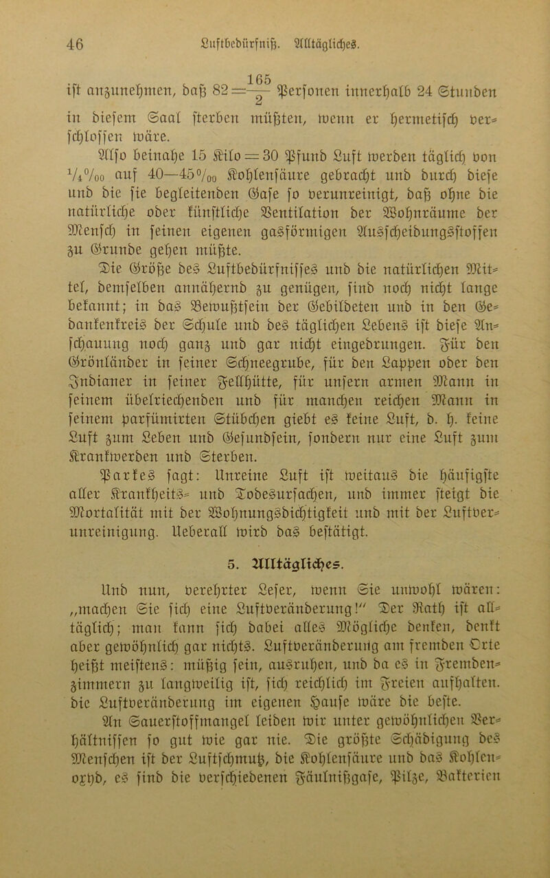 ift angunepmen, bafj 82—-— fßerfonen innerhalb 24 ©tunbert u in biefent ©aal fterBen müßten, menn er permetifcp ver* fcploffen märe. Älfo Beinahe 15 Jftülo = 30 ißfunb Suft inerben täglich non V4%o auf 40—45%o foplenfäure gebracht unb burcp biefe unb bie fie Begleitenben ®afe fo verunreinigt, bap opne bie natürliche ober fürtftlicpe Ventilation ber SBopuräume ber Menfch in feinen eigenen gasförmigen SluSfcpeibungSftoffen §u ®runbe gehen rnüfjte. 'Sie (tröffe beS SuftbebürfniffeS unb bie natürlichen Mit* tel, bemfelBen amtäpernb §u genügen, finb noch nicpt lange Belannt; in baS SSemufjtfein ber ÖeBilbeten unb in ben ®e= banfenfreiS ber ©chnle unb beS täglichen SebenS ift biefe 2ln* fcpauuug noch gan§ unb gar nicht eingebrungen. gür ben Oköitlänber in feiner ©cpneegrube, für ben Sappen ober ben gnbianer in feiner gellpütte, für unfern armen Mann in feinem übelriecpenben unb für manchen reichen Manu in feinem parfümirten ©tübcpen gieBt eS teine Suft, b. p. feine Suft jum SeBen unb ©efnnbfein, fonberu nur eine Suft gum ®ranlmerben unb ©terben. ^ßarleS fagt: Unreine Suft ift meitauS bie häufigfte aller franfpeitS* unb SobeSurfacpett, unb immer fteigt bie Mortalität mit ber SffiopnungSbicptigfett unb mit ber SuftVer* unreinigung. UeBeratl mirb baS Beftätigt. 5. ^Ultäglidpes. Unb nun, Verehrter Sefer, tvenn ©ie nnmohl ivären: „machen ©ie fiep eine SnftVeränbernng! Ser Vatp ift aH* täglicp; man fann fiep babei alles Mögliche benfen, benft aber gemöpnlicp gar nicptS. SnftVeränbernüg am fremben Orte pei^t meiftenS: rnüffig fein, anSrnpeit, unb ba cS in gremben* jimmern 51t langmeiltg ift, fiep reicplicp im greien aitfpalten. bie SnftVeränbernng im eigenen §anfe märe bie Befte. 21n ©anerftoffmangel leiben mir unter gemöpnlicpen Ver* pältniffen fo gut mie gar nie. Sie größte ©cpäbigung beS Menfcpen ift ber Suftfcpmup, bie ^oplenfättre unb baS Kopien* ojpb, eS finb bie verfepiebenen gäulnipgafe, ^il§e, Batterien