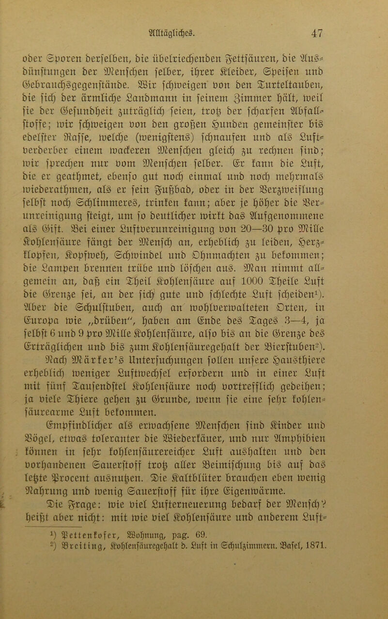 ober Sporen berfetben, bie übelriedjenben Sfcttfäuren, bie s2lu§=* biinftungen ber sDienfcpen felber, ifjxer Leiber, Speifen unb (Sebraucpggegenftänbe. SSir fcpmeigen Pon ben Turteltauben, bie fid) ber ärmlidje Sanbmann in feinem Zimmer palt, meil fie ber (Sefunbpeit guträglid) feien, trop ber fcparfen Abfall-'’ ftoffe; mir fcpmeigen Pon ben großen Igunben gemeinfter bi§ ebelfter fRaffe, meldje (menigften§) fdjnaufen unb als Sufü Perberber einem maderen 93Zenfd)en gleid) gu rechnen finö; mir fpredjen nur Pom 2)tenfd)en fetber. (Sr fann bie Suft, bie er geatpmet, ebenfo gut nocp einmal unb nod) meprmals mieberatpmen, afö er fein fyufsbab, ober in ber SSerjmeiflung felbft nod) Sdjlintmere.3, trinten fann; aber je pöper bie Ser* unreinigung fteigt, um fo beittlicper mirtt ba§ 2tufgenommene al§ (Sift. Sei einer SuftPerunreinigung Pon 20—30 pro SJiitle Koplenfäure fängt ber ÜÜtenfdj an, erpeblicp 51t leiben, $ger§* Hopfen, Kopfmep, Sdjminbel nnb öpnmadjten §u betommen; bie ßampen brennen trübe unb töfcpen ait§. Stau nimmt aH= gemein an, baff ein Tpeil Koplenfaure auf 1000 Tpeile Suft bie Ükeitge fei, an ber fiep1 gute unb fdjled)te Suft fdjeiben1). Slber bie Scpulftuben, aud) an moplPermalteten örten, in (Suropa mie „brüben, paben am (Snbe be§ Tage§ 3—4, ja felbft 6 unb 9 pro SJtille Koplenfäure, alfo bi§> an bie (Srenje be§ (Srträglicpen unb bi§ gum Koplenfäuregepalt ber SBierftnben2). 9cad) 9JtärferJ3 Unterfudjungen follen nufere ügau§tpiere erpeblid) meniger Suftmedjfel erforberit unb in einer Suft mit fünf Taufenbftel Koplenfäure nocp Portrefflid) gebeipen; ja Piete Tpiere gepett gm (Srunbe, meitn fie eine, fepr foplen* fäurearme Suft befommen. (Smpfinblidjer al§ ermad)fene 2Jtenfdjen finb Kinber unb Sögel, etma§ toleranter bie SUeberfäuer, unb nur Slmppibieit fönnen in fepr foplenfäurereicper Suft au§palten unb ben oorpanbenen Sauerftoff trop aller Seimifdjung bis auf bas? lepte Sßrocent auSmtpen. Tie Kaltblüter braucpen eben menig fltaprung unb menig Sauerftoff für ipre (Sigenmärme. Tie ^rage: mie Piel Sitfterneuerung bebarf ber 9ftenfcpV peifjt aber nid)t: mit mie Piel Koplenfäitre unb aubercnt Suft*1 0 ißettenfofer, Sßopnung, pag. 69. 2) Srciting, Kof)lenfäutegcl)aÜ b. Suft in Sdptlgimmern. Safel, 1871.