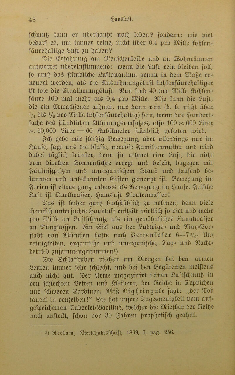 fdfmup fann er überhaupt nod) leben? fonbern: mie riet bebarf e§, um immer reine, nidjt über 0,4 pro HJlitfe fofjlem fäureljaltige ßuft gu Ifaben? ©ic (Srfaljrung am 9)tenfd)enteibe unb an 2Sot)nräumen antwortet übereinftimmenb: menn bie ßuft rein bleiben foll, [o muff ba§ ftünblidje ßuftquanturn genau in bem Sttatfe er= neuert merben, al§ bie 9lu§atf)mung3luft foljlenfäitreljaltiger ift mie bie (SinatljmungSluft. 9?un finb 40 pro btille kosten* fäure 100 mal meljr al§ 0,4 pro SOcille. 2llfo !ann bie ßuft, bie ein (Srmadjfener atljntet, nur bann rein (b. fj. nidjt über XU bi§ 1/2 pro SDiille fofjlenfäurefjaltig) fein, menn ba3 §unbert= faclje be§ ftünblic£)en 2ltt)mung3umfape§, alfo 100x600 ßiter x 60,000 ßiter = 60 Mnfmeter ftünblidj geboten mirb. $d) gebe mir fleißig bemegung, aber allerbings nur im £>aufe, fagt un§ bie blaffe, nerOöfe gamilienmutter unb mirb babei täglid) tränier, benn fie atljmet eine ßuft, bie nidjt üom birelten ©omtenlidjte erregt unb belebt, bagegen mit ^äulniffpilgen unb unorganifdjem ©taub unb taufenb he* lannten unb unbefamtten (giften gemengt ift. bemegung im freien ift etmaS gan§ anbereS al§ bemegung im igaufe. grifdje ßuft ift Oueümaffer, §au§luft floafenmaffer! ®a§ ift leiber gang budjftäblid) ju nehmen, benn Oiete dfemifd) unterfudfte §au§tuft enthält mirflidj fo Oiel unb meljr pro 93tiHe an ßuftfdjmufc, al§ ein gemöi)ntid)e3 fattalmaffer an ®üngftoffen. (Sin ©iel au§ ber ßubmtg3= unb 9tta£*=bor= ftabt Oon SDlündjen ljatte nad) $ßettenfofer 6—7%0 Um reinigfeiten, organifdje unb unorganifdje, Sag* unb -ftacbt* betrieb gufamntengenommen1). Sie ©djlafftuben riedjen am borgen bei ben armen ßeuten immer feljr fdjledjt, unb bei ben begüterten meiftend and) nidjt gut. Ser Slrme magaginirt feilten ßuftfdjmufc in ben fdjledjten betten unb Kleibern, ber beidje in Seppidjen unb ferneren ($arbinen. SJcifj 9Hgt)tingafe fagt: „ber Sob lauert in benfelben! ©ie f)at unfere SageSneuigfeit oont auf* gefpeidjerten Suberfel*bacitlu§, meldjer bie SOKetljer ber beilje nad) anftedt, fdjon öor 30 ^al)ren propfjetifd) geahnt. 0 Steel am, bierteljafyräfdjrift, 1869, I, pag. 256.