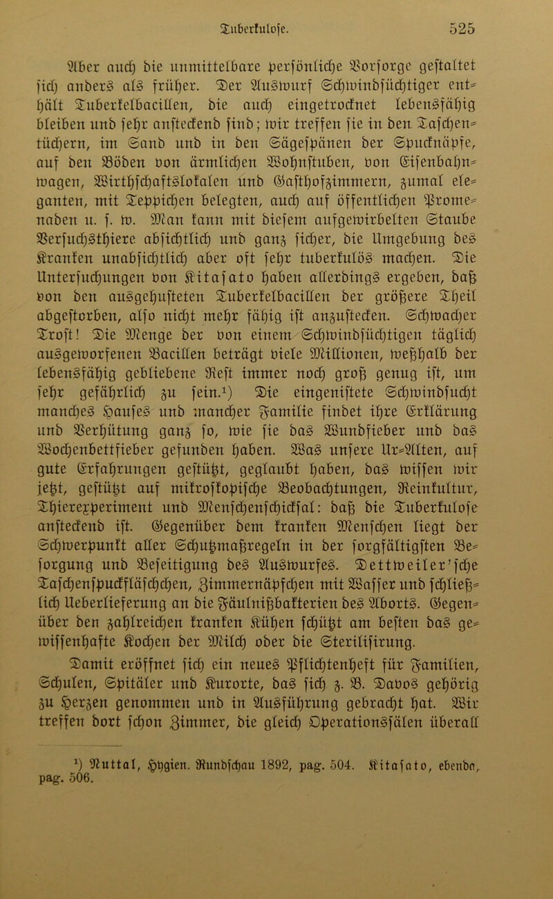 9lber auc£) bie unmittelbare perfönticpe SBorforge geftattet fiel; anberS atS früher. *3)er SluSWurf ©cpwinbfücptiger ent* pätt Subertetbacilten, bie aud) eingetrodnet lebensfähig bleiben iirtb fepr anftedenb finb; wir treffen fie in ben Xafdjen* tücpern, im ©anb unb in ben ©ägefpänen ber ©pudnäpfe, auf ben 33öben non ärmtiepen Sßopnftuben, non Eifenbapn* wagen, SBirtpfcpaftStofaten unb ©aftpofsimmern, gumat efe* ganten, mit Xeppidjen belegten, auep auf öffentlichen fronte* naben n. f. in. sDian fann mit biefem auf gewirbelten ©taube 33erfud)Stpiere abfiepttiep unb gang fidler, bie Umgebung beS Oranten unabfiepttiep aber oft fepr tuberfutöS madjen. Sie Unterfucpungen non SHtafato haben atterbingS ergeben, bah non ben auSgepufteten Subertetbacitten ber größere Speit abgefterben, alfo niept mehr fähig ift angufteden. ©eptoadjer Sroft! Sie SKenge ber non einem ©cpwinbfücptigen täglich auSgeworfenen 33acitten beträgt niete SDätlionen, Weppatb ber tebenSfäpig gebliebene 9ieft immer noch groff genug ift, um fehr gefäprtid) gu fein.1) Sie eingeniftete ©cpwinbfucpt mandfeS SpaufeS unb maneper gamitie finbet ihre Erttärung unb Verhütung gang fo, Wie fie baS äBunbfieber unb baS SBocpenbettfieber gefunben haben. 2BaS unfere Uralten, auf gute Erfahrungen geftüpt, geglaubt haben, baS wiffen Wir jept, geftüpt auf mifroftopifepe ^Beobachtungen, Sieintuttur, Spierejperiment unb Slßenfcpenfcpidfat: bah bie Suberfutofe anftedenb ift. (Gegenüber bem tränten SJienfcpen liegt ber ©cpwerpuntt alter ©cpupmahregetn in ber forgfättigften 33e* forgung unb SSefeitigung beS 21uSWurfeS. SettWeiter’fcpe Safdpenfpudftäfcpcpen, 3immernäpfcpen mit SBaffer unb feptieh* lieh Uebertieferung an bie ^äulnifjbafterien beS SlbortS. ©egen* über ben gaptrekpen trauten Äüpen fepüpt am beften baS ge* wiffenpafte Äodjen ber -äJUIcp ober bie ©teritifirung. 'Somit eröffnet fiep ein neues ^ftieptenpeft für ^amitien, ©cputen, ©pitäter unb Kurorte, baS fiep g. 33. SaboS gepörig gu £ergen genommen unb in 9luSfüprung gebradjt pat. SBir treffen bort fepon Zimmer, bie gteid) DperationSfäten überall *) Guttat, §t)gien. jHunbjcpau 1892, pag. 504. Stitofato, ebenbn, pag. 506.
