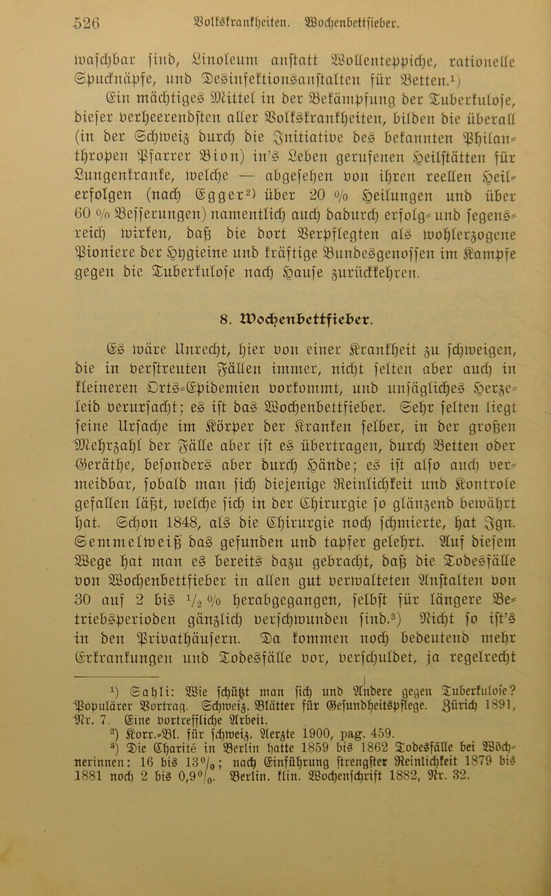 mafdjbar fiitb, Sinoleum anftatt Sßottenteppidje, rationette ©pudnäpfe, unb ©eSinfeftionSanftalten für betten.1] ©in mädjtigeS Mittel in ber SSefäntpfung ber Xuberfulofe, biefer Oerpeerenbften aller SSollSlranHjeiten, bilben bie überatt (irt ber 6djmei§ burd) bie ^nitiatibe beS befannten fßßilam tßropen Pfarrer S3ion) in’S Seben gerufenen Sgeilftätten für Smtgenfranfe, toelcpe — abgefeßert Oon ißren reellen $eiU erfolgen (nad) ©gger2) über 20 o/0 Leitungen unb über 60 o/n föefferungen) namentlich aud) baburd) erfolg* unb fegenS* xeicß müden, baß bie bort Verpflegten als rnoßler^ogene Pioniere ber igßgieine unb träftige VunbeSgenoffeit im Kampfe gegen bie Suberfulofe nad) Spaufe guritdfeßren. 8. VOo&icxibcttfieser. ©S märe Unrecßt, ßier Oon einer franfßeit §u fcßmeigen, bie in üerftreuten Ratten immer, nid)t feiten aber and) in Heineren £)rtS*©pibemien üorfommt, unb mtfäglidjeS iper^e* leib berurfad)t; eS ift baS SBocßenbettfieber. ©eßr feiten liegt feine Urfadje im Körper ber Uranien felber, in ber großen 9Dteb)r§ab)l ber $ätte aber ift eS übertragen, burcß Veiten ober ©erätße, befonberS aber burd) §änbe; eS ift alfo and) oer* meibbar, fobalb man ficß biejenige SReinlicßfeit unb ^ontrole gefallen läßt, mefcße fiel) in ber ©ßirurgie fo glängenb beraäßrt ßat. ©d)on 1848, als bie ©ßirurgie nod) fd)mierte, ßat ^gn. ©emmeltoeiß baS gefunben unb tapfer geleßrt. 9luf biefem Söege ßat man eS bereits ba§n gebrad)t, baß bie £obeSfälle Oon 2Bod)enbettfieber in allen gut üermalteten Slnftalten üon 80 auf 2 bis x/2 % ßerabgegangen, felbft für längere 53e= iriebSperiobert gänglid) öerfeßmunben finb.3) 91id)t fo ift’S in beit fßrioatßäufern. ®a fommeit uodj bebeutenb meßr ©rfranfmtgen unb XobeSfälle Oor, oerfdjulbet, ja regelrecßt 0 ©apli: Sßie fctjüjjt man fid) unb Sllibere gegen &uberfuloie? populärer Vortrag. ©d)tt>eü 35Intter für ©efunbfjeitSpflege. 3itrid) 1891, Sir. 7. Sine Oortrefflicfje Slrbeit. 2) ®orr.=23I. für fdjroeü 9ter^te 1900, pag. 459. 3) ®ie ßtjarite in Verlöt batte 1859 bis 1862 3;obeSfälle bei SSödp nerinnen: 16 bis 18°/0; nad) (Sinfüljrung ftreugfter 9ietnlid)feit 1879 bis 1881 nod) 2 bis 0,9°/0. Berlin, ftin. 2öod)enfd)rift 1882, für. 32.
