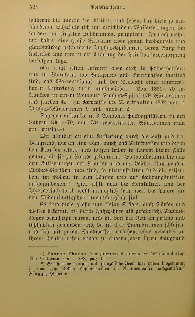 mciprenb bie anbern frei bleiben, unb fepen, baj3 biefe fo oer* fepiebenen ©djidfalc fiel) um üerfepiebene Sßafferleitungen, be* fonberS um einzelne ©obbrunnen, gruppiren. $a nod) rnepr: mir pabeu eine grope Literatur über genau beobad)tete unb glaubmürbig gefd)ilberte Spppu3*Epibemien, bereu Eang fiep litcfenloü? unb nur in ber ^iüptung ber Srinfmafferoerforgung üerfolgen läpt. $ar niept feiten erfrantt aber and) in ißriüatpäufern unb in ©pitalern, mo 23augrunb unb Srinfmaffer tabello» finb, ba§ äBarteperfonal, unb ber 33erbacpt einer unmittel* baren Slnftedung mirb unabmei§bar. SSon 1861 — 70 er* franften in einem Sonboiter Spppu§*©pital 179 SSärterinnen unb ftarben 42. $u iftefocaftle up. S. erfranften 1882 üon 14 Spppu3*2Bärterinnen 9 unb ftarben 2. dagegen erfrantte in 3 Sonboner ipodenfpitälern, in ben ^apren 1861—70, üon 734 reüaccinirten SBärterinnen niept eine einzige.1) SOßir glauben an eine Slnftedung burd) bie Suft unb ben ^angrunb, mie an eine folcpc burd) ba§ Srinfmaffer unb burcp ben Oranten felber, unb miffen leiber in feinem biefer £pälle genau, mie fie §u ©taube gefommen. ©o moplbefannt bie au§ ben Entleerungen ber Traufen unb au§ Seüpen ftammenben Spppu3*25acillen aud) finb, fo üielumftritten finb bie reifen* ben, im 23oben, in bem SBaffer unb auf 97aprung§mitteln aufgefunbenen.2) §ier feplt nod) bie üleinfultur, unb ber Spierüerfud) mirb mopl unntöglicp fein, meil bie Spiere für ben SlbbominaltpppuS unempfänglid) finb. E3 finb üiele grope unb fleine ©täbte, auep Sörfer unb äßeiler befannt, bie burd) Sapr^epnte als gefäprlicpe Spppu§* Hefter berüd)tigt maren, unb bie üon ber $eit an gefunb unb tpppu£frei gemorben finb, ba fie ipre ißumpbrunnen fcploffen unD fid) mit gutem ©uellmaffer üerfapen, opne nebenbei an iprem Erubenmefen etma3 §u änbern^ber ipren iBaugrunb x) Thorne-Thorne, The progress of preventive Medicine during The Victorian Era. 1888, pag. 11. 2) üerfepiebene beulfdje unb franjöfifcpe 93eobncpter paben im?gefammt in etrna -$epn gälten Spppugbacitlen im 33runnemvaficr naepgemiefen. flügge, £pgieine.