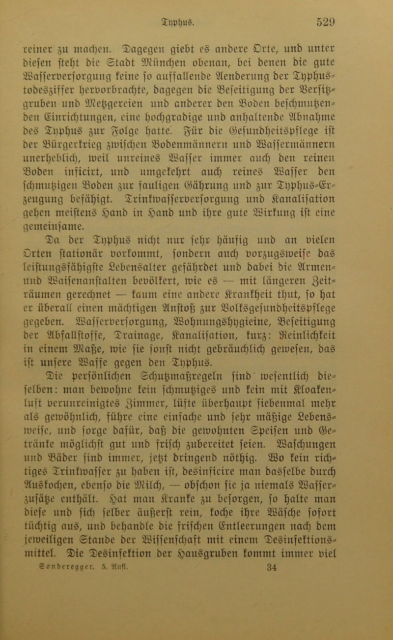 reiner 51t machen, Sagegen giebt eg anbere Orte, unb unter biefen ftetft bie ©labt SJUtndjen obenan, bei benen bie gute SBafferberforgung feine jo auffalleube $lenberitng ber tobeggiffer Ijerborbracfjte, bagegen bie 23efeitigung ber SBerfi^ gruben unb SÜietggereien unb anberer ben SSoben befchmuigem beu Einrichtungen, eine tjochgrabige unb anhattenbe Abnahme beg St)f>hu§ gur $otge hatte, $ür bte Eefunbheitgbftege ijt ber 93ürgerfrieg gtoifchen SSobenmäitnern unb SBaffermännern unerheblich, tu eit unreineg SBaffer immer auch ben reinen 33oben injicirt, unb untgefehrt auch teineg SBaffer ben jchmithigen 93obett gut fauligen Eährung unb gut Sbbhu^®t= geitgung befähigt. Srinftoafferberfotgitng unb ^anatifation gehen meifteng §anb in §anb unb ihre gute SBirfung ift eine gemeinfame. Sa ber St)hhu^ Tttc£)t nur feljr häufig unb an bieten Orten ftationär üorfommt, fonbern auch borguggtoeife bag feiftunggfähigjte Sebengalter gefäfjtbet unb babei bie 2trmen= unb SBaifenanftatten bebötfert, toie eg — mit tangeren $eü> räumen gerechnet — faum eine anbere Sh’anf'heit ttjut, jo hat er überall einen mächtigen sdnftof3 gur SSotfggefunbheitgbftege gegeben. SSajfetbetforgung, 2Bohnunggf)bgieine, SBefeitigung ber Slbfattftoffe, Srainage, ^anatifation, turg: 9xeintid[)feit in einem SQiafje, toie fie fonft nicht gebräuchlich getuefett, bag ift unfere SBaffe gegen ben Sbbhll3- Sie üerföntichen ©chujgmafjregetn finb luefentlicb) bie= fetben: man betuohne fein fchmujgigeg unb fein mit floaten* tuft oernnreinigteg girnmer, lüfte überhaupt fiebenmat mehr atg getuöhnlicf), führe eine einfache unb fefjr mäf3ige Sebeng* meife, unb forge bafür, baff bie gemohnten ©Reifen unb tränte mögtichft gut unb frifet) gubereitet feien. SBafcfjungen unb 93äber finb immer, felgt bringenb uöthig. 28o fein rieh* tigeg Srinftuaffer gtt haben ift, begittficire man bagfetbe bnreh 9tugfochen, ebenfo bie Wlild), — obfefjon fie ja niematg SBaffer* gufäjge enthält. §at man Traufe gu beforgen, fo hatte man biefe unb fief) fetber äufgerft rein, foctge ihre SBäfdje fofort tüd^tig aug, unb betjanbte bie frifdjen Entleerungen nach bent jemeitigen ©taube ber Siffenfctgaft mit einem Seginfeftiong* mittet. Sie Seginfeftion ber Spauggruben fommt immer biet Sönberegger. 5. Stuft. 34