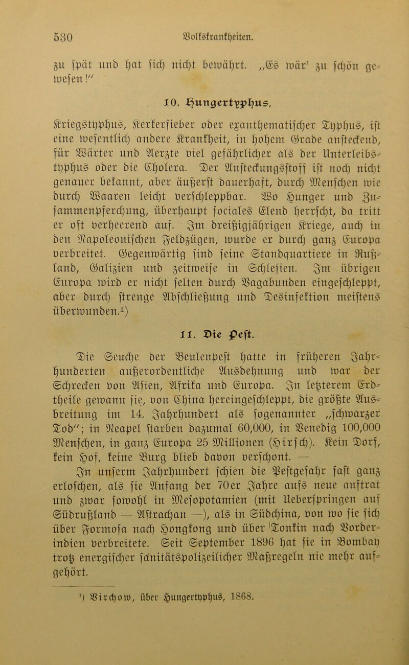 gu fpät unb £)at fiep nicf)t bemäprt. mär’ %\i fcpön ge= liefen ! 10. bjungert^ppus, Ärieggtpppug, ft'erferfieber ober ejantpematifdjer Xpppus, ift eine mefentlid) anbere ®ranff)eit, in l)offcnt ©rabe anftedenb, für SBärter unb Slergte biel gefäprlidjer alg ber Unterleibs* tpppuS ober bie (Spolera. ©er sdnftedungSftoff ift nod) nicpt genauer befannt, aber äuperft bauerpaft, burcp 9Kenfcpen mie burd) SBaaren leicpt berfcpleppbar. SBo junger unb 3u* fammenpfercpung, überbauet focialeS (Slenb f)errfcf)t, ba tritt er oft berpeerenb auf. 3m breipigjaprigen ftdüege, aucp in ben -ftapoleonifcpen ^elbgügen, tonrbe er burd) gang (Europa berbreitet. ©egentoärtig finb feine ©tanbquartiere in Stuft* laub, ©aligien unb geitmeife in ©cplefien. 3m übrigen Europa luirb er nid)t feiten burd) SSagabunben eingefcpleppt, aber burd) ftrenge 2tbfd)lieftung unb SDeSinfeftion meiftenS übertounben.1) 11. XHe peft. Sie ©eud)e ber SSeulenpeft £)atte in früheren 3afp> punberten aufterorbentlüpe SluSbepnung unb mar ber ©cpreden bon 21fien, Slfrifa unb Europa. 3n lepterem (Erb* tpeile getnann fie, bon (Spina pereingefcpleppt, bie größte 5luS* breitung int 14. 3dprpmtbert als fogenannter „fdpoarger Stob; in Neapel ftarben bajumal 60,000, in SBenebig 100,000 Sttenfcpen, in gan§ (Europa 25 iOlitlionen (Spirfcp). JSÜeiit ‘Sorf, fein §of, feine 23urg blieb babon berfcpont. — 3n unferm 3^rpunbert fcpien bie ^eftgefapr faft gang erlofcpen, als fie Anfang ber 70 er 3&pre cmfS neue auftrat unb §mar fotoopl in ÜDtefopotamien (mit Ueberfpringen auf ©übruftlanb — 5lftracpan —), als in ©übdjina, bon mo fie fid) über ftormofa nad) Sgongfong unb über ^onfin nad) SBorber* inbien berbreitete. ©eit ©eptember 1896 pat fie in üöombap trop energifcper fanüfttSpoligeilicper -üftaftregeln nie ntepr auf* gehört. ') $ irrt) ott>, über §uncjertt)pl)u§, 1868.