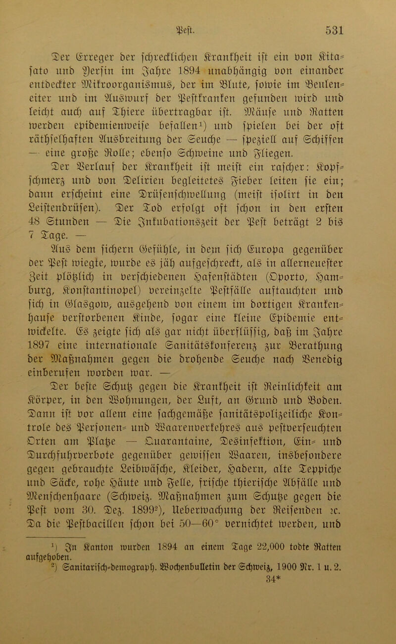 Ser Erreger ber fdfrecHicben Hranf£)eit ift ein bon $ita* fato unb S)erfin im ^afjre 1894 unabhängig üon eiitanber entbecfter Sftitroorganigmug, ber im 23Iute, fomie im 93eulen= citer urtb im Stugmurf ber Sßeftfranlen gefmtben mirb unb leidjt and) auf Sbiere übertragbar ift. SJiäufe unb hatten merben epibemienmeife befallen1) unb fpielen bei ber oft rätselhaften Slugbreitung ber ®eud)e — fpegiell auf ©d)iffen — eine grobe Stolle; ebenfo ©cbtoeine unb fliegen. Ser Verlauf ber ^ranfljeit ift rneift ein rafdjer: JRk)pf= fcf)mer§ unb bon Seltrien begleiteteg lieber leiten fie ein; bann erfdjeint eine Srüfenfcbmeüung (meift ifolirt in ben Seiftenbrüfen). Ser Sob erfolgt oft fcljon in ben erften 48 ©tunben — Sie Snlubationg^eit ber s$eft beträgt 2 big 7 Sage. — Slug beut fiebern ©efütjle, in beut fiel) Europa gegenüber Der ^eft tuiegte, mürbe eg jäl) aufgefdjrectt, alg in allerneuefter ßeit plöplid) in berfdjiebenen §afenftäbten (©porto, §am= bürg, lonftantinopel) bereingelte s$eftfälle auftaudjteu unb fid) in ©laggom, auggebenb bon einem im bortigcit franten* banfe berftorbenen ^tnbe, fogar eine Heine Gspibemie ent= micfelte. Gg geigte fid) alg gar nicht überflitffig, baf) im $abre 1897 eine internationale ©anitätgfonfereng gur S3eratbung ber SDlafütabmen gegen bie brobenbe ©eud)e nad) SSenebig einberufen morben mar. — Ser befte ©d)u|3 gegen bie £ran!beit ift Steinlid)feit am Störper, in ben Söobnungeu, ber Suft, an ©rttnb unb Robert. Sann ift bor allem eine fadfgcmäffe fanitätgpo!i§eilicbc trole beg $erfonen= unb SBäarenbertebreg aug peftberfeudjten Orten am ^lape — Ouarantaine, Seginfeftion, Gsim unb Surd)fubrberbote gegenüber gemiffen SBaaren, ingbefonbere gegen gebraud)te £eibmäfd)e, Meiber, Ipabern, alte Seppidje unb ©ätfe, rol)e Sgäute unb $elle, frifetje tl)ierifd)e Slbfälle unb SJtenfdtenbaare (©cl)meig. iDtaffnabmen gum ©djupe gegen bie ^ßeft bom 30. Seg. 18992), Uebermacburtg ber Steifenben tc. Sa bie ißeftbacillen fd)on bei 50—60° bernidftet merben, uitb 0 ^5rt H'nnton tuurben 1894 an einem Sage 22,000 tobte Statten aufgehoben. -) ©anitariidj^bemograpl). 2Bod)enbuIletin ber ©dpoeig, 1900 9er. 1 u. 2. 34*