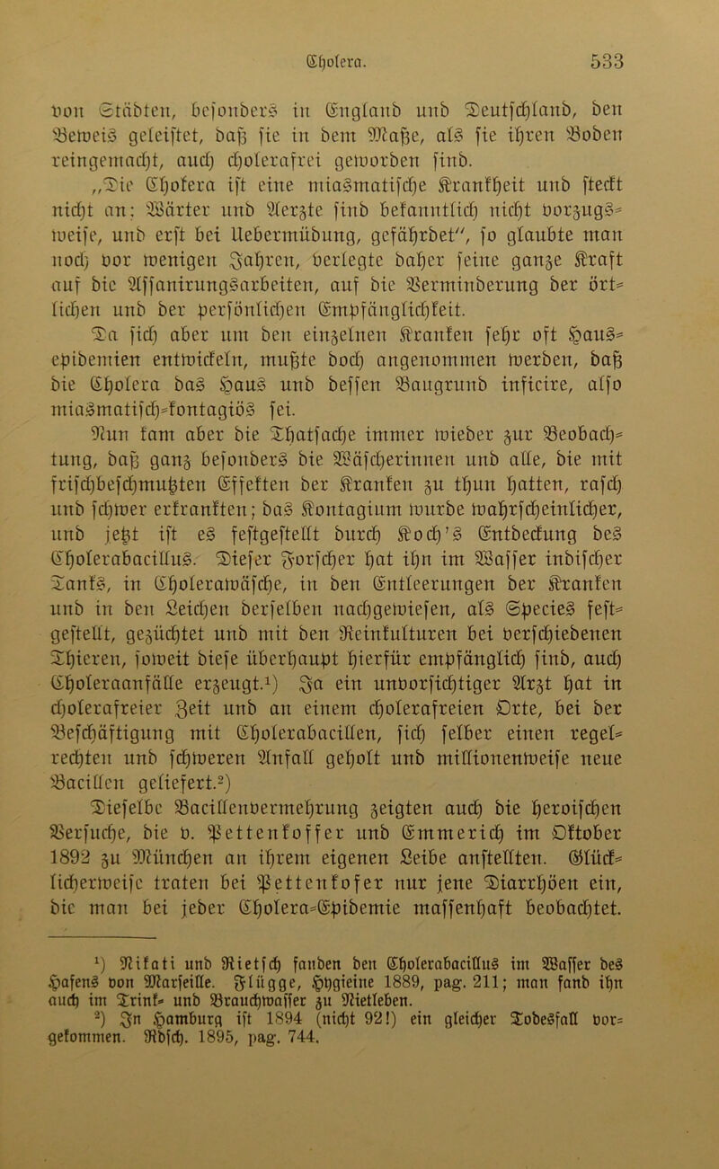 Hon Stabten, befonbetS in (Sn glaub unb Seutfdjtaub, beu 23eWei§ geleiftet, baß fie in bent -üftafje, at§ fie ifjren Üöoben reingemadft, aud) djoterafrei geworben firtb. „‘Sie Gtfjofera ift eine miagmatifdfe föranfljeit unb fteeft nidjt an; SBärter nnb 2tergte finb befannttid) nid)t twrgug§* Weife, unb erft bei ilebennübuug, gefäffrbet, jo glaubte mau nocl) oor wenigeit ^afjrett, bertegte balfer feilte gange $raft auf bic 2tffanirung3arbeiten, auf bie ^erminberung ber ört= tidien unb ber perföntidfen (Empfängtidffeit. Sa fidj aber um beu einzelnen frattfen fet)r oft £au§= epibentien entwiefefn, muffte bod) angenommen werben, baff bie ßtwtera ba§ §au§ unb beffen 53augritnb inficire, atfo mia3matifcf)*fontagiö§ fei. 9cun tarn aber bie Sbatfadje immer wieber gur 33eobad)= tung, baßj gang befonberS bie SKäfct) er innen unb alte, bie mit frifd)befd)mu^ten (Effeften ber Traufen gu tfjun Ratten, rafd) unb fdjwer erfranfteu; ba§ fontagium würbe wat)rfd)einlid)er, unb jefct ift e§ feftgeftettt bitrd) $od)’§ (Entbedung be§ (H)oterabaciIIu§. Siefer $orfd)er tjat it)n im SBaffer inbifdfer Sanf§, in (Ef)oteraWäfd)e, in ben (Entleerungen ber Traufen nnb in ben Seidjett berfetben nadjgewiefen, at§ Sßecie§ feft* geftettt, gesiie^tet unb mit ben 9teinfulturen bei öerfdjiebenen Spieren, foweit biefe überhaupt hierfür empfängtid) finb, aud) (Efwteraanfcitte ergeugt.1) $ci ein unborfidjtiger Slrgt t)at in djoterafreier $eit unb au einem dfoterafreien Orte, bei ber $3efdiäftigung mit (Etfoterabacitten, fid) felber einen reget* reddeit unb fdjweren Stnfatt gefjott unb mittionenWeife neue iöacitlcn geliefert.2) Sieferbe 23acittenöennef)rung geigten aud) bie tferoifeben $>erfud)e, bie b. $ettenfoffer unb (Emmerid) im Oftober 1892 gu 93tünd)en an ifjrern eigenen Seibe anftettten. ®tücf* ticberweifc traten bei fßettenfofer nur jene Siarrtföen ein, bic man bei jeber £f)otera*(Ebibemie maffenf)aft beobad)tet. *) 97ifati unb Stietfd) faitben ben (Effoterabaciüul im SBaffer be3 £afen§ Don üftarfeiße. flügge, Jppgieine 1889, pag. 211; man fanb if)n and) tm Srinf» unb 93raud)inaifer gu 9Hedeben. 2) Sn Hamburg ift 1894 (nicht 92!) ein gleicher SobeSfatl bor= gefommen. 9tbfd). 1895, pag. 744.