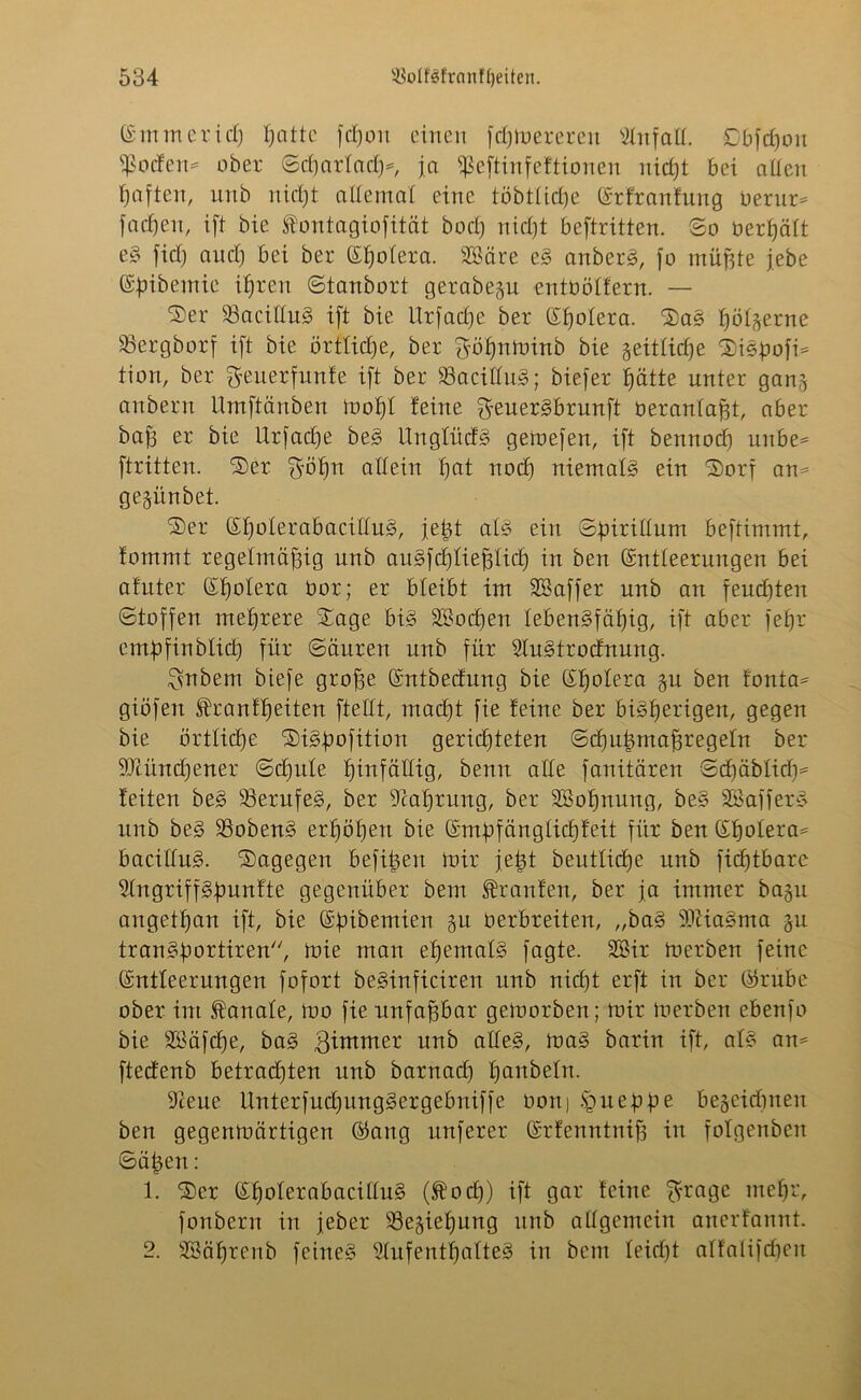Emmerich I;attc fdjou einen ftfjtnereren Unfall. Dbfdjou $oden= ober SdjarfadjK ja ißeftinfeftionen nicht bei allen haften, unb nicht allemal eine töbtlidje Erfranfung berur* fachen, i[l bie fontagiofität bocl) nid)t beftritten. So bereit e§ fid) and) bei ber Eljolera. SKäre e§ anbers§, fo müßte jebe Efnbemie ihren Stanbort gerabegu entbölfern. — Ser 33acillu§ ift bie Utfad)e ber (Spolera. Sa§ hölzerne SSergborf ift bie örtliche, ber göljnftnnb bie geitlicf^e Sispofn tion, ber geuerfunfe ift ber $8acillu3; biefer hätte unter ganj anbern Umftänben moljf feine geuerSbrunft beranlaßt, aber baß er bie Urfadje be§ Unglück geinefen, ift bennod) unbe^ ftritten. Ser ^ö£)n allein f)at nod) niemals ein Sorf am gegünbet. Ser Eholerabacitlu£>, jeßt als ein Sfnrillum beftimmt, fommt regelmäßig unb au3fd)ließlid) in ben Entleerungen bei afuter Eßolera bor; er bleibt im SSaffer unb an feudjten Stoffen mehrere Sage bis» SBocßen lebensfähig, ift aber fefjr embfinblicl) für Säuren unb für 2lu§trodnung. Zubern biefe große Entbecfung bie Eljolera §u ben fonta= giöfen ^ranfljeiten ftellt, macf)t fie feine ber bisherigen, gegen bie örtliche SiSßofition gerichteten Schußmaßregeln ber SQähtdjeuer Sd)ide hinfällig, bemt alle fanitären Sd)äblidi= feiten beS Berufes, ber Scaßrung, ber 3Sofjnung, be§ SöafferS unb beS SBobenS erf)öf)en bie Emßfänglichfeit für ben Eljoleim bacilluS. Sagegen befißen mir jeßt beutlicße unb fidjtbarc Slngriffgfmnfte gegenüber bem Traufen, ber ja immer bagu angetßan ift, bie Efnbemien §u berbreiten, „baS ibtiaSma $u tranSßortiren, tnie man ehemals fagte. SOBir toerben feine Entleerungen fofort beSinficiren unb nicf)t erft in ber Erube ober int banale, mo fie unfaßbar gemorben; mir toerben ebenfo bie Söäfcße, baS gimmer unb alles, maS barin ift, als am ftecfenb betradjten nnb barnad) Ijanbetn. 9ceue Unterfud)imgSergebniffe üon) fyueppe be§eidjnen ben gegenmärtigen Eang nuferer Erfenntniß in fofgenben Säßen: 1. Ser EfjoterabacilluS (fod)) ift gar feine $rage mehr, fonberrt in jeber 23esieljung unb allgemein anerfannt. 2. SBäßrenb feines Aufenthaltes in bem leid)t alfalifchen