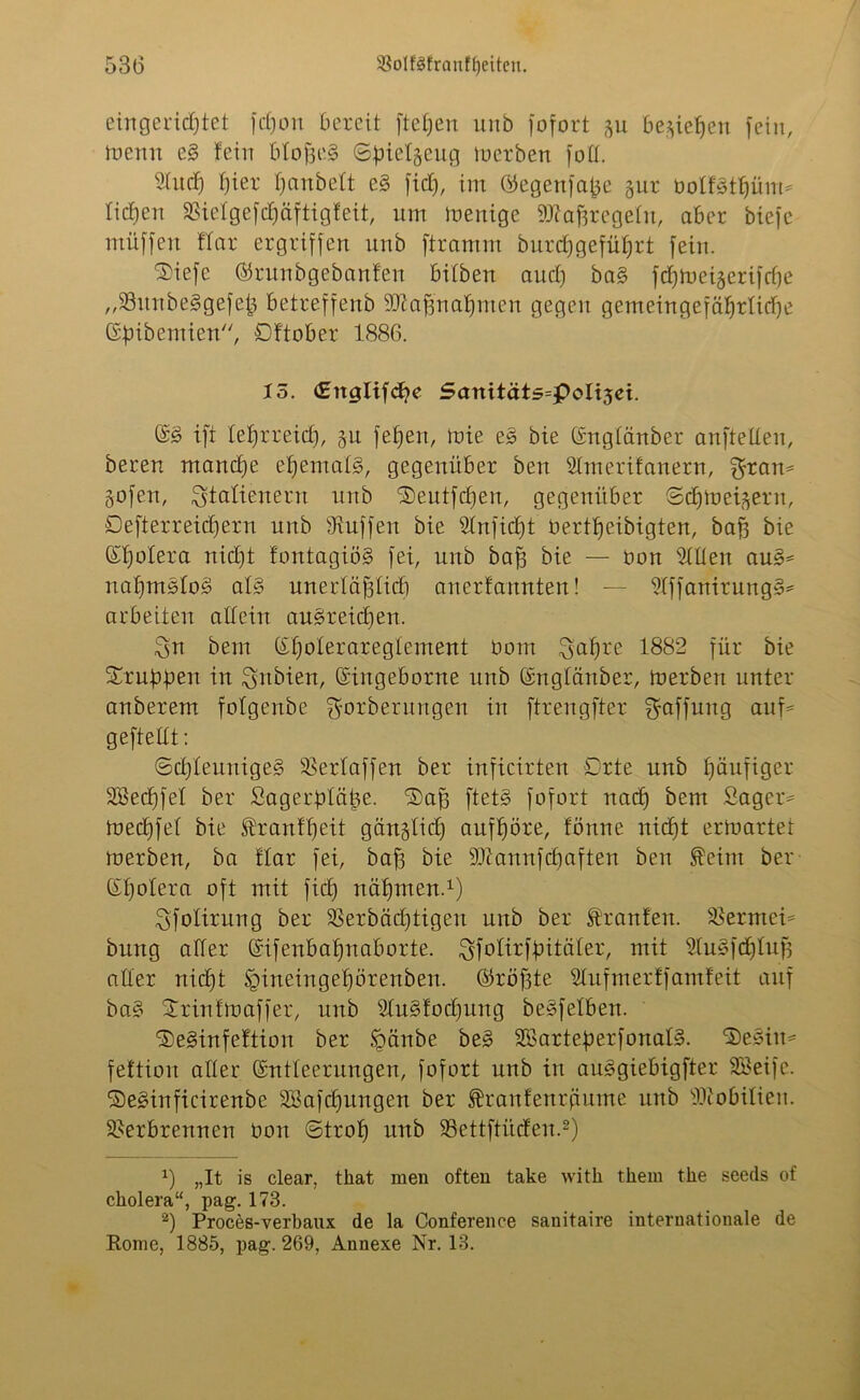 eingerichtet fchon bereit ftefjen uub fofort gu beziehen fein, toertu eS fein bto^e§ Sbielgeug derben fott. 2(itd) hier h<*nbelt eS fiel), im ©egenfajäe gur öolfSthüm* liehen SSielgefchäftigfeit, um luenige 9ftahregetn, aber biefe ntitffen War ergriffen unb ftramm burdjgeführt fein. ©iefe ©runbgebanfen bitben auch baS fchrueigerifche „VunbeSgefeh betreffeub 93?af3nahnien gegen gemeingefährliche Gfnbemien, Dftober 1886. 15. (Englifdhe Sanitäts=poIi(5ei. GS ift lehrreich, ju fet)en, iuie eS bie Gnglänber anftelten, bereu manche ehemals, gegenüber ben Slmerifanern, $ram gofen, Italienern unb ©eutfehen, gegenüber Schft>eijern, Defterreichern unb Muffen bie 9tnfict)t bertheiMgten, bah bie Gfjotera nicht fontagiöS fei, unb bah öle — bon willen auS= nahmStoS als unertählicb anerfannten! — ^IffanirungS* arbeiten altein ausreichen. Qu bem Gf)oteraregtement üom 3af)re 1882 für bie 2/rubben in ^ttbien, Gingeborne unb Gnglänber, tuerben unter anberem fotgenbe fforberuugeu in ftrengfter Raffung auf= geftettt: Schleuniges Verlaffen ber inficirten Orte unb häufiger SBechfel ber Sagerptäüe. ©ah ftetS fofort nach bem Säger* tnechfef bie föranWjeit gänzlich aufhöre, fönne nicht ertoarter merbert, ba War fei, bah bie 9Jtannfchaften ben $eint ber Ghotera oft mit fiel) nähmen.1) Sfotirung ber Verbächtigen unb ber Oranten. Vermei* bring alter Gifenbahnaborte. gfolitfbitäler, mit StuSfdjluh aller nicht tgineingehörenben. ©röftte Slufmerff amfeit auf baS ©rintoaffer, unb SluSfodjung beSfetbeu. ©eSinfeftion ber igänbe beS SBarteperfonalS. ©eSiit* feWiovt alter Gntteerungen, fofort unb in auSgiebigfter SBeifc. ©eSinficirenbe Sßafchungen ber franfeurfiume unb Ibiobitien. Verbrennen bon Stroh unb Vcttftücfen.2) x) „It is clear, that men often take witli tkem tlie seeds of ckolera“, pag. 173. ’2) Proces-verbaux de la Conference sanitaire internationale de Rome, 1885, pag. 269, Annexe Nr. 13.