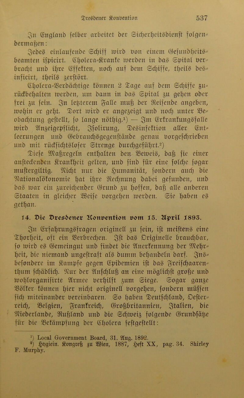 Sn ©n glaub felber arbeitet ber SidferheitSbienft folgen* berrrtajsen: Sebe§ eirtlaufenbe Schiff luirb üon einem ©efunbln'itä* beamten ifbicirt. ©holera*Äranfe merben in ba3 (Spital Der* bratfjt unb ihre ©ffetten, nodj auf bem Sdjiffe, tl)eil§ be§* inficirt, theitg gerftört. (St;oIera=23erbäcf)tige tonnen 2 Sage auf bem Sdjiffe gu* rüdbeljalten merben, um bann in ba§ Spital gu gelten ober frei gu fein. Sn leiderem $ade mn^ ber Üieifenbe angeben, mohtn er geht. Sort mirb er angegeigt unb noch unter S3e* obadjtung geftedt, fo lange nöttjig.1) — Sm ©rfrantung§fade tnirb Sfngeigebflicfjt, Sfolirung, SeSinfeftion aber ©nt* leerungen unb ©ebrauch§gegenftänbe genau oorgefdjriebeu unb mit rüdfidfMofer (Strenge burchgeführt.2) Siefe Wafjregetn enthalten ben 23emei§, baff fie einer anftedenben Trautheit gelten, unb finb für eine foldfe fogar muftergiltig. blicht nur bie Humanität, fonbern attcl) bie biationalöfonomie hat ihre Rechnung babei gefttnben, unb ba§ mar ein gureidjettber ©runb gu hoffen, bah ade auberen Staaten in gleidfer SBeife Dorgeijen merben. Sie hoben e§ gethan. 14. $ves6ener Konvention vom 15. Kpvil 1893. Sn ©rfahrung§fragen origineb gu fein, ift meiften§ eine Sfforheit, oft ein 58erbred)en. Sft ba§ Originelle braudibar, fo mirb e§ ©emeingut unb finbet bie Slnerfenmtng ber Wehr* heit, bie niemanb nngeftraft al§ bumm behaubeln barf. Sb§* befonberc im Kampfe gegen ©pibemien ip ^reifchaaren* thum fd)äblich- dcur ber 3lnfd)luh an eine möglidjft grofje unb mohlorganifirte blttnee Derhilft gunt Siege. Sogar gange Böller fönnen fyiev nidjt origineb Dorgetjen, fonbern muffen fid) miteinanber Dereinbaren. So hoben ®eutfdjlanb, Defter* reib), Belgien, S^anfreidf, ©rohbritannien, Stalien, bie biieberlanbe, SRuftlanb unb bie Sdfmeig folgenbe ©runbfäpe für bie SBefcimpfung ber ©holera feftgeftebt: ') Local Government Board, 31. Slug. 1892. 2) Jpbgietn. .ftongtefj gu SBien, 1887, ^>eft XX, pag. 34. Sliirley F. Murphy.