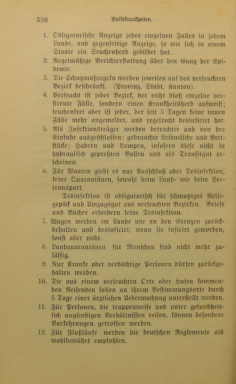 1. Öbligatorifdje Rttgeige jebeg einzelnen gaßeg in jebent Sanbe, unb gegenteilige Rngeige, fo toie fieß in einem Staate ein Seudjenßerb gebitbet ßat. 2. Regelmäßige Sericßterftattung über ben ($ang ber ©bi* bemie. 3. Sie Scßußmaßregefn merben jemeiten auf ben öerfeueßten SSe^irf befeßränft. (ißrotrinj, Stabt, tanton). 4. Serfeucßt ift jeber Segirf, ber nießt bloß eingetne ber* ftreute gäße, fonbern einen ßfanfßeitgßerb aufmeift; feueßenfrei aber ift jeber, ber feit 5 Sagen feine neuen gälte rneßr angemelbet, unb regetredjt beginficirt ßat. 5. Rtg gnfeftiongträger merben betraeßtet unb bon ber ©infußr auggefeßtoffen: gebraueßte Seibmäfcße unb 33ett* ftiide; ügabern unb Sumßen, infofern biefe nießt in ßßbrautifcß geßreßten Salten unb atg Sranfitgut er* feßeinen. 6. gür SBaaren giebt eg nur Rugfcßtuß ober Seginfeftion, feine Quarantänen, fomoßt beim Sanb* mie beim See* trangßort. Seginfeftion ift obligatorifcß für feßmußigeg Reife* geßäcf unb Umgugggut aug berfeueßten Se^irfen. Sriefe unb Siicßer erforbern feine Seginfeftion. 7. äBagen merben im Sanbe mie an ben ©rennen gurücf* beßatten unb beginficirt, menn fie inficirt gemorben, fonft aber nießt. 8. Sanbquarantänen für SRenfdjen finb nidjt meßr §u* täffig. 9. Rur Traufe ober oerbäeßtige ißerfoneu bürfen gurücfge* ßatteu merben. 10. 'Sie aug einem oerfeudjten Orte ober Sgafen fommen* ben Reifenben fotten an ißrem Seftimmunggorte burd) 5 Sage einer är^tlidjen Uebermadjuug unterließt merben. 11. giir ißerfonen, bie trußßenmeife unb unter gefunbßeit* lief) ungünftigen Serßättniffen reifen, fönnen befonbere Sorfeßrungen getroffen merben. 12. giir gtußtäufe merben bie beutfeßen Regfemeute atg moßtbemäßrt emßfoßten.