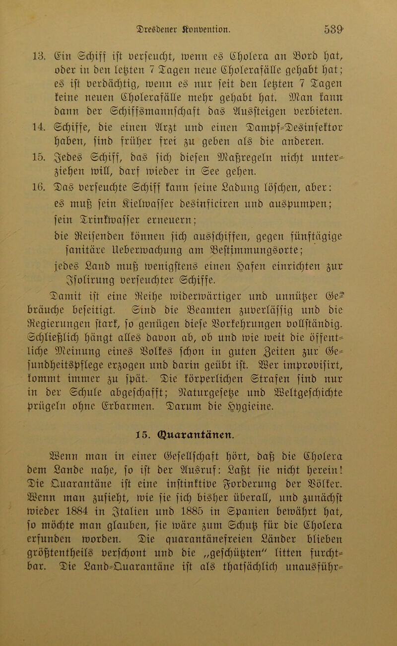 13. ©in ©djiff ift uerfcudjt, menn e§ ©fjolera an 23orb Ijat, ober in ben lebten 7 Sagen neue ©f)o!erafäüe gehabt I;at; e§ ift oerbäcptig, menn e§ nur feit ben testen 7 Sagen feine neuen ©^olerafäHe mehr gehabt f)at. Rian fanrt bann ber ©djiffgmannfdjaft ba§ 21u§fteigen verbieten. 14. ©djiffe, bie einen 21rgt unb einen Sampf=Se£>infeftor haben, finb früher frei gu geben al§> bie anberen. 15. 3ebe3 ©djiff, ba§ fid) biefen SRafttegeln nicf)t unter* gieren tritt, barf toieber in ©ee gehen. 16. Sa§ oerfeudjte ©djiff fann feine Sabitng löfdjen, aber: e§ mufs fein Äielmaffer beSiitficiren unb au§pumpen; fein Srinfmaffer erneuern; bie Reifenden formen fiep augfcpiffen, gegen fünftägige fanitäre Uebermacpung am 23eftimmung§orte; jebe§ Sanb muff menigftenS einen Spafen entrichten gut 3folirung oerfeucfjter ©djiffe. Somit ift eine 9ieif)e mibermärtiger unb unnüper ©e* bräud)e befeitigt. ©inb bie Beamten guberläffig unb bie Regierungen ftarf, fo genügen biefe SSorferrungen bottftänbig. Schließlich hängt alles babon ab, ob unb mie toeit bie öffent* liehe Rieinung eines RolfeS fd)on in guten $eiten hllx ®e* funbf)eit§pflege ergogen unb barin geübt ift. 28er improbifirt, fommt immer gu fpät. Sie förderlichen ©trafen finb nur in ber ©djule abgefdjafft; Raturgefepe unb 28eltgefdiid)te prügeln opnc ©rb armen. Sarum bie Jgpgieine. 15. Quarantänen. 28enn man in einer ©efellfdjaft hört, baff bie ©polera bem Sanbe nahe, fo ift ber RuSruf: Saßt fie nid)t herein l Sie Quarantäne ift eine inftinftibe $orberung ber SSölfer. 28cnn mau gufiept, toie fie fid) biSfjer überall, unb gunädjft mieber 1884 in Italien unb 1885 in Spanien bemäprt l)at, fo möd)te man glauben, fie märe gum ©cpap für bie (Spolera erfunben morben. Sie quarantänefreien Sänber blieben größtenteils berfcpont unb bie „gefd)üßten litten furdft* bar. Sie £anb*Quarantäne ift als tpatfächlid) unauSfüpr*