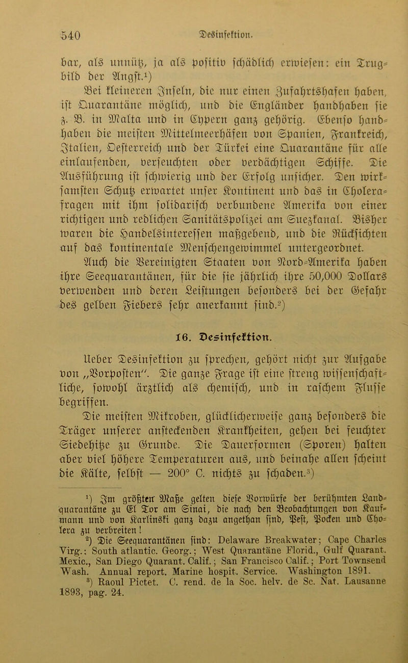 bar, al§ unni'tb, ja atS pojitiu fdjäbtid) ermiefen: ein Xrug* bitb ber Slngft.1) 93ei Heineren Unfein, bic nur einen 3ufa£)rtSfjafen haben, ift Quarantäne möglich, nnb bie ©ngtänber f)anbf)aben fie §. 93. in SDfatta unb in ©bbern gan§ gehörig. Gbenfo fjanb^ hoben bie meiften 9tJ£itteImeerf)äfen bon ©banien, ftraitfreid), Italien, Qefterreid) unb bet Sürfei eine Quarantäne für atte eintaufenben, berfeudj)ten ober berbädjtigen ©djiffe. Sie Ausführung ift fdjtoierig unb ber (Srfolg unfidjer. Sen trnrf* faniften ©d)ut3 ertoartet unfer Kontinent unb baS in Sfjotera* fragen mit ifjm fotibarifd) üerbnnbene Amerifa bon einer richtigen unb reblic^en ©anität§bofi§ei am ©uegfanat. 93iSber maren bie tganbetsintereffen mafjgebenb, unb bie 9iüdfid)ten auf baS tontinentate 9Jienfd)engemimmet untergeorbnet. Aud) bie bereinigten ©taaten bon Aorb=Amerifa hoben ihre ©eequarautänen, für bie fie jährlich ihre 50,000 Dollars bermenben unb bereit Seiftungen befonberS bei ber ®efat)r beS gelben gieberS fetjr anerfannt finb.2) 16. 3estttfeftion. lieber SeSinfettion gu fbredjen, gehört nicf)t $ur Aufgabe bon „93orboften. Sie gan§e ^rage ift eine ftreng toiffenfchoft* liehe, fomotjt ärztlich atS djentifd), unb in rafdjem fjfitffe begriffen. Sie meiften SJtifroben, glüdlidjertbeife ganj befonberS bie Präger nuferer anftedenben Trautheiten, geben bei feuchter ©iebef)it3e §u ©runbe. Sie Sauerformen (©boten) hotten aber biet böbere Semberaturen auS, unb beinahe alten fdjeint bie Tätte, fetbft — 200° C. nichts gu fdjoben.3) 0 $m größten' Alajje gelten biefe ®ornnirfe ber berühmten £anb= quarantäne gu @t Sor am ©inai, bie nach ben Beobachtungen bon Tauf* mann unb bon Tarlin§!i ganj ba^u angetan fjnb, fßeft, fßoden unb ©ho= tera ju berbreiten! 2) Sie ©eequarantänen finb: Delaware Breakwater; Cape Charles Virg.; South atlantic. Georg.; West Quarantäne Florid., Gulf Quarant. Mexic., San Diego Quarant. Calif.; San Francisco Calif.; Port Townsend Wash. Annual report. Marine hospit. Service. Washington 1891. 8) Raoul Pictet. C. rend. de la Soc. helv. de Sc. Nat. Lausanne 1898, pag. 24.
