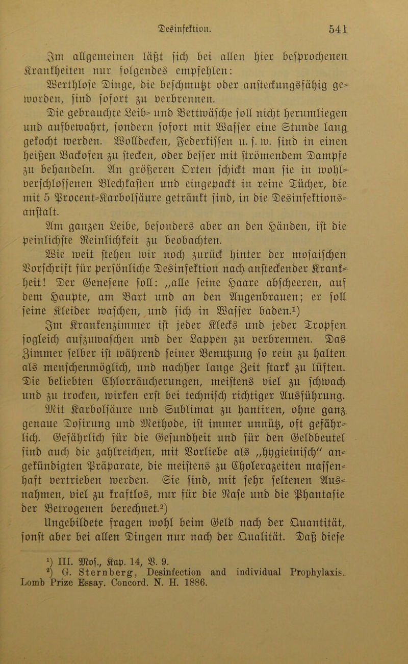 Bnt allgemeinen läßt fiel) bei allen f)ier besprochenen £r an freiten nur folgenbeS empfehlen: Söertljlofe Singe, bie befchmupt ober anftedung§fäf)ig ge* luorben, finb fofort 511 Oerbrennen. Sie gebrauchte Seib* unb bettmäfcfje foll nicht herumliegen unb aufbemaljrt, fonbern fofort mit SSaffer eine ©tunbe lang gelocht merben. SBollbeden, ^eberüffen u. f. to. firtb in einen heißen badofen git fteefen, ober beffer mit ftrömenbent Sampfe 31t beljanbeln. Sin größeren Qrten fd)idt man fie in mopl* Oerfdfloffenen bledjfaftcn unb eingepadt in reine Sucher, bie mit 5 ißrocent*Earbolfäure getränlt firtb, in bie SetonfeftionS* anftalt. Slm gangen £eibe, befoitberg aber an ben Igäitben, ift bie ßeinlidjfte Sieinlidfleit gu beobadjten. SBie roeit fiepen mir nod) guritc! hinter ber mofaifepen borfcprift für perfönlicpe Setonfeftion nad> anftedenber franf* heit! Ser ©enefene foll: „ade feine §aare abfeheeren, auf bem üpaupte, am bart unb an ben Slugenbrauen; er foll feine Eleiber mafepen, unb fid) in SBaffer haben.1) Bm Eranlengimmer ift jeber Eled§ unb jeher Sropfen fogleid) aufgumafchen unb ber Sappen gu oerbrennen. Sa§ Bimmer felber ift mäprenb feiner benitßung fo rein gu halten al§ menfcpenmögtich, unb nad)l)er lange Beit ftarf gu lüften. Sie beliebten ©ljlorräud)erungen, meiften§ üiel gu fd)mad) unb gu troden, mirfen erft bei teepnifd) richtiger 2lu§füprung. Silit Earbolfäure unb ©ublimat gu hantiren, ol)ne gang, genaue Sofirung unb SJietpobe, ift immer unuüß, oft gefäpr* lieh- ©efäprlid) für bie ©efunbpeit unb für ben ©elbbeutel finb aud) bie gahlreid)en, mit Vorliebe al§ „hpgieinifcp an* gefünbigten Präparate, bie meiftenä gu ©polerageiten ntaffen* paft oertrieben merben. ©ie finb, mit fepr feltenen 2lu§* nahmen, Diel gu fraftlog, nur für bie Stofe unb bie ißpantafie ber betrogenen berechnet.2) Ungebilbete fragen mopl beim ©elb nad) ber Quantität, fonft aber bei allen Singen nur nach ber Qualität. Saß biefe 1) III. Sttof., Stap. 14, b. 9. 2) Gr. Sternberg, Desinfection and individual Prophylaxis. Lomb Prize Essay. Concord. N. H. 1886.