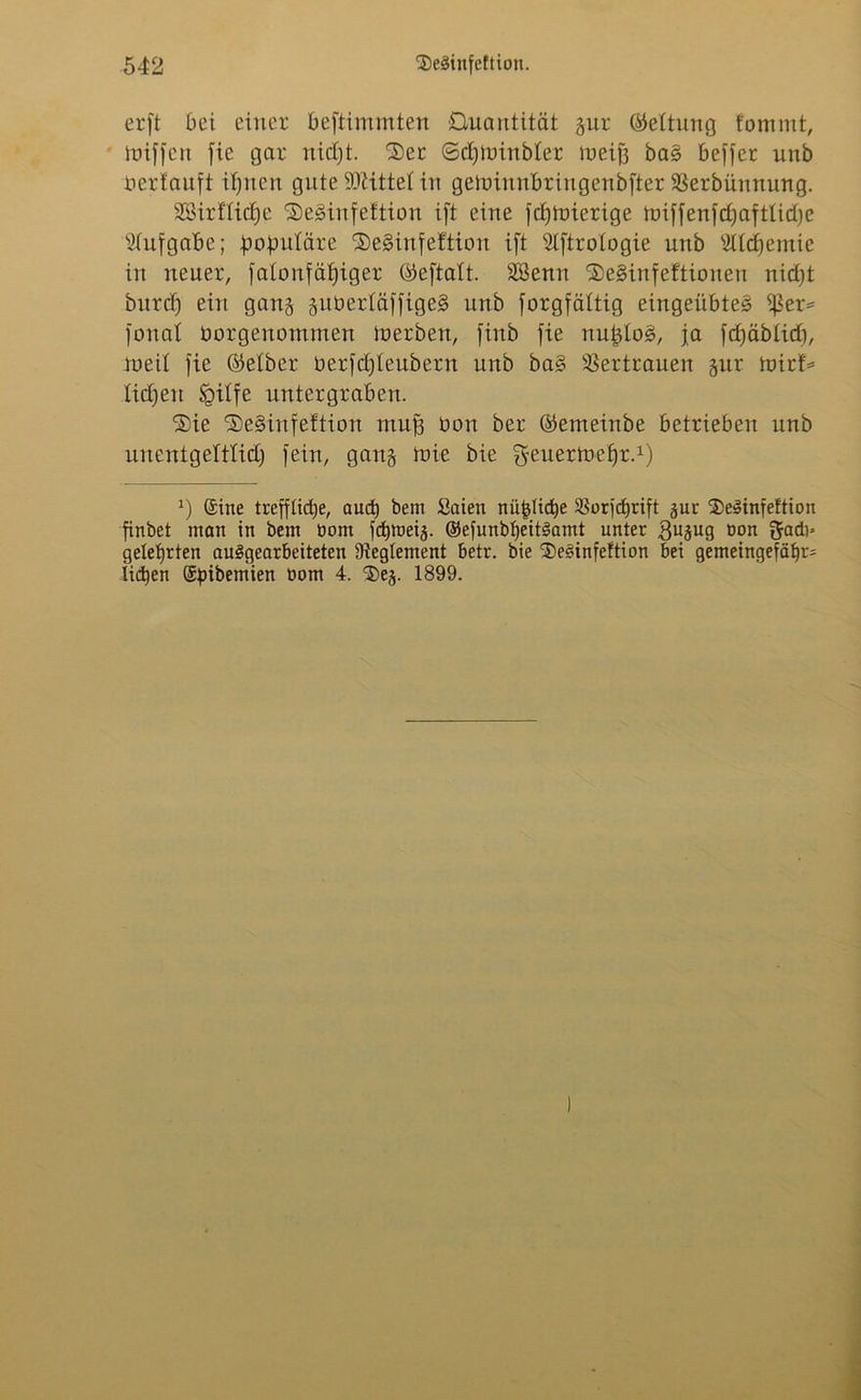 erft bei einer bestimmten Quantität jur Rettung fommt, miffcu fie gar nidjt. 2)er ©djtmübler meifs bag beffer unb oerlauft itjnen gute bittet in geloiunbrirtgenbfter $8erbünnung. SSirflidje Seginfeltion ift eine fdüoierige hnffenfdjaftlidje Aufgabe; lobuläre ®eginfettion ift Slftrologie unb s2lld)emie in neuer. Salonfähiger Qäeftatt. äßenn ®eginfeftionen nid)t burd) ein gang suberläffigeg unb Sorgfältig eingeübteg ißer* fonat üorgenommen toerben, finb fie nujjlog, ja fcfjäblicT), ioeil fie Selber Oerfdjleubern nnb bag Vertrauen gitr toirf* liebelt Sgilfe untergraben. ®ie Seginfeftion muff üon ber ©emeinbe betrieben unb unentgeltlid) fein, gang ioie bie geuermefjr.1) J) ©ine treffltdje, aud) beni Saien nü^tiche 35orfc£)rift gur $}eSinfeftion finbet man in bem bont Sdjtbeij. ©efunbbeitSamt unter 3U3U9 Don ftado gelehrten ausgearbeiteten Dteglement betr. bie ®e§infe!tion bei gemeingefähr^ licken ©pibemien bom 4. cDes. 1899.
