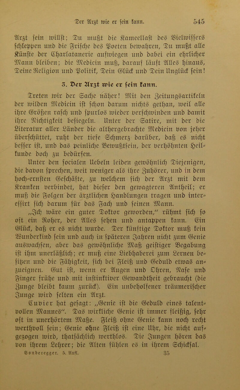 SCrgt fein mittft; 'Sit mußt bie ®ameeltaft be§ SBielmifferS fcßlebben unb bte grifft)e bc3 fßoeten bemaßren, Su mußt alle fünfte ber ©ßartatanerie aufmiegett unb babei ein eßrlicßer SOcamt bleiben; bie SCßebicin muß, barattf läuft 2Me§ ßinau§, Seine Religion unb ißolitif, Sein ©lüd unb Sein Ungfüd fein! 3. 5er 2lr3t rnic er fein fann. Sreten mir ber (Sadje näßer! ÜDiit bett 3eitung§artifelit ber milbett 50cebiein ift fcßoit barum nicßt§ getßait, meil alle ißre ©roßen rafcß unb fßnrtoS mieber oerfeßminben unb bamit ißre Üiicßtigteit befiegeltt. Unter ber (Satire, mit ber bie Siteratur aller Sänber bie attßergebracßte SJiebicin Oon jeßer iiberfcßüttet, rußt ber tiefe ©eßmerj barüber, baß e§ nießt beffer ift, unb ba§ ßeinlicße SSemußtfein, ber oerßößnten lgeit= lunbe bod) gtt bebürfen. Unter ben focialen liebeln leiben gemößnlicß Siejenigen, bie babon fpreeßert, meit meniger at3 ißre gußörer, ttnb in bent ßodnernftett ©efdjäfte, gu metdjem fieß ber Slrgt mit bent Traufen berbinbet, ßat biefer ben gemagtereu Slntßeit; er muß bie folgen ber äbftttidßen §anbtungen tragen unb intern effirt fid) barum für ba3 £radf ttttb feineu Sftamt. „3cß märe eiu guter Softor gemorben, rüßmt fieß fo oft ein 9ioßer, ber Silles? feßen unb antaßßen fann. ©in ©lüd, baß er e§ nießt mürbe. Ser fünftige Softor muß fein SBunberfinb fein unb and) in fßätereit ^aßren nießt gttm ©enie au§macßfen, aber ba§ gemößnlicße 2)taß geiftiger ^Begabung ift ißnt unerläßlidß; er muß eitte ßiebßaberei gum Sernen be* fißen unb bie ^äßigfeit, fieß bei $leiß unb ©ebttlb etma§ an= ätteignen. ©ut ift, menn er Slugett unb Oßren, sJiafe unb Ringer fräße unb mit inftinftiber ©emanbtßeit gebraudjt (bte $unge bleibt faunt gurUd). ©itt unbeßolfener träumerifeßer $unge mirb fetten ein Slr§t. ©itbier ßat gefagt: „©ettie ift bie ©ebttlb eined latent^ bollen 9ttanne§. Sas? mirftieße ©ettie ift immer fleißig, feßr oft itt uuerßörtem SOZaße. $teiß oßne ©enie fann nod) reeßt mertßboll feitt; ©enie oßne $teiß ift eitte Ußr, bie nidjt auf* gezogen mirb, tßatfäcßticß mcrtßloS. Sie jungen ßören ba§ bon ißrem Seßrer; bie Sitten füßlen e3 itt ißrem (Scßidfal. ©onberegger. 5. Stuft. 35