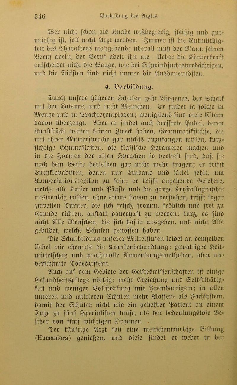 2Ber nidjt fc£)on a13 fnabe mifjbegierig, fleißig unb gut* miitfjig ift, fod rtidbjt ^Ir^t Serben, ^mrner ift bie ©utmütljig* feit bes? ©fjarafter3 mafjgebenb; überall muff ber 2)?ann feinen 33eruf abein, ber S3entf abeft ifjn nie. Ueber bie föötperfraft entfdjeibct nidjt bie SBaage, mie bei ©djminbfucfjtsberbädjtigen, unb bie Sidften finb nidjt immer bie 2fu§bauernbften. 4. Dorlnlburtg. Surcfj unfere Ijöljeren ©djufen geljt Diogenes, ber ©djatf mit ber Saterne, unb fudjt 9Jtenfdjeu. (Sr finbet ja fofdje in Stenge unb in ^radjtejemfdaren; toenigfteng finb biete (Sitern babon überzeugt. 2tber er finbet and) breffirte ißubef, bereit föunftftücfe meiter feinen $ioed fjaben, ©rammatiffüdjfe, bie mit ifjrer SJiutterfbradje gar nicfjts? angufangen miffen, furg* fidjtige ©tjmnafiaften, bie flaffifdje ^ejameter madjen unb in bie formen ber alten ©dradjen fo bertieft finb, bafj fie nadj bem ©eifte berfelben gar nidjt mefjr fragen; er trifft (Snctjflofmbiften, benen nur (Sinbanb unb Sitef fefjlt, um $onberfation3fe;rifon gu fein; er trifft aitgefjenbe (Mefjrte, fneldje ade faifer unb 'ipäbfte unb bie gange ftrtjj'tadograpfjie au3menbig miffen, oljne etma§ babon gu berfteljen, trifft fogar gumeifen Sumer, bie fidj frifdj, fromm, fröfjfidj unb frei gu ©runbe ridjten, anftatt bauerfjaft gu merben: furg, e3 finb nidjt 21 de dftenfdjen, bie fidj bafür auggeben, unb nidjt 21 de gebilbet, meldje ©djufen genoffen fjaben. Sie ©djufbifbung nuferer sDUttefftufen leibet an bemfefben liebet mie efjemafg bie <ftranfenbefjanbfitng: gemaftiger §eil* mitteffdjaig unb j.umdjtüode 2fnmenbung3ntetf)oben, aber un= berfdjämte Sobe3giffern. 2Iudj auf bem ©ebiete ber ©eifte§miffenfdjaften ift einige ©efnnbtjeit^pflege nöttjig: mefjr ©rgieljung unb ©efbjttfjätig* feit unb toeniger 25odftobfung mit grembartigem; in adeit unteren unb mittleren ©djufen mefjr SHaffett* at3 gacfjftjftem, bamit ber ©djüfer nidjt mie ein gefje^ter Patient au einem Sage gu fünf ©beciafiften laufe, ad? ber bebeutungMofe 23c* fitjer bon fünf midjtigen Organen. - Ser fitnftige 2trgt fod eine menfdjenmürbige 23ilbung (Humaniora) genief3en, unb biefe finbet er meber in ber