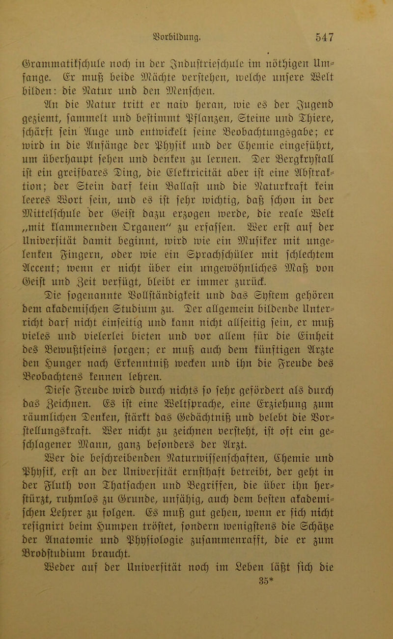 <SrammatiffcE)uIe nod) in bec gnbuftriefdjule im nötigen Um= fange. (Sr muh beibe Btädjte berftel)en, meldje unfere SSelt bilbeit: bie 9iatur unb ben SKenfdjeu. 9ln bie Siatur tritt er naib ^eran, tote eS ber ^itgenb gegiemt, fammett unb beftimmt ^flangen, ©teilte unb $t)iere, fdjärft fein s2luge unb entmidett feine Beobachtungsgabe; er mirb in bie Anfänge ber ^Ijtjfif unb ber (St)emie eingeführt, um überhaupt fetjen unb benfert gu lernen. 'Ser Bergfrtjftall ift ein greifbares Sing, bie (Sleftricität aber ift eine 2lbftraf* tion; ber ©tein barf lein Ballaft unb bie 9Zaturfraft fein leeres SSort fein, nub eS ift fehr (nichtig, bah fcfyon in ber SDtittelfdjule ber (Seift bagu erlogen merbe, bie reale 2Belt „mit flammernben Organen §u erfaffen. SS er erft auf ber liniberfität bamit beginnt, mirb mie ein SDcufifer mit unge* lenfen Ringern, ober mie ein ©^rad)fd)üler mit fchledjtem Slccent; mettn er nicht über ein ungemöhnlidfeS Biah bon (Seift unb Beit oerfügt, bleibt er immer guriid. Sic fogeuannte BoÜftänbigfeit unb baS ©tjftem gehören beut afabemifdfen ©tubium gu. Ser allgemein bilbenbe Untere rid)t barf nicht einfeitig unb fann nicfjt allfeitig fein, er muh bieleS unb vielerlei bieten unb üor allem für bie (Sinheit beS BemuhtfeinS forgen; er muh auch beut fünftigen Slrgte ben junger nach (Srfenntnih medett unb ihn bie $reube öeS Beobachtetes fennen lehren. Siefc $reube mirb bitrd) nichts fo fehr geförbert als bttreh baS 3eid)nen. (SS ift eine 3Seltfbrac£)e, eine (Srgiehung gunt räumlichen Senfen, ftärft baS (Sebädjtnih unb belebt bie Bor* ftellnngSfraft. SSer nicht gu geidjtten beeftetü, ift oft ein ge* fchlagener Biann, gang befonberS ber $(rgt. SSer bie befd)reibenben 9iaturmiffenfd)aften, (St)emie unb ^hhfif, erft an ber liniberfität ernfthaft betreibt, ber geht in ber ^Inth bon St)atfad)en unb Begriffen, bie über ihn fyev* ftürgt, rühmlos gu (Srunbe, unfähig, and) bem beften afabemi* fdjen ßehrer gu folgen. (SS muh gut gehen, menn er fid) nicht refignirt beim £umben tröftet, fonbern menigftenS bie ©djätje ber Anatomie unb ^S^^fiologie gufammenrafft, bie er gum Brobftubium braudjt. SSeber auf ber liniberfität nod) im Seben läfgt fiel) bie 35*