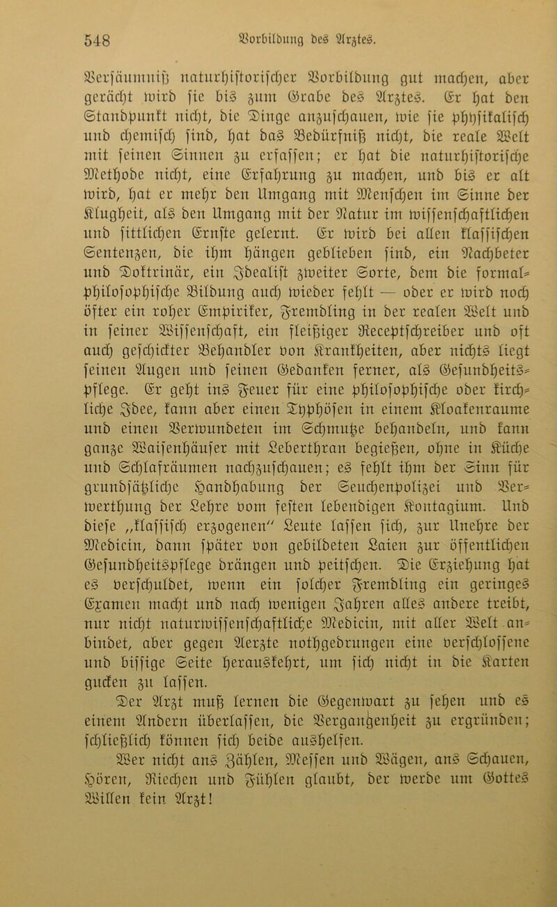 SSerfäumuift naturt)iftorifcf)er 33orbitbiing gut machen, aber gerächt luirb fic big gunt ©rabc beg Strgteg. ©r t)at beu ©tanbfmntt nid)t, bie ®inge angufdfauen, luie fie gtfbfitatifd) uub djemifdj finb, tjat bag 93ebürfnif3 nidft, bie reale SSett mit feinen ©innen gu erfaffen; er tjat bie naturtjiftorifdje ■Jftetljobe nidft, eine ©rfaljrung gu machen, unb big er att luirb, f)at er mefjr beit Umgang mit Sftenfdjen im ©inne ber ftugtfeit, atg beu Umgang mit ber Statur im miffenfd)afttidjen unb fittlidjen ©rnfte gelernt, ©r luirb bei alten ftaffifdjen ©entengen, bie ifjm Rängen geblieben finb, ein Stadjbeter unb Softrinär, ein ^beatift gineiter ©orte, bem bie format= Üt)itofobt)ifd)e S3itbung aud) luicber fetftt — ober er luirb nod) öfter ein rotier ©mbirifer, ^rembting in ber realen Stöelt uub in feiner SBiffenfdjaft, ein fleißiger Otecebtfdjreiber unb oft and) gefd)idter S3et)anbter öon franff)eiten, aber nidjtg liegt feinen Singen unb feinen ©ebanfen ferner, atg ©efunbfjeitg* Öftege. @r gefft ing Reiter für eine bi)itofobljifd)e ober tirdj* lidje $bee, tann aber einen Xtjpbjöfen in einem floatenraume unb einen SSertunnbeten im ©dfmufje betfanbetn, unb tarnt gange SS aif ent) auf er mit £ebertt)ran begießen, ofjne in füdje uub ©dftafräumen nacf)gufd)auen; eg fetftt ifjm ber ©inn für grunbfäfüidje §anbt)abung ber ©eudjenbotigei uub SSer* inertfjung ber Sefjre uom feften tebenbigen foittagium. Unb biefe „ftaffifd) ergogenen Seitte taffen fid), gur Unet)re ber ÜDtcbicin, bann fjmter Uon gebitbeten Saien gur öffenttidien ©efunblfeitgbftege brättgen unb beitfdjen. ‘Sie ©rgielfung t)at eg berfcfiutbet, meint ein fotdjer ^rembtiug ein geringeg ©jameit mad)t unb nad) luenigen ^at)ren atteg anbere treibt, nur nid)t natitriuiffenfd)aftlid;e SDlebicin, mit alter SSett am biubet, aber gegen Slergte notfjgebrungeit eine berfdjtoffene unb biffige ©eite fjeraugfefirt, um fid) nicfjt in bie farten gttden gtt taffen. SDer Strgt mn^ lernen bie ©egeninart gu feiert unb eg einem Stnbern übertaffen, bie SSergan^enffeit gu ergrünbeit; fdjticfdid) tonnen fid) beibe augl^etfeit. SSer nid)t aug 3äfften, Stteffen unb Sßägen, ang ©d)aucn, Igoren, 9vied)en unb güt)ten gtaubt, ber luerbe um ©otteg SSiften fein Strgt!