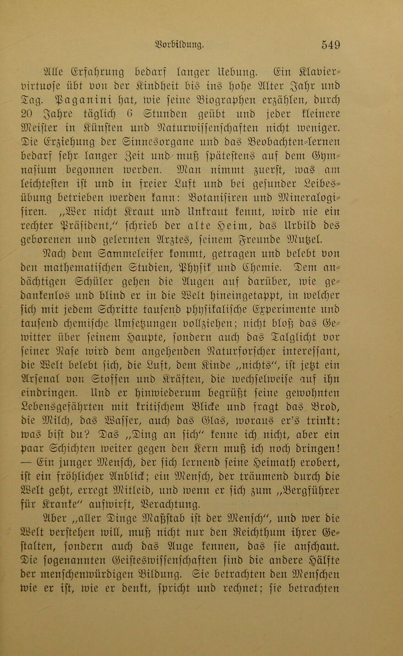 Sille ©rfaljrung bebarf langer Hebung, ©in Planier* Oirtuofe übt bon ber finbfjeit bi§ iu§ Ijolje SUter $aljr unb Sag. ipaganini f)at, mie feine 93iograbf)en erlabten, burdj 20 $aljrc täglidj 6 ©tunben geübt unb jeber fleinere Meifter in fünften unb üWaturmiffenfdjaften nidjt meniger. Sie ©rgieljung ber Sinnesorgane unb baS 33eobadjtendernen bebarf feljr langer $eit unb muff fpäteftenS auf bem ©t)im nafium begonnen iuerbett. 93tau nimmt juerft, maS am leidjteften ift unb in freier Suft unb bei gefunber Seiber Übung betrieben merben fann: 33otanifiren unb Mineralogie firen. „2Ber nidjt fraut unb Untraut tennt, mirb nie ein rechter ipräfibent, fdjrieb ber alte Sgeim, ba§ Urbitb beS geborenen unb gelernten SlrgteS, feinem ^reunbe Mufeel. 9Zad) bem ©ammeieifer fommt, getragen unb belebt bon beit matljematifdjen ©tubien, s£I)t)fit unb ©fjemie. Sem am bäd)tigen ©djüler getjen bie Singen auf barüber, mie ge* bantenloS unb blittb er in bie SBelt Ijineingetabbt, in metdjer fiel; mit febem ©djritte taufenb faf>t;fifalifcr;e ©£berimente unb taufenb d)emifd)e Umfe^ungen ootfgieljen; nidjt blojj baS ©e* mitter über feinem Sgaufde, fonbern aud) ba§ Salglicfjt bor feiner Scafe U)irb bem angeffenben Siaturforfdjer intereffant, bie Sßclt belebt fidj, bie Suft, bem finbe „nidjtS, ift jetjt ein Slrfenal bon ©toffen unb fünften, bie medjfelmeife auf if)n einbringen. Unb er Ijinmieberum begrübt feine gemoljnten SebenSgefäljrten mit fritifdjem SSIide unb fragt baS S3rob, bie Mild), ba§ SBaffer, and) ba§ ©Ia§, morauS er’S trintt: maS bift bit? SaS „Sing an fid) temte idj nidjt, aber ein paar ©d)id)ten tueiter gegen ben fern muff id) nod) bringen! — ©in junger Menfclj, ber fid) lernenb feine Heimat!) erobert, ift ein fröf)Iid;er Slnblid; ein Menfd), ber träumenb burdj bie SBelt geljt, erregt Mitleib, unb menn er fid) gunt „93ergfüljrer für frante aufmirft, 33erad)tung. Slber „aller Singe Maffftab ift ber Menfd), unb toer bie 2£elt berftel)en mill, mu^ nidjt nur ben Sieidjtljum it)rer ©e* ftalten, fonbern aud) ba§ Singe teuuen, ba§ fie anfd)aut. Sie fogenannten ©eifieSmiffenfdjaften finb bie anbere öälfte ber meufd)entoürbigen 93ilbung. ©ie betrad)ten ben Menfd)ert mie er ift, mie er bentt, fpridjt unb red)net; fie betradjten