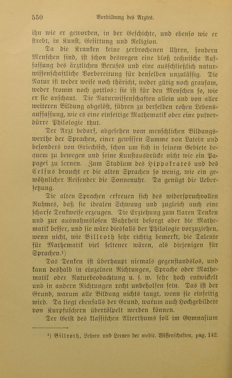 ipn mie er gemorben, in ber ©efcpidjte, unb ebenfo mie er ftrebt, in Äunft, (SJefittung unb Religion. bie Traufen feine zerbrochenen Uhren, fonbern Sftenfcpen finb, ift jehort beSmegen eine blofj technische 2luf* faffung beS ärztlichen VerufeS unb eine auSfchfiefsfich natur* miffenfepafttiepe Vorbereitung für beufefben unguläffig. $ie Vcatui: ift meber toeife noch tpöriept, lieber gütig noch graufam, tneber fromm noct) gottlos: fie ift für beit Stftenfcpen fo, mie er fie anfepaut. Sie 9caturmiffenfcpaften aüein unb üon alter mciteren Vilbung abgetöft, führen 51t berfetben rohen SebenS* anffaffung, mie eS eine einfeitige 9Jtatpematif ober eine pulüet* bürre Philologie tbjut. ®er 2tr§t bebarf, abgefehen 00m menfcplicpen VilbungS* merthe ber ©brachen, einer gemiffen ©untme üon Satein unb befonberS üon ©rieepifep, fepon um fiel) in feinem (Gebiete be= quem 51t bemegen unb feine ÄunftauSbrücfe nicht mie ein Pa* petgei 51t lernen. Bum ©tubium beS IgippofrateS unb beS (SelfuS braucht er bie alten Sprachen fo menig, mie ein ge= möpnlicper SLeifeitber bie ©onnenupr. ®a genügt bie Lieber* fepung. ®ie alten Sprachen erfreuen fiep be§ miberfprucpüolten ÜiupmeS, baff fie ibealen ©cpmnng unb gngteiep auep eine feparfe ©enf'meife erzeugen. Sie Gcrziepung zum ftaren teufen unb §ur auSnapntSlofen SBaprpeit beforgt aber bie tOLatpe* matif beffer, unb fie märe bieSfaUS ber Philologie üor§ugiepen, memt niept, mie Vitlrotp fepr rieptig bemerft, bie latente für 93?atpematif üiel fettener mären, als biejenigen für ©pracpen.1) ®aS Renten ift überhaupt niemals? gegenftanbStoS, unb famt beSpalb in einzelnen Siicptungen, ©praepe ober Sftatpe* matif ober -Katurbeobacptung n. f. m. fepr poep entmiefett unb in anbern Vicptungen reept unbepolfen fein. SaS ift ber ©runb, marum alle Vilbung nicfjtS taugt, memt fie einfeitig mirb. 2>a liegt ebenfalls ber ©runb, malum auep öocpgebilbete üon föurpfufcpern übertölpelt merben fönnen. ®er Greift beS flaffifcpen SIttertpumS foll im ©pmnafium 0 Villrotp, Sepreit unb Scrncit ber ntcbic. SSiffenfcpöften, pag. 142.