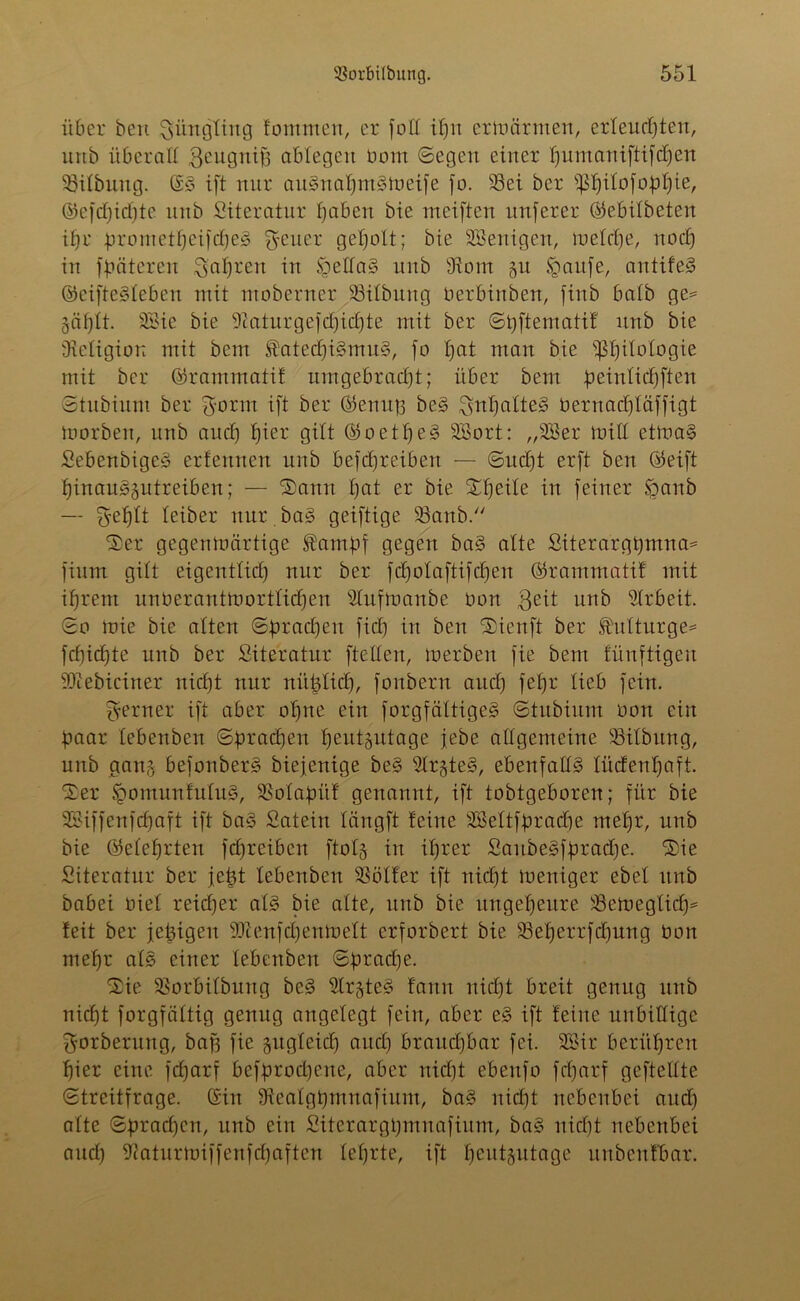 über bcn Jüngling fommert, er [oll if)ii erwärmen, erleuchten, urtb überall geugnifj abtegeu Dorrt (Segen einer pumaniftifdpen Gilbung. (S3 ift nur au3nal)m§Weife fo. 93ei ber ppilofoppie, ©efdpidfte unb Literatur haben bie meiften nuferer ©ebilbeten ihr prometpcifdjeg Reiter geholt; bie Wenigen, roetche, nodp in fpäteren fahren in !£ella3 unb Ütom 51t §aitfe, antifeS ©eifte3leben mit moberner Söilbung Derbinben, finb halb ge= Zäplt. SSie bie 91aturgefd)icpte mit ber Sbftematil unb bie Oieligion mit bem $atecpi3mu3, fo pat man bie ißhilotogie mit ber ©ramrnatif um gebracht; über bem peinlidpften Stubium ber $orm ift ber ©einig be3 Inhaltes Dernachtäffigt Worben, unb auch hier Qttt ©oetpe3 SSort: „2Ber Will etWa§ Sebenbige3 erfennen unb befdpreiben — Sucht erft beit ©eift hinau3gutreiben; — Sann hat er bie Speile in feiner Sganb —- Sjeplt leiber nur ba3 geiftige 93anb. Ser gegenwärtige ®ampf gegen ba3 alte Siterargpmna* fium gilt eigentlich) nur ber fdpolaftifcpen ©rammati! mit ihrem unüerantWortlicpen Blufwanbe Don $eit unb Arbeit. So wie bie alten Sprachen fiel) in ben Sienft ber ,Mturge= fd)id)te unb ber Siteratnr [teilen, werben fie bem füuftigeu iOiebiciner nicht nur nüplicp, fonbern and) fepr lieb fein. ferner ift aber ohne ein forgfältigeg Stubium Dort ein paar lebenben Sprachen heutzutage jebe allgemeine ÜBilbung, unb gang befonberg biefenige be§ 9lrgte3, ebenfalls lüdenpaft. Ser £omunfulu3, SSolapüf genannt, ift tobtgeboren; für bie SBiffenfcpaft ift ba§ Satein längft feine SBeltfpracpe mehr, unb bie (belehrten fdpreiben ftolg in ihrer SaubeSfpradpe. Sie Siteratnr ber jept lebenben SSölfer ift nidpt Weniger ebet unb babei Diel reich er al§ bie alte, ttitb bie ungeheure beweglich* feit ber jepigen 9)1 enfd)enWelt erforbert bie SBeperrfdpung Don mehr als einer lebenben Sprad)e. Sie 95orbilbnng be§ BlrgteS famt nicht breit genug unb nicht forgfäftig genug angelegt fein, aber eg ift feine unbillige Sforberung, bag fie zugleich aitd) braud)bar fei. SSir berühren hier eine feparf befproepene, aber nidpt ebertfo feparf geftellte Streitfrage. (Sin 9ftealgpmnafinm, ba3 nidpt nebenbei and) alte Spracpcn, unb ein Sitcrargpinnafittm, ba3 nidpt nebenbei and) 9caturwiffenfchaften leprte, ift heutzutage uubenfbar.