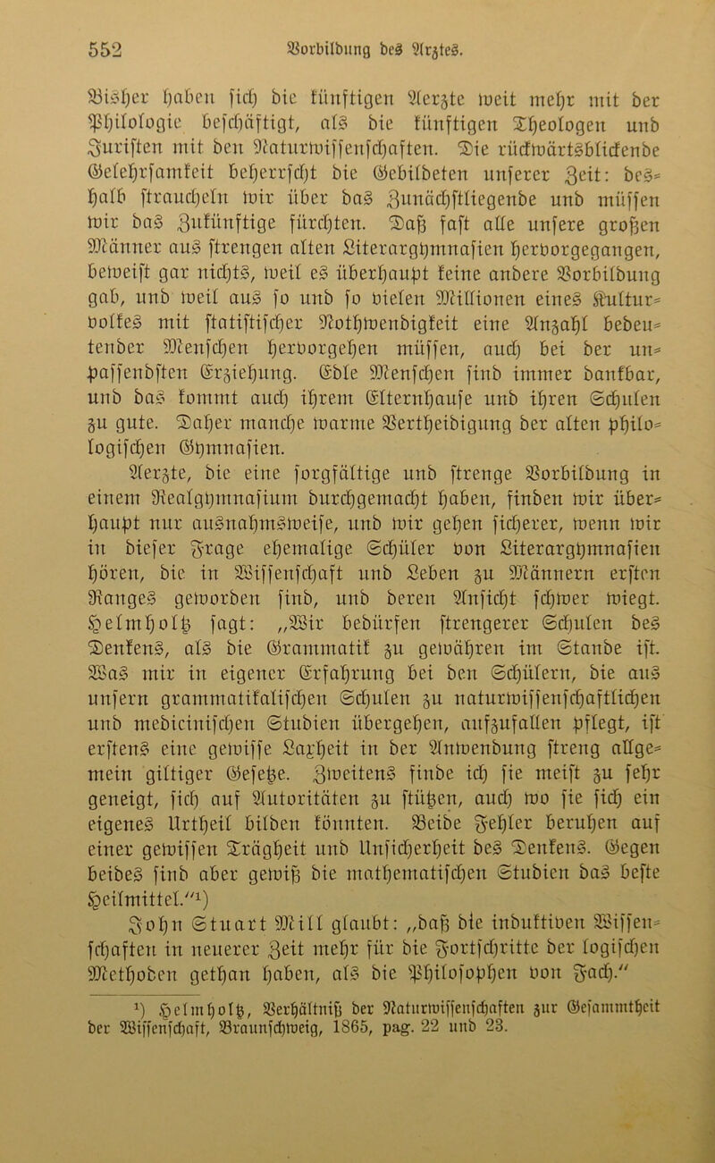 23iSber haben fiel; bie künftigen 2(ergte lueit mehr mit ber Pjitotogie befefniftigt, atS bie fünftigen Xljeotogen unb ^uriften mit beu 9?atutmijjenjcbaften. $>ie riidmärtsbtidenbe ©etet)r jamfeit betjerrjdjt bie ©ebitbeten unjerer ßeit: beS* tjcitb [träufeln mir über baS ^unäcbftliegenbe unb müffen mir baS gufünftige fürchten. ®af3 jaft atte unjere großen Gärtner auS jtrengen alten Siterargbmnajien berborgegangen, bemeift gar nidjtS, meit e§ überbauet feine anbere $8orbiIbung gab, unb meit aus jo unb jo bieten 9Jiittionen eines Sbuttur* botfeS mit ftatiftijdjer ^ottjinenbigfeit eine Stngabt beben* tenber Xftenjctjen berborgeben müfjen, auct) bei ber un* bajjenbjtcn ©rgiebmtg. ©bie 9)?enfcf)en jinb immer banfbar, unb baS fommt aud) ihrem ©tternbauje unb ihren ©cfjuten gu gute. SDatjer manche marine SSertbeibigmtg ber alten philo* togijdjen ©bmnajien. Stergte, bie eine forgfättige unb ftrenge SSorbitbung in einem 9ieatgt>mnajinm burcbgemadjt haben, jinben mir über* baupt nur auSnabntSmeije, unb mir geben ficCjerer, menn mir in biejer $rage ehemalige ©djüter bon Siterargpmnafien hören, bie in Söiffenfefjaft unb Seben gn Scannern erften langes gemorben jinb, unb bereu 2Injid)t jd>mer miegt. §etmf)otb jagt: „SBir bebürfen jtrengerer ©djuten beS SenfenS, als bie ©rammatif gu gemcitjren int ©taube ijt. 2BaS mir in eigener ©rfabrung bei ben ©djntern, bie au» uttjern grammatifalijdjen ©djuten gu naturmijjenfdjafttid)en unb ntebicinijdjen ©tubien übergeben, aufgnjatten pflegt, ijt erftenS eine gemijje £a£beit in ber Stnmenbung jtreng attge* mein giftiger ©ejetje. ßmeitenS finbe idj jie nteift gu jefjr geneigt, jidj anj Stutoritäten gu jtütsen, and) mo jie jid; ein eigenes Urttjeil bitben fönnten. 23eibe Rebler beruhen anj einer gemijjen Xrägbeit unb ilnjidjerbeit beS SenfenS. ©egen beibeS jinb aber gemifj bie matbematijdjen ©tubien baS bejte Heilmittel.1) Sobn ©tuart 93ti11 glaubt: „bajj bie inbuftiben SBijjeu* jebaften in neuerer ßeit mehr jür bie fjortfdjritte ber togijd)en SSJietboben getban haben, atS bie ipbitojopben bon *5'adj. x) §etmt)ol§, 33erf)äUnifj ber 9?atnrnnfjenjdjafteti gur ©ejammtfjcit ber 2öijjenjd)ajt, 23raunjd)l'ueig, 1865, pag. 22 unb 28.
