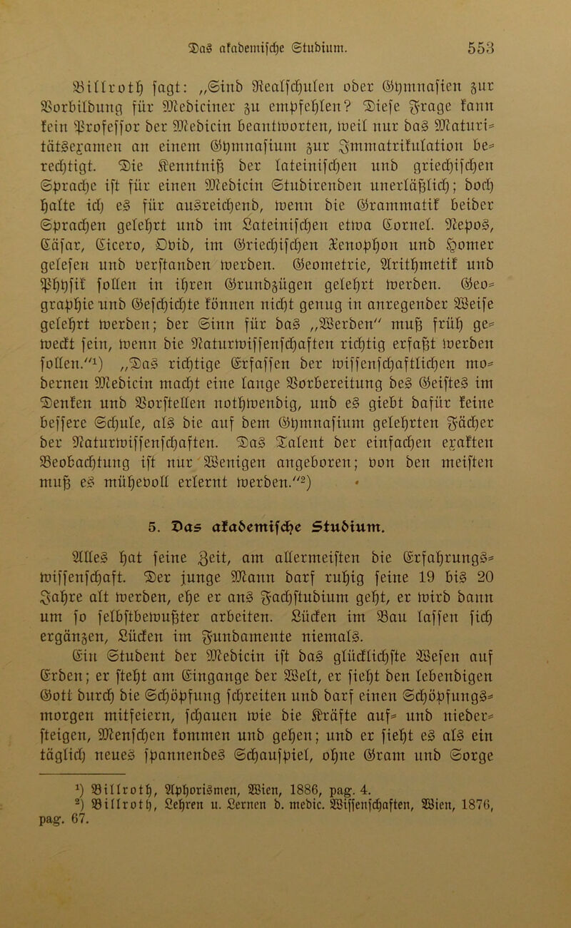 Vittrotf) fagt: ,,©inb SReaffdjufen ober ©timnafien gur Vorbifbuttg für SSttebiciner git empfehlen? Siefe $rage farm fein ißtofeffor ber Siebtem beantmorten, meif nur bag 9Jcaturi= tätieyamen an einem ©tjmnafium gur $mmatrifufation be= redjtigt. Sie Äenntnifj ber fateinifdjen nnb griedjifdjen ©bradje ift für einen SKebicin ©tubirenben unerfäfjfid); bod) fjafte idj eg für augreidjenb, menn bie ©rammatif beiber ©ßradjen gefefjrt nnb im Sateinifdjen etma ©ornef. 9lepo§, ©äfar, ©icero, Dbib, im ©riedjifdjen Xenofrljon nnb tgomer gefefen nnb oerftanben merben. (Geometrie, 2Iritf)metif nnb ißljbfif foffen in ifjren ©runbgügen gelehrt merben. ©eo= graßljie nnb ©efd)id)te fönnen nidjt genug in anregenber SSeife getefjrt merben; ber ©inrt für bag „Serben mufj früf) ge= medt fein, menn bie 9iaturmiffenfd)aften richtig erfaßt merben foffen.1) „®ag richtige ©rfaffen ber miffenfdjaftfidjen mo= bernen -Diebicin rnadjt eine fange Vorbereitung beg ©eifteg im SJenfen nnb Vorteilen notljmenbig, nnb eg giebt bafür feine beffere ©djitfe, afg bie auf bem ©tjmnafium geteerten ^ädjer ber SRaturmiffenfdjaften. SDag Talent ber einfachen ejeafteu ^Beobachtung ift nur Söenigen angeboren; bon ben meiften mufj eg müljeüoff erlernt merben/'2) 5. Das afabemifc^e Stubium. Stffeg fjat feine $eit, am aftermeiften bie ©rfafjrungg* miffenfdjaft. ®er junge SQiann barf ruf)ig feine 19 big 20 Safjre alt merben, efje er ang Sfadjftubium gefjt, er mirb bann um fo felbftbemufster arbeiten. Süden im Vau taffen fid) ergangen, Süden im Sfunbamente niemals. ©in ©tubent ber 9Jiebicin ift bag gfüdfidjfte SBefen auf ©rben; er ftefjt am ©ingange ber SBeft, er fiefjt ben febenbigen ©ott bitrd) bie ©djößfung fdjreiten nnb barf einen ©djötofungg* morgen mitfeiern, fdjauen mie bie Kräfte auf* unb nieber* fteigen, 2ttenfcf)en fommen unb gefjen; unb er fieljt eg afg ein täglid) neueg fßannenbeg ©djaufpief, offne ©raut unb ©orge *) 93ilfrotf), 9fpt)ori§men, SBicn, 1886, pag. 4. 2) 93ilIrott), Sehren u. Seinen b. mebte. Söiffenfdjaften, 28ien, 1876, pag. 67.