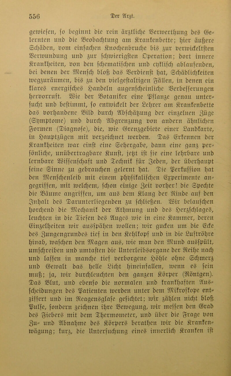 gemiefen, fo beginnt bie rein ärgttüpe SBertoertpung beg ©e* lernten nnb bie ^Beobachtung am Traufenbette; hier äufsere (Scheiben, bont einfachen Tnodjen'örudje big gur bermideltften SSerlnunbung unb gur fcpmierigften Operation; bort innere Trautheiten, bon beit fchematifcheu unb chftifch ablaufenben, bei benen ber ■’D'ienfcp b£of3 bag SSerbienft hat, ©dpäblicpfeiten megguräitmen, big gu ben bielgeftaltigen Ratten, in benen ein flareS energifdpeg Raubein augenfdpeinlid)e ÜBerbefferungen herborruft. SBie ber SBotanifer eine s$flange genau unter* fuept nnb beftimmt, fo entmidett ber Seprer am Tranfenbette bag borhanbene Söilb burd) Slbfcpäpung ber einzelnen $üge (Spmptome) unb burd) Slhgrengung bon anbern ähnlichen formen (Siagnofe), bie, mie ©renggebiete einer Sanbfarte, in Spauptgügen mit bergeidfnet merben. Sag ©rfemten ber Trautheiten mar einft eine (Sehergabe, bann eine gang per* föntiche, unübertragbare Tunft, jept ift fie eine lehrbare unb lernbare Sßiffenfcpaft unb Sechnit für $eben, ber überhaupt feine Sinne gu gebrauchen gelernt hat. Sie Sßerfüffion hat ben SItenfchenleib mit einem ppbfitalifdpen ©fperimente an* gegriffen, mit meldpent, fchon einige $eit botper! bie Spechte bie SSäume an griffen, um aug bem Tlang ber Sftinbe auf ben ^npalt beg Sarunterliegenben gu fcfjtie^en. 3Bir betaufchen t)ord)enb bie 9Jied)anit ber Sttpmung unb beg Jgergfdplageg, leuchten in bie Siefen beg Stugeg mie in eine Tammer, bereu Gsingelp eiten mir augfpäpen mollert; mir gudert um bie ©de beg gungengrmtbeg tief in ben Teptfopf unb in bie Suftröpre hinab, mafcpen ben Stagen aug, mie man ben 9Jtunb augfpült, umfcpreiben unb umtaften bie Unterfeibgorgane ber IReipe nach unb taffen in manche tief berborgene £pöple opue Scpmerg unb ©ematt bag pelle Sicpt hineinfallen, mentt eg fein muh; ja, mir burdpteudpten ben gangen Törper (Röntgen). Sag S3tut, unb ebenfo bie normalen unb tranfpafteu sdug* fdpeibungen beg Patienten merben unter bem 9Jrifroffope ent* giffert unb im Sfteagenggtafe gefiept et; mtr gäplen nidpt bloft Sßutfe, fonbern geidpnen ipre SSemegung, mir meffen ben ©rab beg $ieberg mit bem Spermometer, unb über bie f^rage bon 3u* unb Slbnapme beg Törperg beratpen mir bie Tranten* mägung; furg, bie Unterfudpitng eineg innerlidp Traufen ift