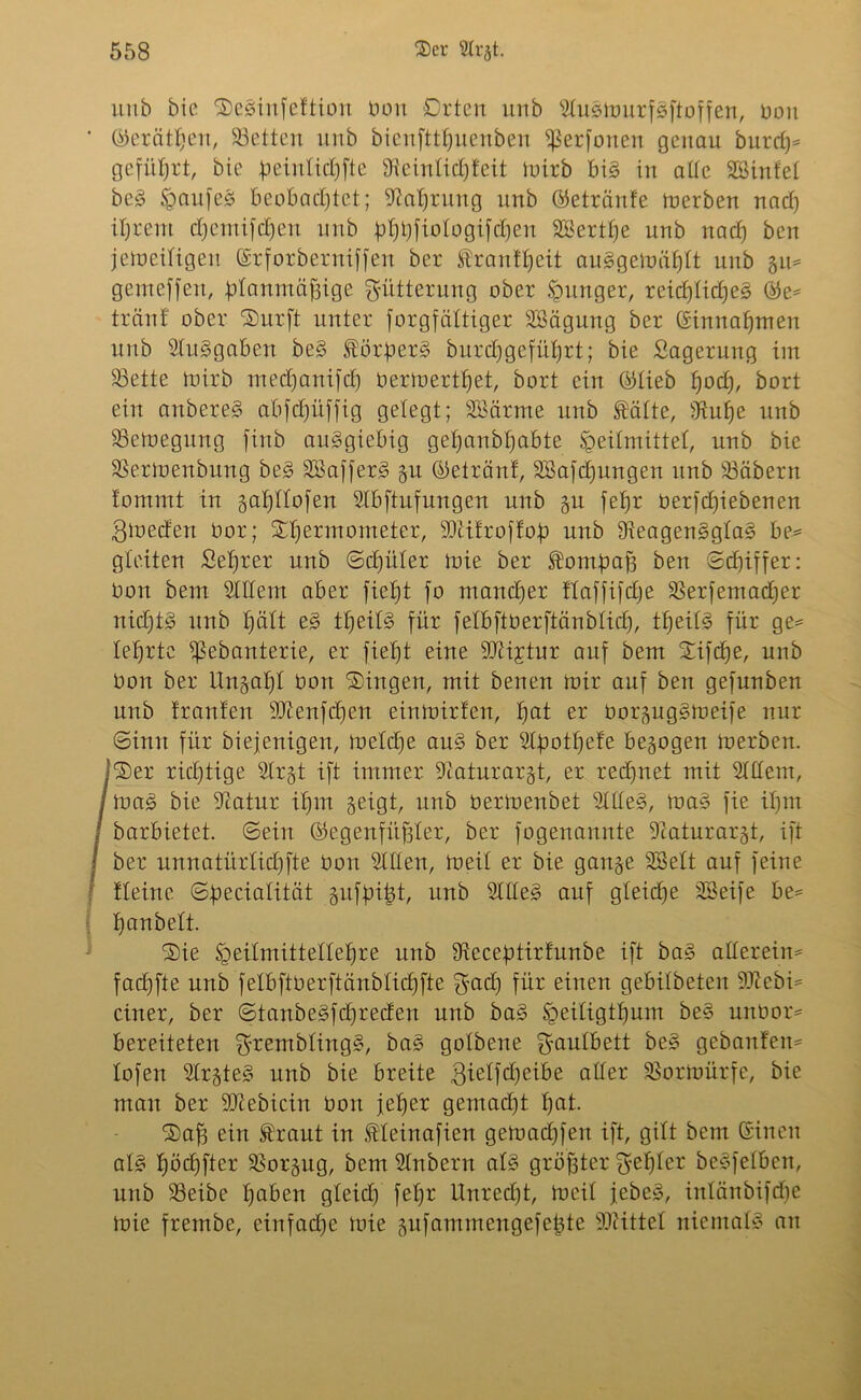 unb bie Seginfettion Don Drten unb Slugmurfgftoffen, Don ' ©erätljen, Söetten unb bicnfttfjuenben ißerfonen genau burdj* geführt, bie peinlidjfte Sfteintid^Ieit mirb big in alle Sßinfet beg §aitfeg beobachtet; Stalfrung unb ©etränfe toerben nad) ihrem djemifdjen unb #)t)fiologifdjen SBertlje unb nad) ben jemeiligen ©rforberniffen ber Stranttjeit auggemätjtt unb gu** gemeffert, idanmtif3ige Klitterung ober junger, reidjlidjeg ©e* tränt ober Surft unter forgfättiger SBägung ber ©innaffmen unb Ausgaben beg fördert burdjgefüljrt; bie Sagerung im 23ette mirb medjanifd) Dermertljet, bort ein ©tieb tjod), bort ein anbereg abfdjüffig gelegt; SBärme unb Äälte, fftulje unb SSetoegung fittb ausgiebig gefjanbfjabte Heilmittel, unb bie SSertoenbung beg SBafferg gu Getränt, SBafdjungen unb üBäbern lommt in galfllofen Slbftufungen unb gu fetjr Derfdfiebenen gmeden Dor; Stfermometer, ÜDiitroftod unb Sleagenggtag be= gleiten Seljrer unb ©djüler mie ber SÜomdctjg ben ©d)iffer: Don bem Sittern aber fieljt fo mancher ftaffifdje SSerfemadfer nid)t§ unb Ijätt eg ttjeitg für fetbftoerftänbtidj, ttfeilg für ge= lehrte ißebanterie, er fieljt eine SJM;rtur auf bem Sifcfje, unb Don ber Ungal)! Don Singen, mit benen mir auf ben gefunben unb trauten ibienfdjen einmirfen, tjat er Dorguggmeife nur (Sinn für biefenigen, meldje aug ber Stdotfjefe bezogen merben. /Ser rid)tige Str§t ift immer Scaturargt, er rechnet mit Sittern, mag bie Statur it)m geigt, unb üermenbet SItteg, mag fie ifjm barbietet, ©ein ©egenfüffter, ber fogenannte Staturargt, ift ber unnatürtidffte Don Sitten, meit er bie gange SBett auf feine tleine ©deciatität gufdifct, unb SItteg auf gteiche SBeife be* tjanbelt. Sie Heitmittetteljre unb Stccedtirfunbe ift bag allerein* facfjfte unb fetbftüerftänbtidjfte K^d) für einen gebildeten Sftcbi* einer, ber ©tanbegfdjreden unb bag §eitigtf)um beg unüor* bereiteten Krembtingg, bag gotbene Kautbett beg gebautem lofen SIrgteg unb bie breite gietfdjeibe atter SSormürfe, bie man ber Sttebicin Don jeher gemadjt hat. Saj3 ein Straut in fteinafien gemadjfen ift, gitt bem ©inen atg l)öd)fter SSorgug, bem Stübern atg größter K^^ter begfetben, unb 33eibe Ijaben gleich fetjr Unredjt, meit jebeg, intänbifdje mie frembe, einfache mie gufammengefetjte SJiittet niematg an