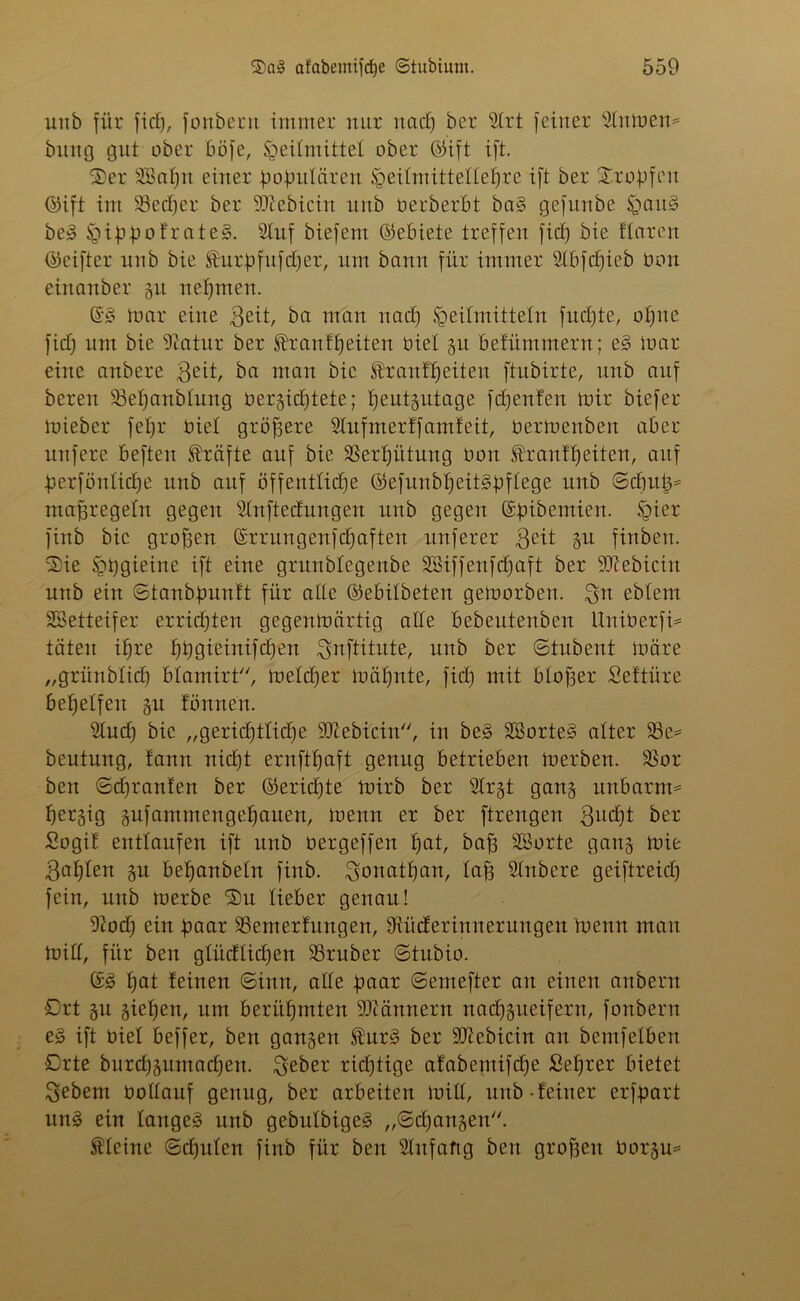 unb für fiel), fonbern immer nur und) ber 5Irt feiner 9(nmen= bititg gut ober böfe, Heilmittel ober ©ift ift. Ser 2Bapn einer populären Heitmittelle^re ift ber Stopfen ©ift im 23ecper ber -ättebicin unb berberbt baS gefunbe ijJauS beS H4pbfrateS. 2htf biefeut ©ebiete treffen fiep bie ffaren ©eifter unb bie föurpfufdfer, um bann für immer Slbfcpieb üon einanber 51t nehmen. ©S toar eine ßeit, ba man nad) Heilmitteln fud)te, opne fid) um bie 9tatur ber ftranfpeiten biet gu befümmern; eS mar eine anbere $eit, ba man bie franfpeiten ftubirte, unb auf bereu SBepanbfung t>er§tcf)tete; peutgutage fepenfen mir biefer mieber fepr biet größere Slufmer ff amfeit, bermenben aber nufere beften Kräfte auf bie SSerpütung bon SÜranfpeiten, auf perfönlicpe unb auf öffentliche ©efunbpeitSpffege unb ©cpuj3= maßregeln gegen Sfnftedungen unb gegen ©pibemien. Hier finb bie großen ©rrungenfepaften nuferer geit §u finbeu. Sie HhQmiue ift eine grunblegenbe SBiffenfcpaft ber 9Dcebicin unb ein ©tanbpunft für alte ©ebilbeten gemorben. $n ebfem SÖSetteifer errichten gegertmärtig alle bebeutenben Uniberfi= täten ihre gieinifd^en Snftitute, unb ber ©tubent märe „grünblich blamirt, mefdjer mähnte, fid) mit bloßer Seftüre behelfen gu fönnen. 2Iucp bie „gerichtliche ÜDiebicin, in beS SßorteS alter 23c* beutung, fann nid)t ernftpaft genug betrieben merben. 2$or ben ©epranfen ber ©ericfjte mirb ber SIrgt gang unbatm* pergig gufammengepauen, menn er ber ftrengen 3u4)t ber Sogif entlaufen ift unb üergeffen pat, bah SBorte gang mit 3apfen gu bepanbeln finb. Jonathan, Iah SInbere geiftreid) fein, unb merbe Sn lieber genau! 9?od) ein paar SSemerfungen, Siücferinnerungen menn man miß, für ben gfüdlidjen 23ruber ©tubio. ©3 hat feinen ©inn, affe paar ©emefter an einen anbern Ort gu giepen, um berühmten üDcännern naepgueifern, fonbern eS ift üief beffer, ben gangen ®urS ber 9Jiebicin au bemfefben Orte burepgumaepen. $eber rid)tige afabemifd)e Seprer bietet Sebent boitauf genug, ber arbeiten miß, unb-feiner erfpart uns ein langes unb gebufbigeS „©epangen. kleine ©cpulen finb für ben SInfafig ben großen borgu*