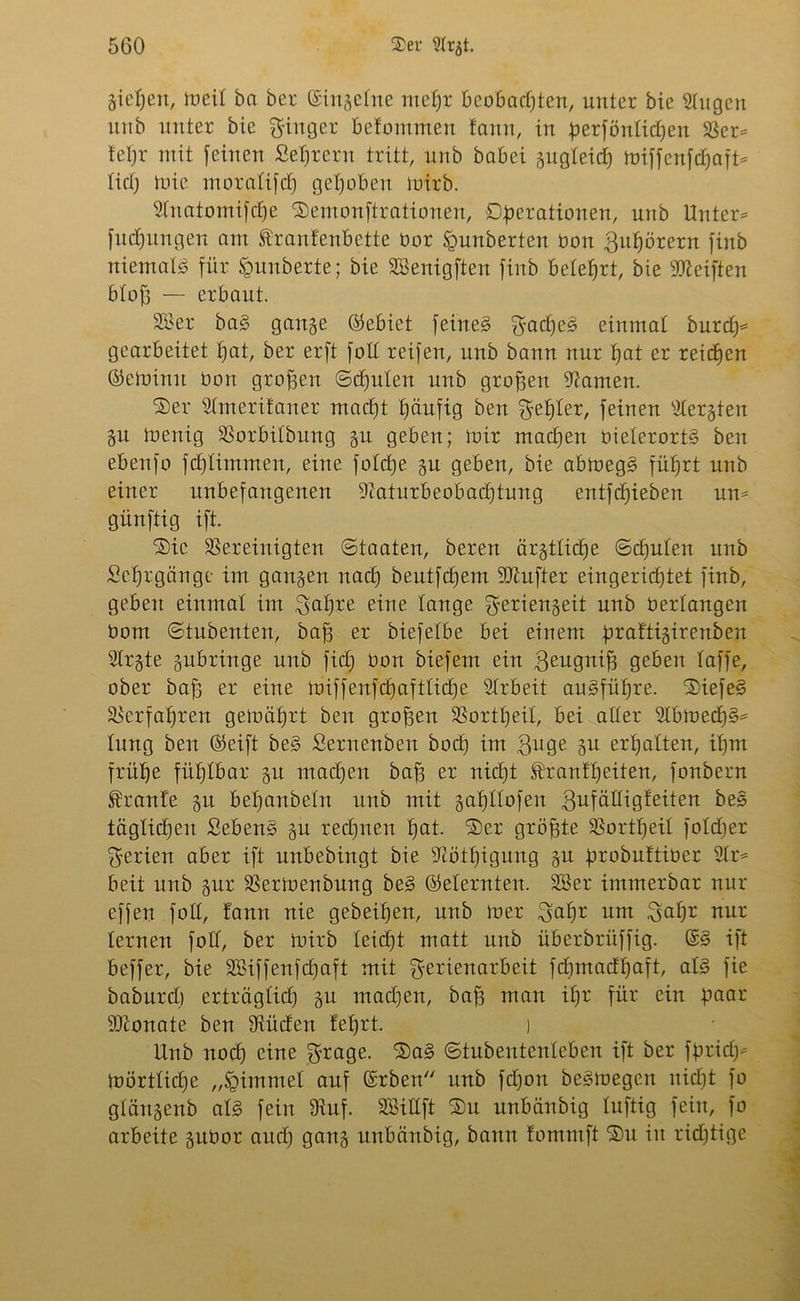 Sieben, meil öa ber ©ingelne mefjr Beobachten, unter bie Slugen itnb unter bie Ringer betommen fann, in perfönlicpen ber* lepr mit feinen Settern tritt, unb babei gugleicp miffenfdpaft* lid) tuie moralifd) gehoben mirb. Slnatomifcpe ®emonftrationen, Operationen, unb Unter* fucpungen am £ranfenbette üor Sgunberten bon .fiupörern finb niemals für £unberte; bie SBenigften finb belehrt, bie Reiften btofß — erbaut. 2öer ba§ gange ©ebiet feinet firadpeS einmal burcp* gearbeitet pat, ber erft foll reifen, unb bann nur hat er reichen ©eminit bon großen (Schulen unb großen tarnen. ■Ser Slmerifaner macht häufig ben Kepler, feinen sdergten git toenig borbilbung gu geben; mir machen oielerortS ben ebenfo fdjlimmen, eine folcpe gu geben, bie abmegS führt unb einer unbefangenen baturbeobacptung entfcpieben un* günftig ift. ®ic bereinigten (Staaten, bereu ärgtticpe <Scpulen unb Sehrgänge im gangen nad) beutfdjem Übufter eingerichtet finb, geben einmal im ^apre eine lange fjeriengeit unb berlangen bom (Stubenten, baff er biefelbe bei einem praftigirenben s2trgte gubringe unb fiep bon biefem ein geugnifj geben taffe, ober baff er eine miffenfcpaftticpe Arbeit augfüpre. 2)iefe§ berfapren gemäprt beit großen bortpeit, bei aller 2lbmecp§* lang ben ©eift be§ Sernenben bod) im finge erpatten, ipm frühe fühlbar gu machen baff er nicpt franfpeiten, fonbern Traufe gu bepanbeln unb mit gapllofen fiufälligfeiten bes täglichen fiebern? gu rechnen pat. ®er größte bortpeil fofrper Serien aber ift unbebingt bie bötpigung gu probuftibcr 2lr* beit unb gur bertoenbung be§ ©eiernten. 2Ber immerbar nur effen foll, fann nie gebeipen, unb mer fiapr um fiapr nur lernen foll, ber mirb leicpt matt unb überbrüffig. ©£ ift beffer, bie bßiffenfcpaft mit fierienarbeit fcpmadpaft, al§ fie baburd) erträglich gu macpen, baff man ipr für ein paar •Sttonate ben büden feprt. ) Unb nocp eine $rage. 3)a§ (Stubentenleben ift ber fpridj* mörtlicpe „Fimmel auf ©rben unb fcpon beSmegen nicpt fo glängenb al§ fein buf. SEBiUft ®u unbänbig luftig fein, fo arbeite gubor aitcp gang unbänbig, bann fommft Du in richtige