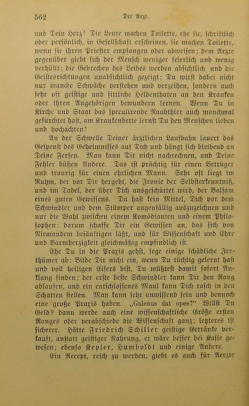 unb Sein Eperg! Sie Seute macpen Soilette, epe fic, fd)riftlicl) ober ^erföntief), in ©efeltfcpaft erfc^einen, fie machen SoiEette, luenu fic ipren ißriefter empfangen ober abtneifen; betn Argte gegenüber giebt fiel) ber 9Aenfdj tueniger feierEid) unb menig berpülEt; bie ®ebred)en beS SeibeS merben abfidfttiep unb bie (MfteSricptungen unabfidjtEid) gegeigt; Su toirft babei niept nur manepe ©cpEuäcpe berftepen unb bergeipen, fonbent aud) fepr oft geiftige unb fittlicpe EpeEbentpaten an ben Oranten ober ipren Angehörigen betounbern lernen. SSenn Su in S’ircpe unb ©taat baS fpecüEirenbe ERaubtpier aud) maudjmal gefürd)tet tjaft, am EErantenbette Eernft Su ben Aienfcpen Eieben unb poepaepten! An ber ©cpEuetEe Seiner ärgttiepen Saufbapn lauert baS ©efpenft be§ ©epeimniffe§ auf Sich unb hängt fid) bteibenb an Seine. Werfen. 9Ran tarnt Sir nicht nad)red)nen, unb Seine Zepter bitten Anbere. SaS ift prädjtig für einen SSetrüger unb traurig für einen eprtidjen 9Aann. ©ehr oft Eiegt im Aupm, ber bor Sir hergebjt, bie Ironie ber ©etbfterfenntnifj, unb int Sabet, ber über Sich auSgef djüttet tuirb, ber SSalfam eines guten ©etbiffenS. Su paft tein 9Dcittet, Sicp bor beut ©cptüinbler unb bem ©tümper augenfällig auSgugeicpnen unb nur bie SBapt gtoifepen einem Äomöbianteu unb einem EßpiEo^ foppen: barum fepaffe Sir ein ©etbiffen an, baS fid) bon Aiemanbem befänftigen lägt, unb für SBiffenfdpaft unb ©pre unb EBarmpergigteit gteidjmäpig entpfinbtiep ift. ©pe Su in bie ^rajiS gepft, lege einige fcpäbEidfe 3£rr= tpümer ab: EBitbe Sir niept ein, tuenn Su tücptig gelernt paft unb boEE peiEigen ©iferS bift, Su müjjteft bamit fofort An* ttang finben; ber erfte befte ©cpibinbter tarnt Sir ben Dtang abtaufen, unb ein entfd)Eoffene§ 9ftaut tarnt Sid) rafcp in beit ©epatten fteEEen. 9Aan tann fepr ttnmiffenb fein unb bennoep eine groffe EßrajiS paben. „Galenus dat opes?“ Söittft Su ©elb? bann Ererbe and) eine tbiffenfcpafttid)e ©röfje erfteu langes ober berabfctjiebe bie SBiffenfdjaft gang; EeptereS ift fieperer. Spätte ^riebrid) ©d) ift er geiftige ©etränte ber* tauft, anftatt geiftiger Aaptung, er ibäre beffer bei Äaffe ge= toefen; ebenfo Zepter, Epumbotbt unb einige Anbere. ©in Aecept, reid) gu Ererben, giebt eS aud) für Aergte