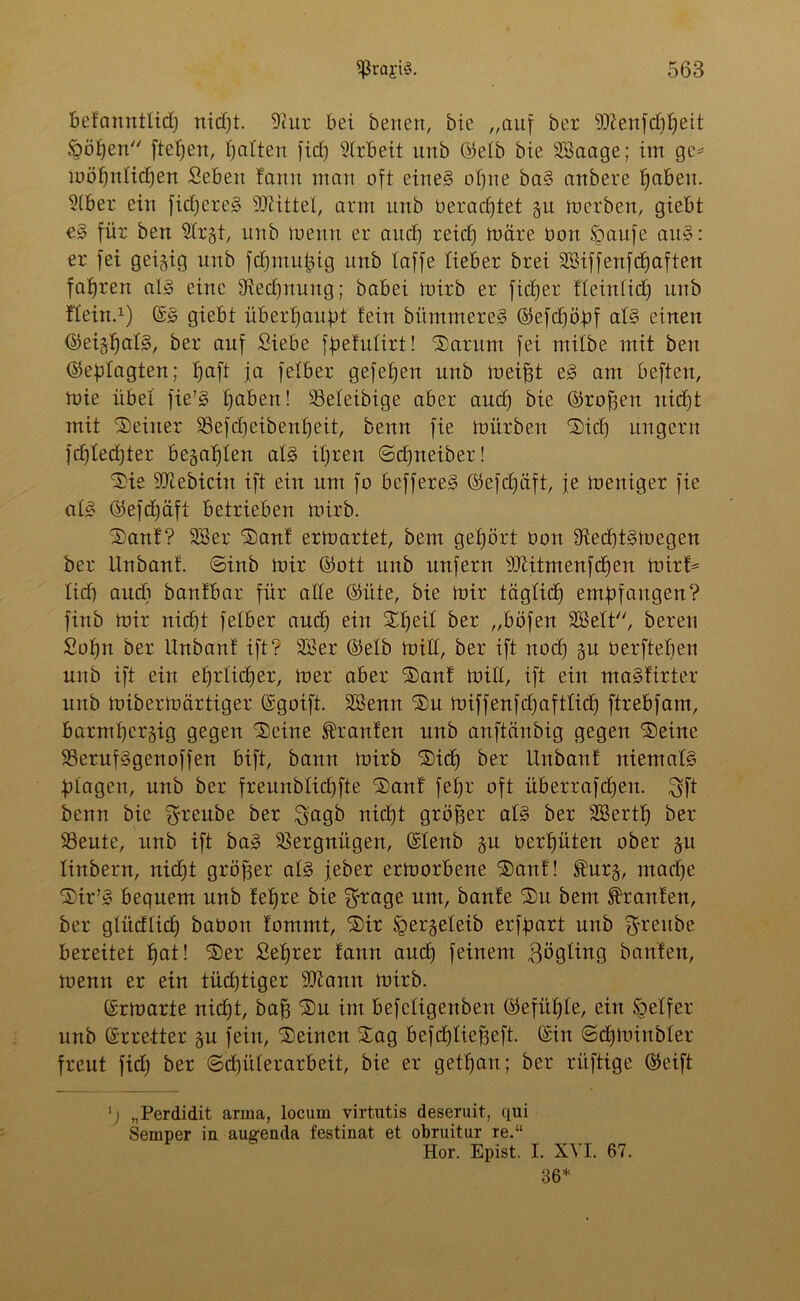 Befcmntlid) nidft. 9tur bei betten, bie „auf ber 9ftenfd)t)eit ööfjen fielen, Ratten ficE) Arbeit unb Q5elb bie 3®aage; im ge* möffntidfen Sebett fann man oft eine§ of)ne ba§ anbere tfaben. 9(ber ein fidjereS iOiittet, arm unb beradftet gu mcrbett, giebt e§> für ben 9trgt, unb meint er au cf) reid) märe bon £aufe au§: er fei geizig unb fdfmutng unb taffe fieber brei Sßiffenfdfaften fafjren al§ eine 9ted)uuitg; babei mirb er fidler fleintid) unb fteitt.1) S3 giebt übertjaubt fein bümmereS ©efdjöbf at§ einen ©eigtfatg, ber auf Siebe ffiefutirt! Sarum fei mitbe mit beit ©ebtogten; tjaft ja fetber gefetfen unb meiftt es> ant beften, mie übet fie’3 traben! 93eteibige aber aud) bie ©roffen ttid)t mit Seiner 93efd)eibenf)eit, benn fie mürben Sid) ungern fdjtedjter begabten at3 itjren ©cfjneiber! Sie SOZebiciu ift ein um fo beffereS ©efdjäft, je mentger fie at£ ©efcfjäfi betrieben mirb. Sauf? 28er Sauf ermartet, bem gehört üon 9ted)t§megen ber linbanf. ©inb mir ©ott unb unfern s8iitmenfcf)en mirf= tid) audi banfbar für atte ©üte, bie mir tägtid) entbfaugeu? finb mir nidft fetber aud) ein Stfeit ber „böfett SSSett, bereu Sotfn ber Unbanf ift? 28er ©etb mitt, ber ift nod) gu berfteben unb ift ein etmtidjer, mer aber San! mitt, ift ein ma^firter unb mibermärtiger Sgoift. 2Benn Sn miffenfdjafttid) ftrebfam, barmt)ergig gegen Seine Oranten unb anftänbig gegen Seine 23eruf§genoffen bift, bann mirb Sid) ber Unbanf niemafö Ütagen, unb ber freunbtidjfte Sanf fetjr oft überrafcfjen. $ft benn bie Sfreube ber $agb nid)t größer at§ ber 28ertf) ber 23eute, unb ift ba3 Vergnügen, Stenb gu bertfüten ober gu tinbern, nicfft gröfser at§ jeber ermorbene Sauf! $urg, ntadje Sir73 bequem unb fetfre bie $rage um, baufe Su beut Traufen, ber glüdfid) baöott fommt, Sir ^ergeteib erfbart unb Srreube bereitet fjat! Ser Seffrer fann aud) feinem ßögting battfett, menn er ein tüchtiger 9Jiamt mirb. Srmarte nidjt, baf3 Su im befetigenben ©efiitfte, ein öetfer unb Streiter gu fein, Seinen Sag befd)tief3eft. Sin ©djminbter freut fid) ber ©djüterarbeit, bie er getfjan; ber ritftige ©eift 'j „Perdidit arma, locum virtutis deseruit, qui Semper in augenda festinat et obruitur re.“ Hör. Epist. I. XVI. 67. 36*