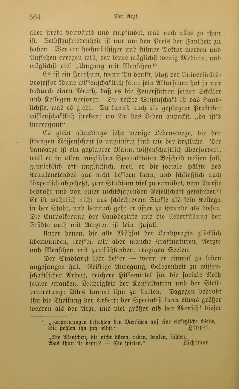 aber ftrebt bortnärtg unb empfinbet, mag nod) aßeg gu tpun ift. ©elbftgufricbenpcit ift nur um ben ^3reig ber $aulpeit gu paben. 28er ein pocpmütpiger unb füpner $oftor tnerben unb 5tnffel;eu erregen miß, ber lerne möglicpft menig -üftebicin, unb möglicpft biel „Umgang mit ‘Dlenfdjen ! ©g ift ein ^rrtpum, trenn $u benfft, bloß ber Uniberfitätg* profeffor fönne miffenfdjaftlicp fein; fein Slltarfeuer pat ja nur baburd) einen 28ertp, baff eg bie ^euerftätten feiner ©cpüler unb Bottegen berforgt. ‘Sie rechte SBiffenfcpaft ift bag öanb* licpfte, trag eg giebt. SDu fannft and) aig geplagter fßraftifer miffenfdjaftlidj ftreben; mo ®n bag Sieben anpadft, „ba ift’g intereffant. ©g giebt aßerbingg fepr menige Sebengtrege, bie ber ftrengen SKiffenfcpaft fo ungünftig finb mie ber ärgtlicpe. $er Sanbargt ift ein geplagter -üftann, miffenfcpaftlicp überforbert, meil er in aßen möglichen ©pecialitäten 23efcpeib miffen foß, gemütplicp oft - unglüdlicp, meil er bie fociaie Spälfte beg E'rantenelenbeg gar nicpt beffern fann, unb fcpliepiid) aud) förperlid) abgepept, gum ©tubium biet gu ermübet, bom durfte bebropt unb bon einer nicptgfagenben ©efeßfcpaft gefäprbet.1) ©r ift maprlicp nicpt aug fd)Ied)terem ©toffe aig fein $oßega in ber ©tabt, unb bemtocp gept er öfter gu ©runbe aig biefer. 2)ie ©ntbölferung ber Sanbbegirfe unb bie Ueberfüßung ber ©täbte and) mit Slergten ift teiu $ufaß. Unter benen, bie aße 9Jiüpfai ber Sanbprai'ig glüdtid) übertnunben, treffen mir aber mand)e ftraftnaturen, Stergte unb 9)tenfd)en mit gartfitplenben, tropigen ©eelen. ®er ©tabtargt lebt beffer — trenn er einmal gu leben angefangen pat. ©eiftige Anregung, ©elegenpeit gu miffen^ fd)aftiicper Arbeit, reicpere Igiffgmittel für bie fociate 9?otp feiner Traufen, Seidjtigfeit ber ^onfultation unb ber ©teß* rertretung: 5fßeg tommt ipm gu ftatten. dagegen bebropt ipn bie Speilmtg ber Arbeit: ber ©pecialift fann etmag gröpcr merbeit aig ber Ülrgt, unb biel gröper al£ ber iDtenfcp! biefer L) „^erjtreu ungen befielen ben ÜDfenfcpen auf eine entfepiicpe ÜBeife, ©ie ftepien ipn fiep fetbft. §ipbeL „$ie 9Itenjd)en, bie nicpt i)ören, reben, benfen, füplen, 2öa§ tpun fie benn? — ©ie fpiclen. Sicptraer.